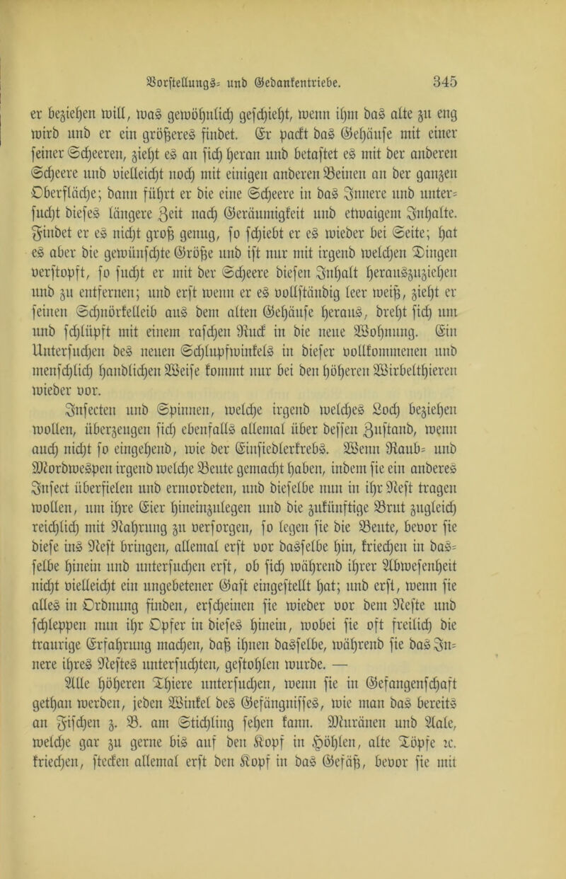 er beziehen will, was gewöhnlich gefd)ief)t, wenn ilpn baS alte §u eng wirb unb er ein größeres finbet. (Sr padt baS ©efyäufe mit einer [einer ©djeeren, gief)t es an [id) heran unb betaftet eS mit ber anbereu ©djeere unb oielleidjt nod) mit einigen anberen Seinen au ber gangen Oberfläche; bann füfjrt er bie eine ©cfjeere in baS innere unb unter* fudjt biefeS längere ßeit itadj ©eräumigfeit unb etwaigem Inhalte, finbet er eS nidjt grofj genug, [o fdjiebt er eS wieber bei ©eite; hot eS aber bie gewüufdjte ©rohe unb ift nur mit irgenb wetdjen Gingen uerftopft, fo fucht er mit ber ©djeere biefen Inhalt h^rau§§ugieheu unb gu entfernen; unb erft wenn er eS ootlftäubig teer weih, sieht er feinen ©d)nör!etleib aus beut alten ©efjäufc heraus, breljt fid) um unb fdjliipft mit einem raffen ÜRucf in bie neue SBot)nuug. (Sin Unterfudjeu beS neuen ©djlupfwinlelS in biefer oollfommenen unb menfchlid) honblid)en2öeife fomntt nur bei beit höheren Sßirbelthiereit wieber oor. Snfecteu unb ©pinnen, welche irgenb welches Sodj beziehen wollen, überzeugen fid) ebenfalls altemal über beffeit ßuftanb, wenn audh nidjt fo eingehenb, wie ber (SiufieblerfrebS. Sßenn 9taub= unb SJiorbweSpeit irgenb welche Seute gemacht haben, iitbent fie ein anbereS önfect überfielen unb erntorbeten, unb biefelbe nun in il)r SReft tragen wollen, um ihre (Sier hineinzulegen unb bie gufüuftige Sritt gugleid) reidjtid) mit Nahrung §u oerforgeit, fo legen fie bie Seute, beoor fie biefe ittS jJteft bringen, allemal erft oor baSfelbe hin, Iriedjeit in baS= felbe hinein unb unterfitdjen erft, ob fid) währenb ihrer 3lbwefenl)eit nicht oielleidjt ein ungebetener ©oft eingeftellt l)at; unb erft, wenn fie altes in Orbnung finben, erfdjeirten fie wieber oor bent 9cefte unb fd)leppett nun ihr Opfer in biefeS hinein, wobei fie oft freilid) bie traurige Erfahrung madjeit, bah ihnen baSfelbe, wäl)renb fie baS^n= nere ihres sJtefteS unterfudjten, geflöhten würbe. — Me höheren Xpiere nnterfudjen, wenn fie itt ©efangenfd)aft gethau werben, jeben Sßiitfel beS ©efängniffeS, wie man baS bereits au f^ifdjen z* 23. am ©tidjliitg fel)en famt. ÜDturänen unb Slale, weldje gar §u gerne bis auf beit &opf in fohlen, alte Xöpfe tc. fried;en, ftedett allemal erft beit Stopf in baS ©efäfj, beoor fie mit