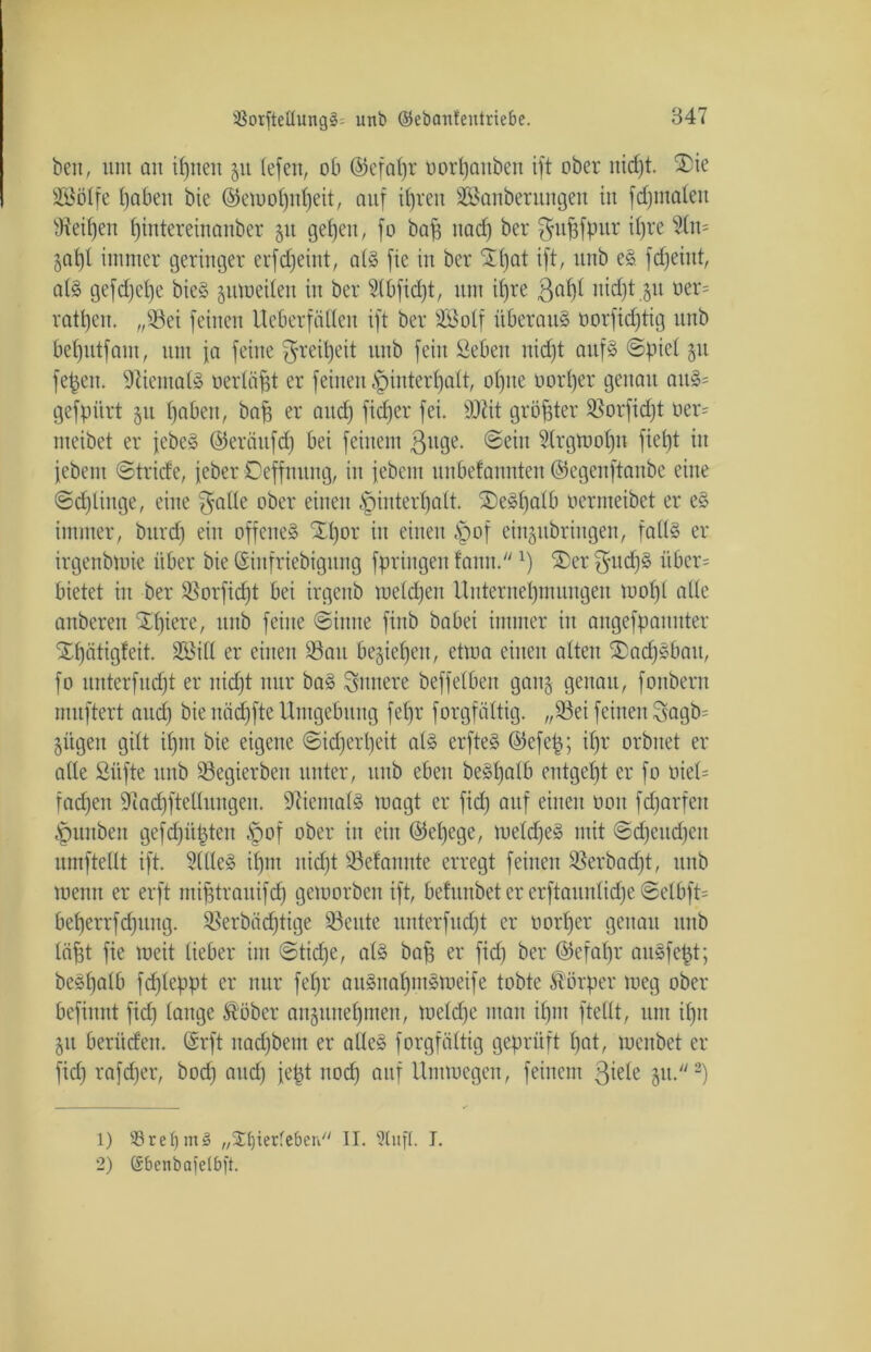 beit, um an ifjneit 51t (efen, ob ©efal)r uortjattbert ift ober nicf)t. ®ie ÜBöIfe fjafcen bie ©ewolpttjeit, auf itjren SBanberungen in fdpnaleit 97eil)en tjintereinanber 51t gefeit, fo baji nacf) ber $ufifpur tf)re Sln= 5at)t immer geringer erfdjeint, als fie in ber iXtjat ift, unb eS fdjeittt, als gefd)ct)e bieS zuweilen in ber S(bfid)t, um it)re ßal)l nid)t §u oer= ratpett. „23ei feinen Ueberfällen ift ber SSotf überaus oorfidjtig unb bet)utfaut, um fa feine $reil)eit unb feilt ßeben nicfjt aufs ©piel §tt fepeit. SiietitalS üerläfjt er feilten ^iutertjatt, o()ite oort)er genau attS= gefpiirt 51t tjaben, baf) er and) fidjer fei. sD?it größter Sßorfidft oer= meibet er jebeS ©erättfd) bei feinem ßttge. ©ein Strgwotjn fielet iit febetn ©tride, feber Ceffmtng, in febent unbetaunten ©egenftanbe eine ©dpittge, eine $alle ober einen §intert)alt. £>eSf)atb üermeibet er eS immer, bttrd) ein offenes Xt)or iit einen ,Spof eiit^ttbriugen, fatls er irgenbtoie über bie ©iitfriebigung fpringen farm.x) ®er gud)S übcr= bietet iit ber $8orfid)t bei irgenb welchen Unternehmungen mofjl alte anberett Spiere, ttitb feine ©iitite fiitb babei immer in angefpanitter Xfjätigfeit. Sßilt er einen 23au begiefjeit, ettua einen alten ®adjSbatt, fo unter fitdft er nidjt nur baS innere beffelben gang genau, foitbern muftert and) bie nädffte Umgebung fefjr forgfältig. „93ei feinen Sagb= jitgett gilt ifpit bie eigene ©idjerpeit als erfteS ©efep; il)r orbitet er alte ßiifte unb SSegierbett unter, ttitb eben beSljalb entgeht er fo oiel= fadjett 9tad)ftellungen. Niemals magt er fid) auf einen 001t fdjarfeit .'puitbett gefdjüpten §of ober in eilt ©ef)ege, meldjeS mit ©d)eitd)eit umftellt ift. 9((leS il)nt itid)t S3efaiutte erregt feinen 23erbad)t, ttitb meun er erft mifjtrauifcf) geworben ift, befunbet er erftaunlidje @el6ft= bef)errfd;ung. SBerbädftige 93citte unterfudjt er oortjer genau unb läfit fie weit lieber int ©tidfe, als baf; er fid) ber ©efafjr aitSfept; beStjalb fd)Ieppt er nur fefjr auSnafjntSWeife tobte Körper weg ober befiitnt fid) lange ftöber an§tttte£)mett, toeld)e ntait il)iit ftellt, unt il)it jtt beritcfeit. (üsrft itad)bem er altes forgfältig geprüft l)at, luenbet er fid) rafd)er, bod) and) fept itod) auf Uimucgen, feinem ßiele 31t.1 2) 1) s-8rebni§ „2U)ierfeberi II. Slufl. I. 2) (Sbcnbafelbft.