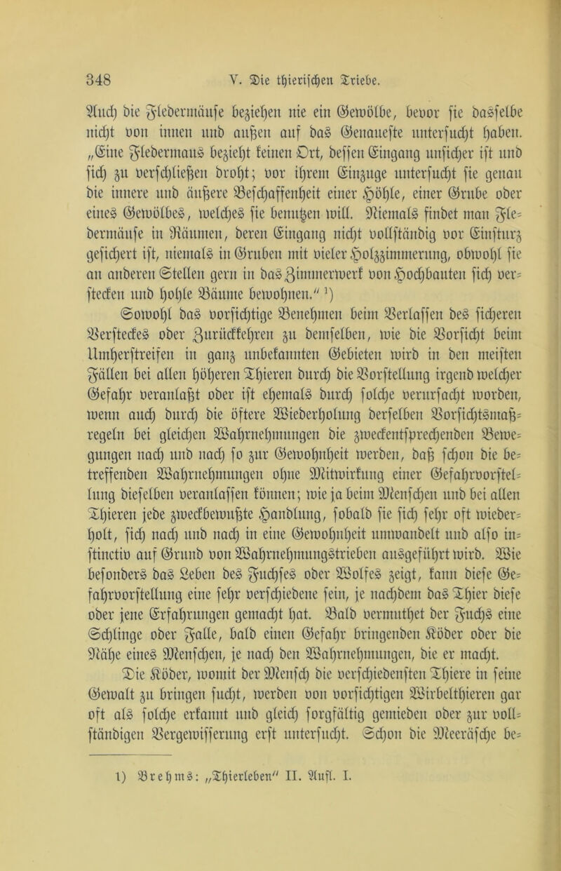 ?lttd) bie ^leberntäufe begießen nie ein ©etoölbe, beoor fie baSfelbe nicfjt non innen nnb aufjeit anf baS ©enauefte unterfud)t fabelt, „©ine glebertttauS be§ief)t feinen Ort, beffen ©ingang nnfidjer ift nnb fid) §u oerfdjliefjett brofjt; oor ifjrem ©irtguge unterfudjt fie genau bie innere nnb ändere Sefdjaffenljeit einer §öf)te, einer ©rttbe ober eiltet ©etuülbeS, tueldjeS fie benujjen will. fftiemalS finbet man ^fe= bermöttfe in Räumen, beren ©ingang nid)t ooffftänbig oor ©infturg gefiebert ift, niemals iit©ruben mit oieler £>olggimmerung, obtoof)f fie an anberen ©teilen gern in baS ßintmerwerf üon fpodfbanten fid) oer- fteden nnb f)ol)le Saunte betuol)nen. ]) 6otool)l baS oorfidjtige Senefjnteit beim Serlaffett beS fixeren SerftecfeS ober ßuritdfefjrett gtt bentfelben, mie bie Sorfidft beim Umljerftreifen in gang nnbefannten ©ebieten mirb in beit meifteit fällen bei allen fjöfjeren gieren bttrd) bie Sorftellung irgettb toeldjer ©efaf)r oeranlajjt ober ift eljemalS bttrd) foldje oerurfad)t morbett, toetnt aud) bttrd) bie öftere 2öieberl)olung berfelben SorfidjtSmafc regeln bei gleid)en 3Bal)rnel)mttngen bie gwedentfpredjenben Sewe= gütigen nad) nnb ttad) fo gttr ©emol)itl)eit werben, bafj fefjon bie be= treffenbett 2öaf)rnef)mnngen ofjne Siitmirfnng einer ©efaf)roorftel= Inttg biefelben oeranlaffen fönnen; toie ja beim 9Jdenfd;ett ttttb bei allen Xl)ierett jebe gwedbewufjte §attblttng, fobalb fie fid) fef)r oft mieber= fjolt, fid) nad) nnb nad) in eine ©ewof)nf)eit nnnoaitbelt nnb atfo itt= ftinctio anf ©runb oott SBaljrneljmungStrieben anSgefitfjrt mirb. SBie befonberS baS Sieben beS $ttd)feS ober SBolfeS geigt, fanit biefe ©e= fafjroorftellung eine feljr oerfd)iebene fein, je nadjbem baSXfjier biefe ober jette ©rfaljrungen gemacht l)at. Salb oermutfjet ber $udjS eine ©djlinge ober $atle, halb einen ©efabjr bringenben Äöber ober bie 9täl)e eines SJienfdjen, je ttad) beit 2öal)rnef)mungen, bie er ntadjt. Xie Äöber, tuomit ber ÜKenfdj bie oerfd)iebenftcitXl)iere in feine ©etoalt jtt bringen fudjt, werben oott oorfid)tigen S3irbeltf)ieren gar oft als fold)e erfamtt ttttb gleid) forgfältig gentiebett ober gur öoll= ftänbigen Sergetoiffentitg erft mtterfudjt. @d)on bie ÜOZeeräfdje be= t) 53 r e £) m ^: „Sfjierteben II. 5tuft. I.