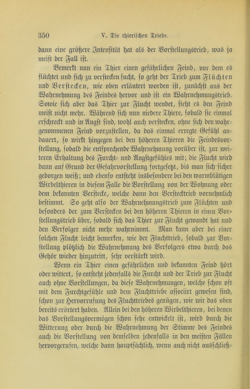 bann eine größere Sntenfität fjat als ber VorfteEungStrieb, mas ja nteift ber $aE ift Ventertt nun ein Xf)ier einen gefährlichen $einb, oor beut eS flüchtet itnb fid) 51t öerfteden fudjt, fo geht ber Xrieb gum glühten unb Verfteden, mie oben erläutert tuorben ift, junädjft aus ber SSaljrnefymuttg beS ffeittbeS f)erüor unb ift ein SBo^me^mungätrieb. ©omie fich aber baS £l)ier §ur $lud)t menbet, fietjt eS beit ffeinb nteift nicht mehr. SSäljrenb fid) nun niebere Xl)iere, fobalb fie einmal erfdjredt unb inSlngft fittb, mol)l attd) oerfteden, ohne fid) beumaf)r= genommenen ffeittb oor^ufteilen, ba baS einmal erregte @efüf)l an= bauert, fo mirft hingegen bei bett Iföfyeren Xifieren bie $einbeSoor= ftellung, fobatb bie entfprecfyenbe SSalfrnel)niung oorüber ift, §ur mei= teren (Erhaltung beS gurd)t= unb SlngftgefülfleS mit; bie ffludjt tuirb bann auf ©ritnb ber ©efal)röorftellung fortgefejjt, bis matt fidj'fidjer geborgen meiff; unb ebenfo entfielt ittSbefonbere bei ben marrnblütigeu 3Birbeltl)iereit in biefentffalle bie VorfteEung oon ber 2Bol)ituitg ober beut befaituten Verftede, meldte bann ben Verftedtrieb oornelfmlid) beftimmt. ©0 geht alfo ber SS al)rnel)mttiigS trieb gunt glüdften unb befonberS ber §um SBerfteden bei ben höheren Xfjieren itt einen Vor* ftellungStrieb über, fobatb fid) baSXl)ier $ur gtudft getoanbt hat unb ben Verfolger nicht ntet)r matfruimmt. SOZatt fann aber bei einer folgen fflitd)t leid)t bewerten, toie ber ^ludfttrieb, fobalb §ur Vor= ftellung plötdid) bie SSalfrnefjmung beS Verfolgers ettoa bitrd) bas ©efyör mieber l)in§utritt, fel)r oerftärft mirb. SSettit ein Xifier einen gefährlichen unb befannten ffeiub hört obermittert, fo entftel)t jebenfaUS bie^urcfft unb ber Xrieb §ur$lud)t and) ohne Vorftelluugen, ba biefe SSalfntelfmitngen, meldfe fdfon oft mit bent ffurd)tgefüt)le unb beut fftudjttriebe affociirt gemefett fittb, fdfon jur §erüorntfung beS%tud)ttriebeS genügen, toie mir baS oben bereits erörtert hüben. SlEeitt bei beit höheren SSirbeltlfieren, bei betten baS VorfteEuugSoermogen fdfon fet)r entmidelt ift, mirb bitrd) bie SSitterung ober bitrd) bie SSalfrnelfmung ber (Stimme beS ffeiubeS and) bie VorfteEuitg oon bemfelben jebcnfallS in ben meiften ffäEett berüorgeritfen, metd)e bann lfauptfäd)lid), mettit auch nicht auSfdflief^