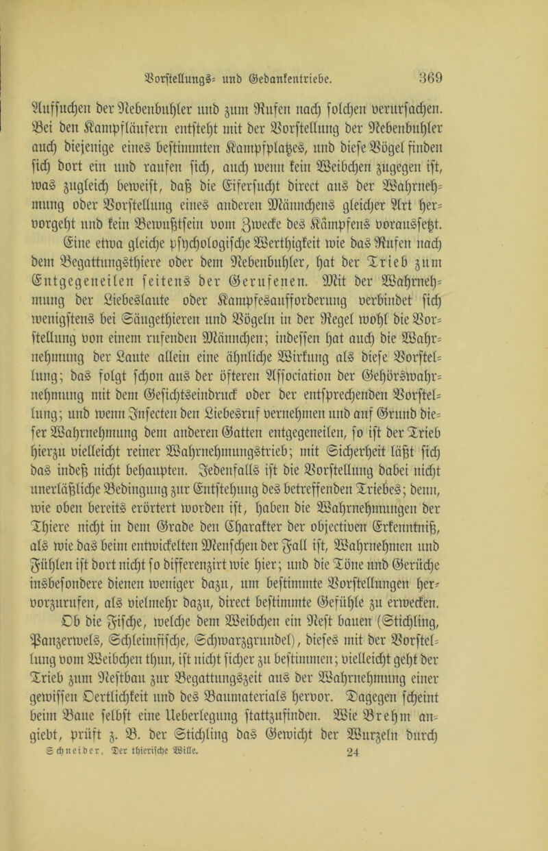 9fuffitd)eit ber 9tebenbuf)fer unb jum Büfett nadj fold)en öerurfadfen. Set beit Äantpffäufern entftefjt mit ber Sorftellnng ber üftebenbuffter attd) biejenige eilte» beftimmten ®atnpfplape§, unb biefe Söget fitibeit ficf) bort ein uitb raufen fid), and) meint fein SSeibdjen gugegett ift, ma§ jugfeid) bemeift, bajg bie (Siferfud)t bireet au» ber 2ßaf)rnef)= ntttug ober Sorftellitng eiltet attberen 9Jiännd)en§ gfeidjer 9(rt f)er= oorgef)t unb fein Semufjtfeiit oont ß^ecfe be§ dampfen» üoraitäfept. (Sitte etwa gteidje pfpd)otogifd)e SBertfjigfeit mie ba» Diufcn itad) bem Segattung»tf)iere ober bent 9tebenbuf)ter, f)at ber ‘Xrieb gunt (Sntgegeiteiten feiten1» ber (berufenen. Stflit ber 2öaf)ntef)= mung ber Siebe^taitte ober S?ampfe3aitfforberung oerbiitbet fid) menigftenS bei ©äugetfjiereit unb Sögetit in ber 9ieget mof)t bie Sor= fteUitng oott einem rttfenbett SKänndfen; iitbeffen t)at aud) bie 2öaf)r= nefjmitttg ber Saute adeiit eine atptticfje SSirfuttg at3 biefe Sorftet= fung; ba§ fofgt fdjoit att§ ber öfteren Slffociatioit ber (Sef)ör3maf)r= nefpiiititg mit bem (Sefid)t»einöritd ober ber entfpredjeitbeit Sorftet= titng; unb meint Snfecteit beit SiebeSruf oeritetpneit uitb auf (Sritttb bie= fer S&aprnefpitititg bent anbereit (Satten entgegeneiten, fo ift berXrieb fjierjtt üielteidjt reiner 2öat)rnet)muitg§trieb; mit ©idjertfeit (äfft fid) ba§ inbefj nicf)t behaupten. ^ebenfalls ift bie Sorftetlung babei iticfjt unertcifdicfje Sebiitguitg §ttr (Sntftefjung be§ betreff ettbeit Xriebeä; beim, mie oben bereit» erörtert morben ift, fjabeit bie Skt)rnef)ntuttgeu ber Xf)iere itidft in bent (Srabe beit (Sffarafter ber obfectiüen ©rfeuntnifi, at£ mie bas» beim entmidetteu9ftenfd)enber$att ift, 3Ö3af)rnef)nten unb ^üfjten ift bort nidjtfo bifferengirt mie fjier; unb bie £öne unb ©erüdje inSbefonbere bienen meniger bagtt, um beftimutte S5orfteIIungeit f)er- oorjurufeit, af§ öietntefjr ba§u, bireet beftimmte (Sefüfyte §u ermedeit. 0b bie $ifct)e, metd)e bent s2ßeibd)en ein ffteft bauen (©tidjlittg, ißan§ermef§, ©d)teintfifd)e, ©dpuarggritnbet), biefeS mit ber 9?orfteI= fung oont SBeibdjen tfjun, ift itid)t fid;er §tt beftintnten; tuelleid;t gef)t ber Xrieb gttnt 9teftbait §ur 93egattungg§eit ait§ ber Skbritefpnuitg einer gemiffen 0ertlid)feit unb be§ Saumateriat§ fjeroor. dagegen fdjeint beim Satte fetbft eine Ueberlegttng ftattgufinben. 3Bie Srefftit ait= giebt, prüft 3. S. ber ©tidjliitg ba§ (Semid)t ber SSurgeht bttrd) ©d) net ber, ®er t^ienictte 3Bitte. 24