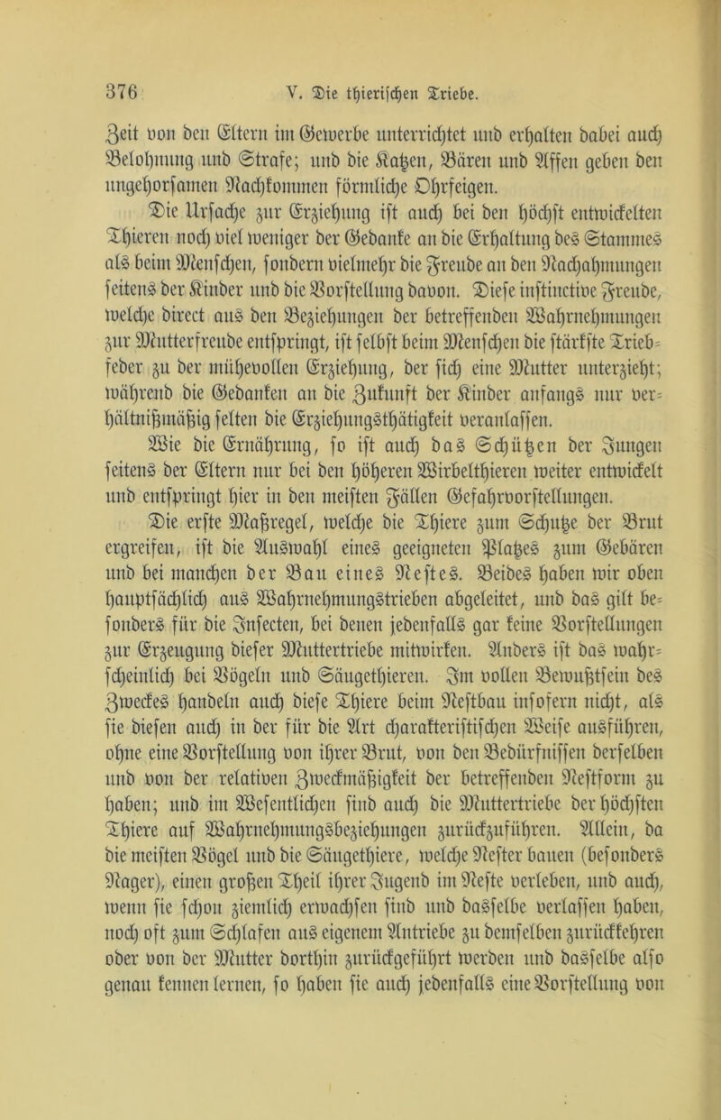 ßeit non ben (Sltern im (bemerk unterrichtet uitb erhalten babei aud) 33elot)nitng nnb ©träfe; itnb bie Äafcen, 93ären unb 9lffen geben ben ungehorsamen ÜRadjfommen förmliche Ohrfeigen. $>ie Urfadje §ur (Erziehung ift aud) bei ben Jjöd)ft entmidelten gieren nod) nie! meniger ber ©ebanfe an bie (Erhaltung beS Stammes als beim äftenfdjen, fonbern oietmehr bie ^reube an ben 9tad)abmungeit feitenS ber Äittber unb bie ißorftetlnng banon. ®iefe inftinctioe $reube, meld)e birect aus beit Beziehungen ber betreffenben 3ßaf)rnel)muttgeu Zur SKutterfreube entfpringt, ift fetbft beim SDIenfdjen bie ftärffte Xrieb= feber zu ber mühen öden Erziehung, ber fid) eine Butter unterzieht; mähreub bie ©ebanfen au bie ßutunft ber Äinber anfangs nur oer= hältnifjmäfng feiten bie ©rzteljungSthätigleit nerantaffen. Stöie bie (Ernährung, fo ift aud) baS Schüßen ber Suttgett feitenS ber ©Item nur bei ben höheren 3G3irbeltf)ieren meiter entmidett unb entfpringt hier in ben meiften gälten ©efahrnorftettungeu. ®ie erfte Sttafjregel, metdje bie Schiere zum ©dju|e ber Brut ergreifen, ift bie 2luStuaf)t eines geeigneten ißlapeS zum ©ebüren unb bei manchen ber 33au eines iftefteS. BeibeS haben mir oben hauptfädjtidj aus SBahrnehmungStrieben abgeleitet, unb baS gilt be= fonberS für bie Snfecten, bei beiten jebeitfads gar feine Borftettungen Zitr Erzeugung biefer Sttuttertriebe mitmirfen. SlnberS ift baS mal)r= fcheintid) bei SSögetu unb @äugetl)ieren. 3>m ooden Bemufjtfein beS 3medeS haubetn aud) biefe Spiere beim -Jteftbau infofern nid)t, atS fie biefen and) in ber für bie ?Irt d)arafteriftifd)en SBeife ausführen, ohne eine Borftedung oon ihrer Brut, oon ben Bebürfniffett berfetben unb oon ber retatioen ßtuedmäfngfeit ber betreffenben 97eftform zu haben; unb im äöefentliehen finb aud) bie äftuttertriebe berl)öd)fteu Schiere auf SöahrnehmungSbeziehungen zurüdzuführeit. 3tßein, ba bie meiften Bögel nnb bie ©äugethiere, meld)e Hefter bauen (befonberS ■Jtoger), einen großen Xt)e^ ihrer 3ugenb int riefte oerleben, unb and), menn fie fdjott ziemlich ertoad)fen fittb unb baSfelbe oertaffen haben, ttod) oft zutu ©d)lafett aus eigenem Antriebe zu bemfelbett zurüdfeljren ober oon ber Skutter bortt)in zurüdgefül)rt toerben unb baSfelbe alfo genau fennen lernen, fo haben fie and) jebeitfads eine Borftedung oott