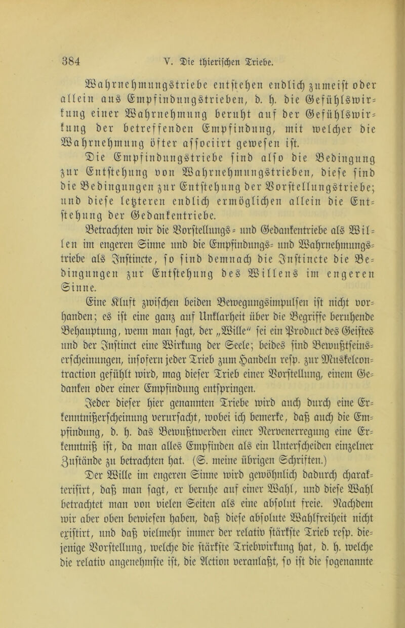 2Baprnepmung3triebc entfielen enbticp jumeift ober allein aus ©mpfinbung§trieben, b. p. bie ©efüpl§mir= fung einer Sßaprnepmung beruht auf ber ©efüpt§mir= fuitg ber betreffenben ©mpfinbitng, mit meteper bie Sßaprnepmung öfter affociirt gemefen ift. 'Sie ©ntpfinbungätriebe finb affo bie SBebingutig ^nr ©ntftepung non SBaprnepmungStrieben, biefe finb bie Söebingungen $ur ©ntftepung ber SSorftellungStriebe; nnb biefe festeren enbtiep ermöglicpen altein bie ©nt= ftef)itng ber ©ebanfentriebe. SBetradpten mir bie SBorftetlnngä * nnb ©ebanfentriebe at§ 2Bit= len im engeren ©inne nnb bie ©mpfinbungä* nnb 2Baprnepmung§= triebe at§ Snftincte, fo finb bemnaep bie Snftincte bie 93e = bingitngen jur ©ntftepung be§ 2öilten§ im engeren ©inne. ©ine ßtuft jmifdpen beiben 23emegung§impulfen ift niept uor= panben; e§ ift eine gang auf Unftarpeit über bie begriffe berupenbe SSepauptung, menn man fagt, ber „ÜBitte fei ein Sßrobuct be3 ©etfte§ nnb ber Snftinct eine Sßirfung ber ©eete; beibe§ finb 93emuptfein3= erfepeimtngen, infofern feberSrieb gum Raubein refp. jur 9Jtugfelcon= traction gefüllt mirb, mag biefer Srieb einer SBorftellung, einem ©e^ bauten ober einer ©mppnbitng entfpringen. Seber biefer pier genannten Sriebe mirb and) burd) eine ©r~ fenntniperfepeinung nernrfaept, mobei icp bemerfe, bap and) bie @m= pfinbung, b. p. ba§ Semuptmerben einer ^erüenerregung eine ©r= fenntnip ift, ba man atte§ ©mpfinben at§ ein Unterfdfeiben einzelner ßuftönbe jit betrauten pat. (©. meine übrigen ©epriften.) Ser Sßitte im engeren ©inne mirb gemöpnlicp baburep djaraf= terifirt, bap man fagt, er berupe auf einer SEßapt, nnb biefe 2öapt betradjtet man oon nieten ©eiten al§ eine abfotut freie, üftaepbem mir aber oben bemiefen paben, bap biefe abfolute SSaplfreipeit niept ejiftirt, nnb bap oietmepr immer ber retatiü ftärffte Srieb refp. bie= fenige SBorfteltung, metepe bie ftärffte Sriebmirfung pat, b. p. metepe bie retatio angenepmfte ift, bie Aktion oerantapt, fo ift bie fogenannte