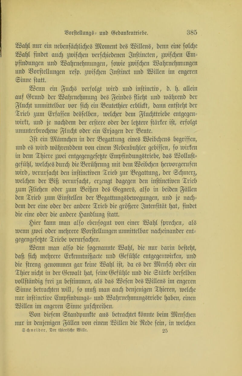 2öaf)£ nur ein uebenfäcplidfe» Moment be» 2öillen§, benn eine foldpe 3Ba£)t finbet and) gwifcpen oerfdjiebetten Snftincten, gwifdjen @m= pfinbungett unb äßaprnepmungen, fowie gwifdjeit sißaprnepmungen unb ißorftellungeu rcfp. gwifcpen Snftinct unb Söilten im engeren Sinne ftatt. Sßenu ein $udp§ oerfolgt mirb unb inftinctio, b. t). allein auf ©runb ber SBaprnepntung be§ $eiitbe» fließt unb wäprenb ber $lud)t unmittelbar oor fiep ein 23eutetpier erblidt, bann entfielt ber Srieb §unt (Srfaffen beweiben, welcper bent $lucpttriebe entgegen^ wirft, unb je nadpbem ber erftere ober ber leptere ftärfer ift, erfolgt ununterbrochene $ludpt ober ein (Srfagen ber SSeute. 3ft ein äJdänncpen in ber Begattung eines äöeibdjen» begriffen, unb e§ wirb wäprenbbem ooit einem Nebenbuhler gebiffen, fo wirfen in bem Spiere gwei entgegengefepte (5ntpfinbung3triebe, ba§ 2öolluft= gefüpl, weldpeä burd) bie Sßeritprnng mit bem SBeibcpen perüorgerufen wirb, oerurfadpt ben inftinctioen Srieb gur Begattung, ber Scpmerg, welcpen ber S3ij3 oerurfadpt, ergeugt bagegen ben inftinctioen Srieb gum ^liepen ober gum Seiten be§ ©egner§, alfo in beibeu fällen ben Srieb gum ©inftellen ber 93egattung3beweguugen, unb fe itadp= bem ber eine ober ber aitbere Srieb bie größere Sntenfität pat, finbet bie eine ober bie anbere ^aublung ftatt. §ier fann man alfo ebenfogut ooit einer SBapl fpredpeu, als wenn gwei ober meprere SSorftellungen unmittelbar nadpeinanber ent= gegengefepte Sriebe üerurfadpen. Sßenn man alfo bie fogenaunte äöapl, bie nur barin beftept, bap fidp meprere Srfenntnijjacte unb ©efitple entgegenwirfen, unb bie ftreng genommen gar leine SBapl ift, ba e§ ber ÜNenfdp ober ein Spier nicpt in ber ©ewalt pat, feine ©efitple unb bie Stärfe berfeiben oollftänbig frei gu beftimmen, al§ ba» Stßefen be§ SSillen» im engeren Sinne betradpten will, fo muff mau and) benfenigen Spieren, weldpe nur inftinctioe (£mpfinbung§= unb SSaprnepmung»triebe pabcit, einen SBillen im engeren Sinne gufdpreiben. SSort biefcnt Stanbpunfte aitS betracptet tonnte beim DNenfdjeit nur in benfenigen fällen ooit einem SBillen bie Nebe fein, in weldjen 3 cipteiber, Der tljiertfdje SffiiEe. 25