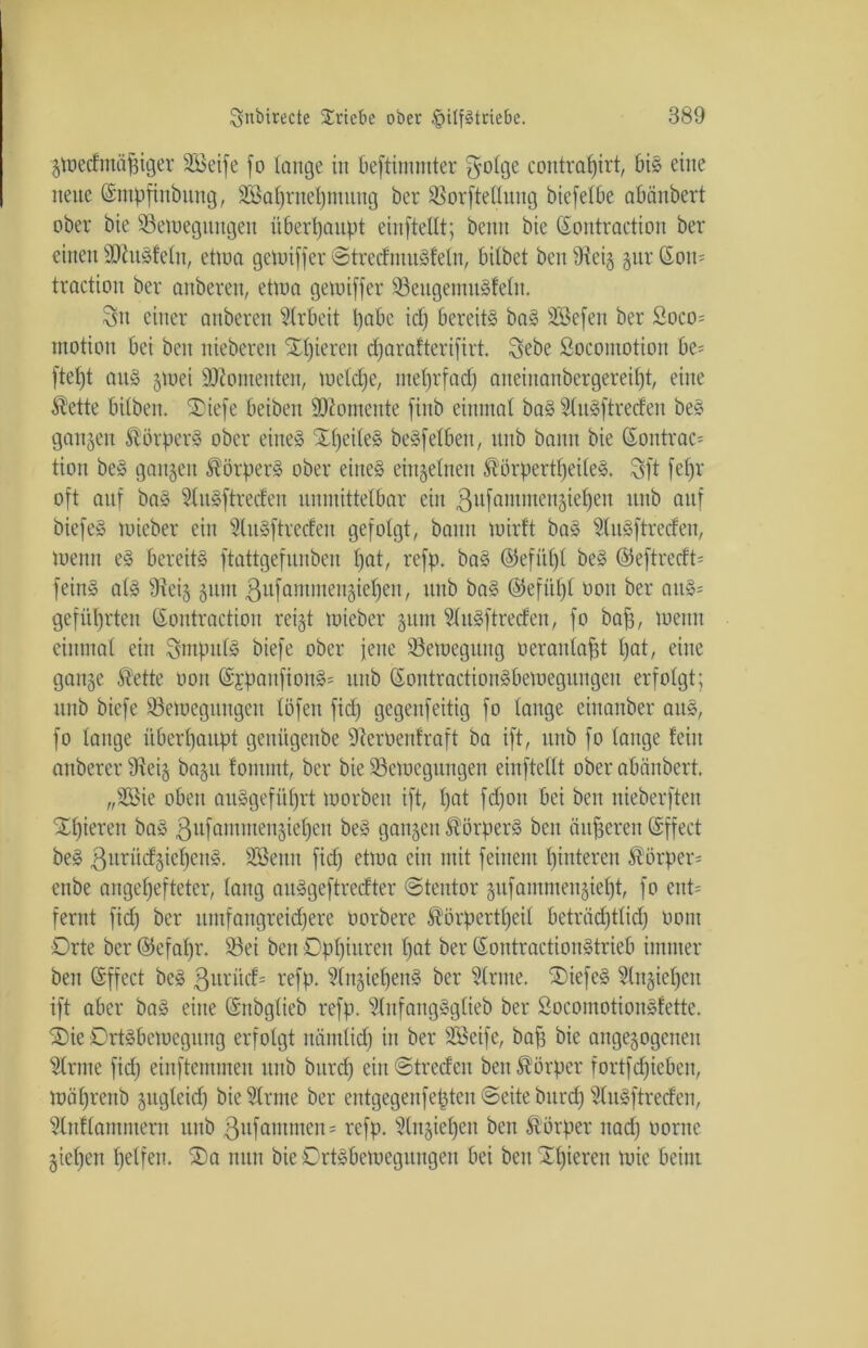 gwedmäßiger SBeife fo lange in beftimmter $olge contrat)irt, bis eine neue ©ntpfinbung, BJaljrnefjntung ber BorfteUutig biefelbe abänbert ober bie Bewegungen überhaupt einftellt; beim bie Sontraction ber einen SttuSfeln, etwa gewiffer ©tredntuSfeln, bitbet ben dteig gur ©ou= traction ber anberen, etwa gewiffer BeugemuSfeln. 3u einer anberen Arbeit Ijabc id) bereits baS Sßefen ber Soco= motioit bei ben nieberen Spieren djarafterifirt. $ebe Socomotion be= ftetjt aus gwei Momenten, wcldje, ntetjrfad; aneiitanbergereiljt, eine Äette bilben. ®iefe beiben Momente ftnb einmat baS 2luSftreden beS ganzen Körpers ober eines StljeileS beSfetben, ititb bann bie ©ontrac= tion beS gangen Körpers ober eines eingelneu ®örpertf)eileS, $ft fel)r oft auf baS StnSftreclen unmittelbar ein ßufammengiefjen itnb auf bicfeS wicber ein SluSftredeit gefolgt, bann wirft baS 9luSftreden, wenn eS bereits ftattgefunben l)at, refp. baS ©efitljl beS @eftredt= feinS als 9teig gunt ßttfammengieljen, itnb baS ©efftfjf oon ber auS= geführten ©ontraction reigt wieber gum ?(uSftreden, fo bafj, wenn einmal ein Impuls biefe ober jene Bewegung oeranlafd l)at, eine gange Äette oon ©jpanftonS» itnb ©ontractionSbewegiutgeu erfolgt; itnb biefe Bewegungen löfen fid) gcgenfeitig fo lange einanber aitS, fo lange überhaupt genügenbe -Jleröenfraft ba ift, itnb fo lange feilt auberer dteig bagtt fontint, ber bie Bewegungen einftellt ober abänbert. „ÜEßie oben auSgefüljrt worben ift, f)at fdjoit bei ben meberften Xpieren baS ßufammengiefyeu beS gangen Körpers ben änderen ©ffect beS ßurüdgieljenS. SBenn fid) etwa ein mit feinem hinteren Körper* enbe ange^efteter, lang auSgeftredter ©tentor gufammengiefjt, fo ent= fernt fid) ber nntfangreid)ere oorbere $örpertfjeil beträdjtlid) oont Orte ber ©efafjr. Bei ben Dpfjiuren l)at ber ©ontractionStrieb immer ben ©ffect beS ßurüd* refp. SlngieljenS ber kirnte. SOiefeS §litgiel)cit ift aber baS eine ©nbglieb refp. 5lnfangSglieb ber SocomotionSfette. S)ie Ortsbewegung erfolgt nämlid) in ber Söeife, baff bie angegogenett kirnte fid) einftetnmen itnb bnrd) einOtredeu ben Körper fortfdjieben, Wäl)rettb gitglcid) bie kirnte ber entgegenfepten ©eite bnrd) 2luSftreden, Slnflamment itnb ßnfamtncim refp. sdngiel)eit ben Körper itad) oorite gtefjen fjelfen. ®a nun bie Ortsbewegungen bei ben gieren wie beim