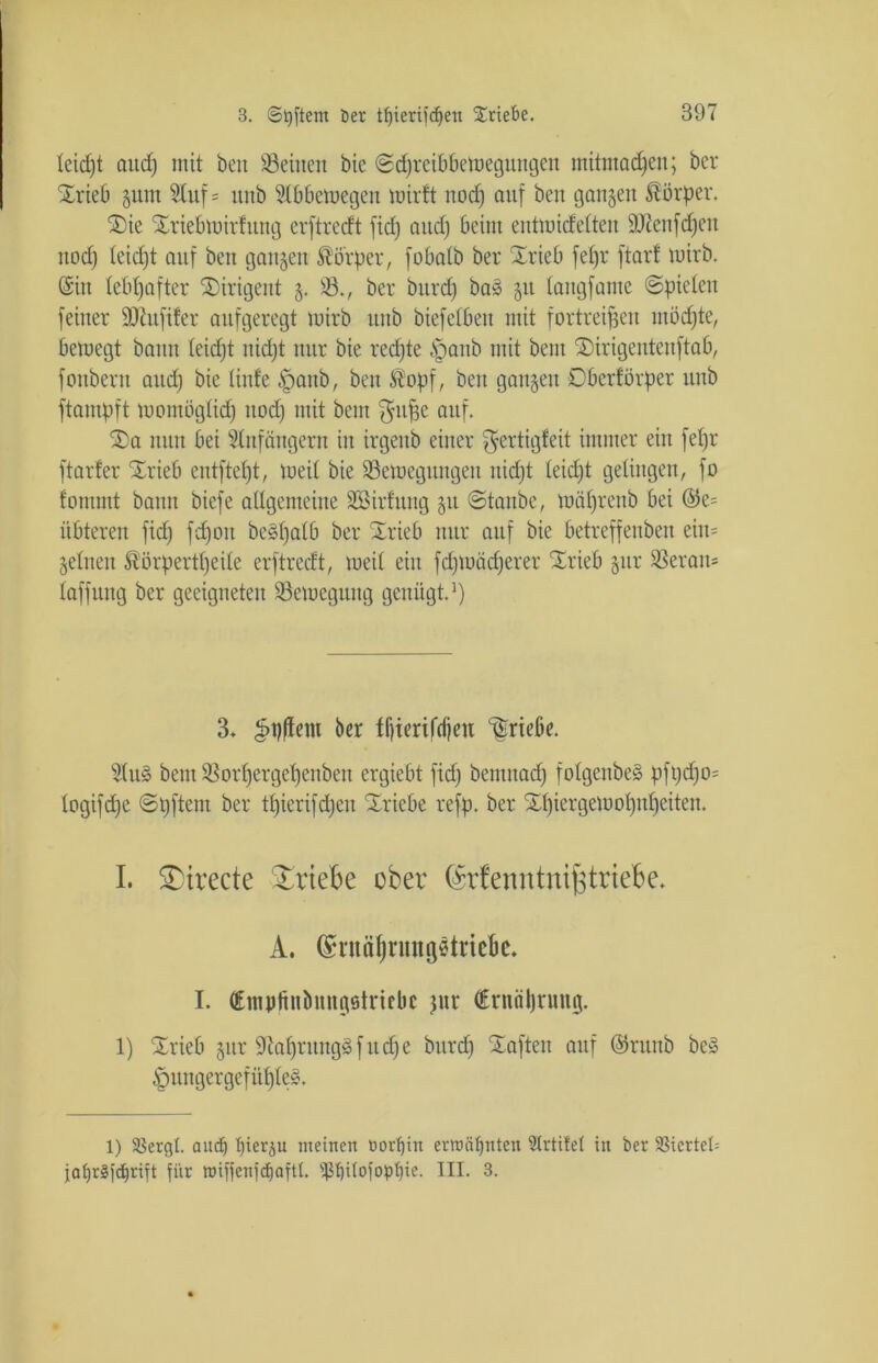 teid)t and) mit beu deinen bie ©djreibbemegungen mitmadjen; ber Xrieb gum Stuf = itnb 5t 6 Bern egen mirft nod) auf ben ganzen Körper. ®ie SEriebmirfitng erftrecft fiel) and) beim eutmidelten äftenfdjeu nod) leidjt auf ben gangen Körper, fobatb ber Xrieb fefjr ftarf wirb. (Sin lebhafter Dirigent g. 23., ber burd) ba3 gu tangfame ©piclen feiner SDiufifer aufgeregt mirb unb biefelbeit mit fortreipen möchte, bemegt bann leidjt nid)t nur bie redete §anb mit bem üDirigentenftab, foitberit and) bie (inte ^aub, ben ®opf, beu gangen Oberförper unb ftampft momüglid) nod) mit bem auf. f£>a nun bei 5tnfäugern in irgeub einer ^ertigleit immer ein fepr ftarfer Xrieb entftept, meit bie 23emegungeit itidjt leidjt gelingen, fo fonunt bann biefe allgemeine üöirfitug git ©taube, mäprenb bei ©e= itbteren fid) fd)ou beSpalb ber Xrieb nur auf bie betreffeuben eiit= gelnen SÜörpertpeile erftrecft, meil ein fdpoädjerer Xrteb gur 9Serait= laffung ber geeigneten 23emegung genügt.1) 3» 3>#em ber fljierifdjeu Triebe. 5(u§ bem ißorfjergepenben ergiebt fid) benutad) folgenbeä pft)d)o= logifefje ©pftem ber tpierifdjeu Triebe refp. ber Xpiergetuopupeiten. I. ^irecte Triebe ober (Memttnijstriebe* A. (fmtäljnmgstricbe. I. (Empfinönugsiricbc jnr (Ernährung. 1) SLrieb gur 9cal)ruug§fitd)e burd) haften auf ©ritnb be» §itngergefüf)le§. 1) SBergl. and) I)ierp meinen üorljin ermähnten 3trtifel in ber SSicrteü jaf)r§)d^rift für nnffenfdjaftl. s4St)itofopt)ie. III. 3.