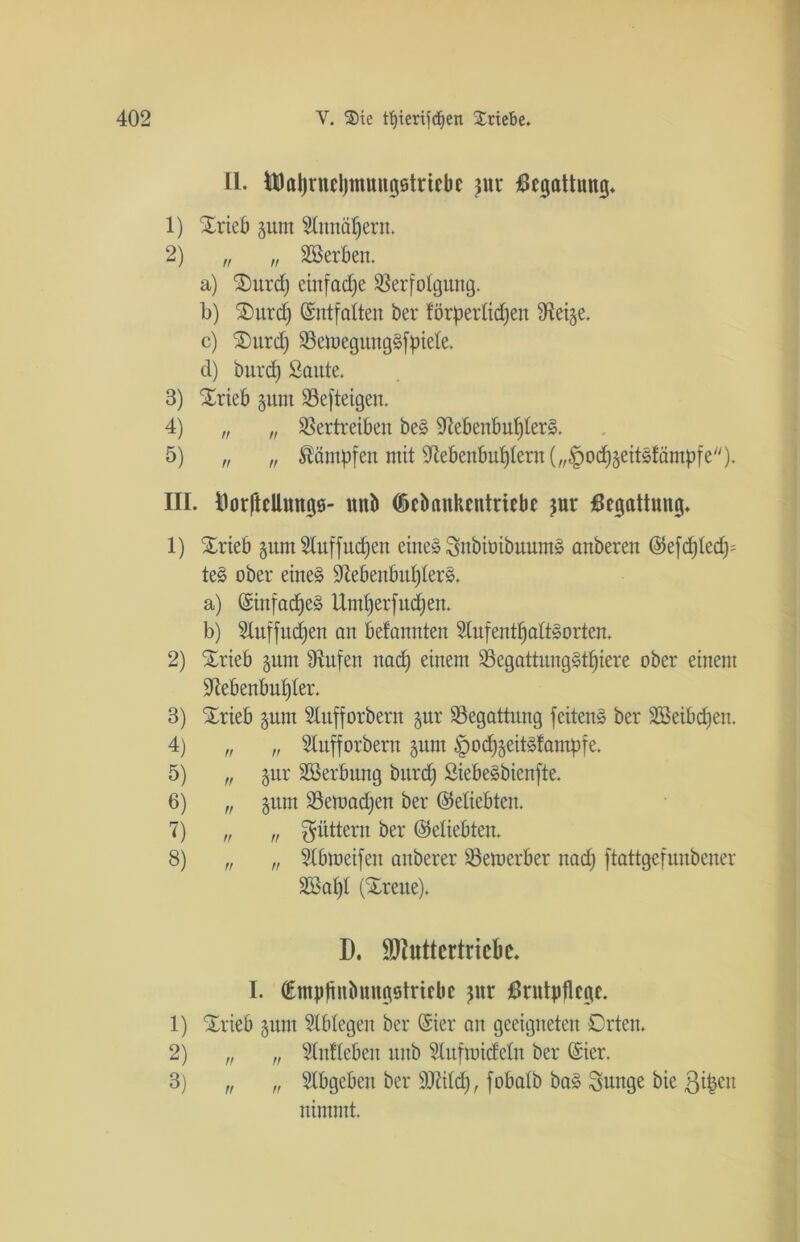 II. Üflaljrnchmungötriebe pr Begattung. 1) SErieb §unt Annähern. 2) „ „ Söerben. a) S)itrd; einfache Verfolgung. b) 3)itrdj Entfalten ber förperlidjen fRetge. c) Ourd) VetoegitngSfpiele. d) bnrd) Saute. 3) Srieb pm Vefteigen. 4) n „ Vertreiben beS Nebenbuhlers. 5) „ „ Kämpfen mit Nebenbuhlern („^od^geitsJämpfe)* III. Borftellungö- uub CÖcbankcntriebe $ur Begattung. 1) SErieb pntAuffitdjen eines SnbiüibuumS anberen @efd)led); teS ober eines NebenbuI)lerS. a) ©infadjeS Umherfudjen. b) Auffudjen an befannten Aufenthaltsorten. 2) SErieb pm Nufen nad) einem VegattungSt£)iere ober einem Nebenbuhler. 3) SErieb pm Aufforbern pr Vegattung feitenS ber äöeibdjen. 4) „ „ Aufforbern pm öodj^citslampre. 5) „ pr Söerbung bnrd) SiebeSbienfte. 6) „ pm Vemadjen ber (beliebten. 7) „ „ füttern ber (beliebten. 8) „ „ Abmeifen anberer Vemerber nad) ftattgefunbener 2öal)l (Breite). D. Üöfuttcrtricbe. I. (Empflnbnngstriebe pr Brutpflege. 1) 5Erieb pm Ablegen ber (Sier an geeigneten Orten. 2) „ „ Anflebeu unb Aufmideln ber (Sier. 3) „ „ Abgebeit ber ÜNild), fobalb baS Snnge bie ßi^eit nimmt.