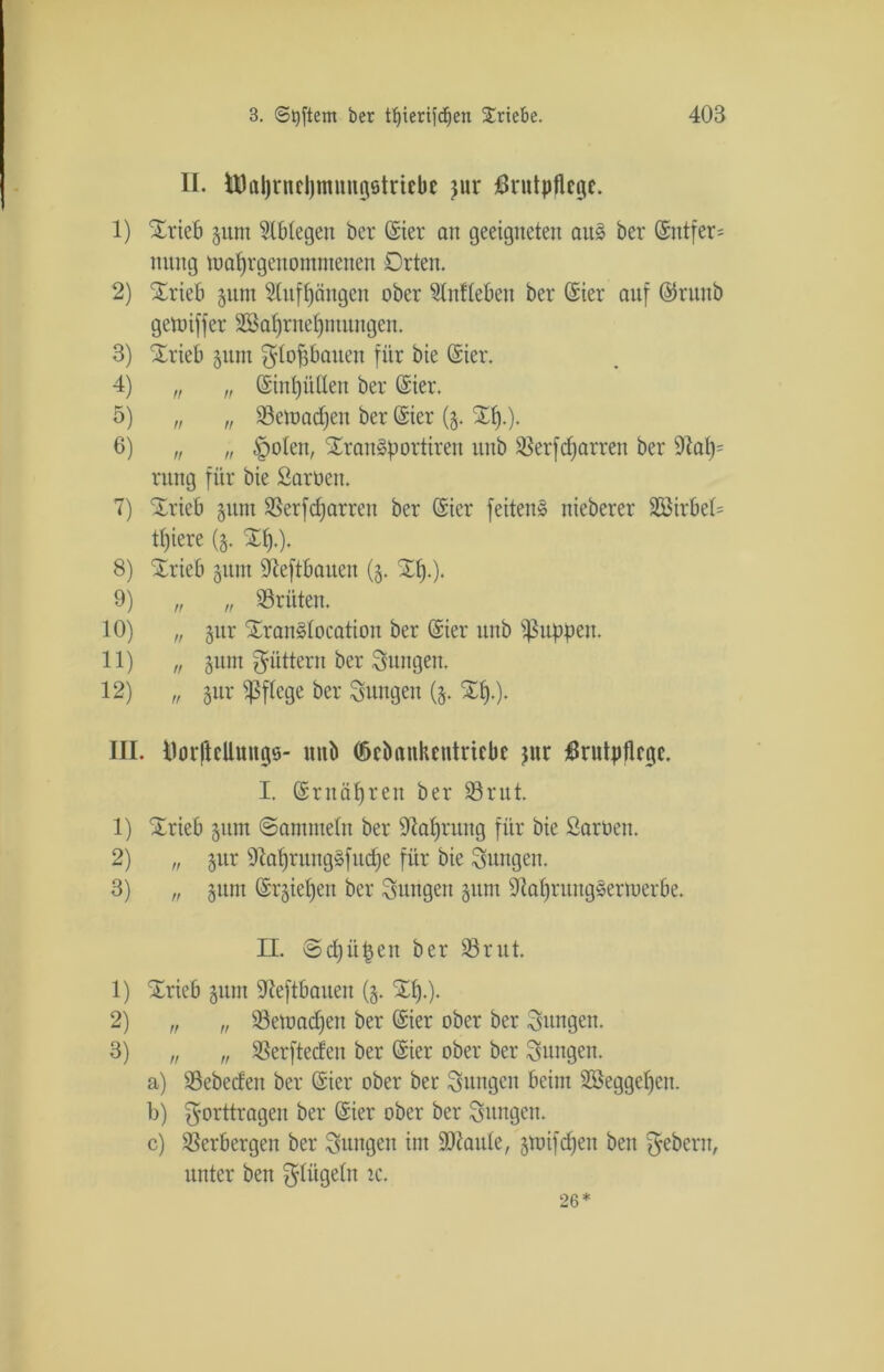 II. foJaljrneljmwtgötriebe jur Brutpflege. 1) SErieb gunt Oblegen ber Ster an geeigneten au§ ber Sntfer= nttng tuafjrgenontntenen Orten. 2) SErieb §um 3lnff)ängen ober Unlieben ber Sier anf Srttttb getuiffer Sßafjrneljntuugen. 3) SOrieb §utn ^flopauen für bie Ster. 4) „ „ SinfjüUen ber Ster. 5) „ „ SBetoadjen ber Sier ($. SEf).). 6) „ „ <poten, SEranäportiren nitb SSerfdjarrett ber 9tat)= ntng für bie Sarnen. 7) SErieb gum SSerfcfjarrett ber Sier feiten^ nieberer Sßirbel= tffiere (g. %§.). 8) Xrieb gitm 9teftbauen (g. Xt).). 9) „ „ dritten. 10) „ §nr SEranätocation ber Sier nitb puppen. 11) „ gunt füttern ber jungen. 12) „ gttr pflege ber jungen (g. SEI).). III. Üorftellungs- unb (öebankentriebe jur Brutpflege. I. Sntäfjren ber 83rut. 1) SOrieb gunt ©antmetn ber 9laf)rung für bie Sarnen. 2) „ gur 9iaf)ruug»fud)e für bie jungen. 3) „ gunt Srgiefjen ber jungen sunt 9M)ruugsertoerbe. II. ©djütjen ber 53rut. 1) SOricb gunt 9leftbaueit (g. SEI).). 2) „ „ 93etnad)en ber Sier ober ber jungen. 3) „ „ ißerfteden ber Sier ober ber jungen. a) 93ebecfen ber Sier ober ber Snngctt beim 2öeggef)cn. b) ^orttrageit ber Sier ober ber jungen. c) Verbergen ber jungen int SD^attle, gtnifdjett ben ^eberit, unter ben ^tiigetn ic. 26*