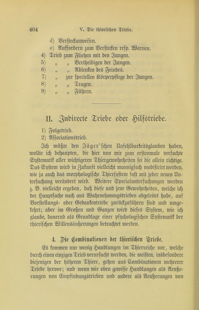 (1) S5erftecfcmto etfen * e) 9lufforbern $um Serftecfen refp. Söarnen. 4) Xrieb gum fiepen mit ben jungen. 5) „ „ Sßertpeibigen ber jungen. 6) „ „ TOenfen be3 $einbe§. 7) „ jur fpcciellen Körperpflege ber jungen. 8) „ „ fragen. 9) „ „ ppren. II. ^nbirecte Triebe ober ^ilf^triebe* 1) plgetrieb. 2) 2Iffociation§trieb. 3d) miipte ben Säger’fcpen Uufeplbarfeitgglauben pabett, moüte id) behaupten, bie pier tum mir $unt erftenmate oerfitd)te ©pftematif aller mutigeren Xpiergemopnpeiten fei bie allein richtige. S)a§©pftem rnirb in ßufunft oielleid)t mannigfad) mobificirt merben, mie fa aud) ba§ morppologifdje Spierfpftem faft mit jeher neuen Un= terfucpitng oeränbert mirb. Weitere ©pecialunterfucpungen merben 33. oielleicpt ergeben, bap biefe unb jene ©emopnpeiten, meldje id) ber §auptfad)e nad) au§ 2öaprnepmung§trieben abgeleitet pabe, auf 33orftelIung§= ober ©ebanfentriebe gurüd^ufüpren fiitb unb untge= feprt; aber im (Tropen unb @an§en mirb biefe§ ©pftent, mie id) glaube, bauernb al§ ©runblage einer pft)d)ologifd)eu ©pftematif ber tpierifdjen 2ßillen§äuperungeu betrachtet merben. 4. pie @ombiuafioueit ber tijierifdjcu Triebe. K§ fommen nur mettig ^aitblungen im Xpierretdje oor, meld)e burd) einen einzigen £rieb öerurfacpt merben, bie meiften, in§befoitbere biejenigen ber pöperen Spiere, gepeit ait§ Kombinationen meprerer Xriebe perüor; unb meint mir oben gemiffe §anbluugen al§ 5leupe= ntngen oott KmpfinbungStrieben unb aitbere al§ 3leuperungeu üoit