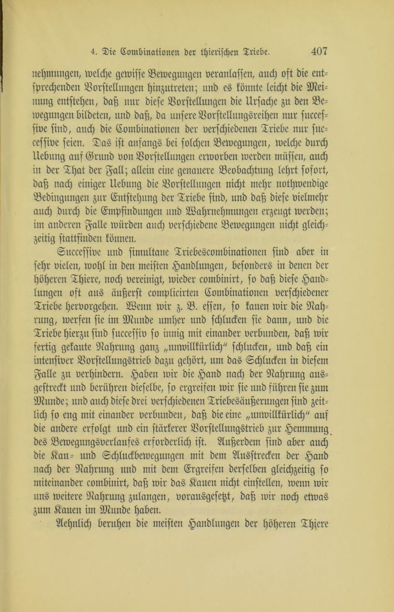 nefjmttitgen, welche gewiffe ^Bewegungen oeranlaffen, aud) oft bie ent= fpredjenben SBorftellungen fjingutreten; unb eS tonnte leicht bie ÜD?ei= mtttg entftel)en, baf) nur biefe Sßorftellungen bie Urfadje zu beit 93e= loeguitgett bitbeten, unb baff, ba unfere 93orftetlungSreihen nur fttccef= fioe fütb, attd) bie Kombinationen ber oerfdjiebetten “Xriebe nur fuc= ceffioe feien. SDaS ift anfangs bei foldfeu Bewegungen, weldje burd) Hebung auf Kkttnb ooit Borftellungen ertoorbeit werben müffen, attd) in ber SEtjat ber galt; allein eine genauere 93eobad)tung tefjrt fofort, baf) nad) einiger Uebitng bie Borftetlnngen nid)t mehr notl)tuenbige Bebingnngen jur Kntftel)ung ber Xriebe finb, unb baf) biefe öielmef)r attd) bitrcf) bie Kntpfinbungen unb Söa^rne^mungen erzeugt werben; im anberen gälte mürben and) öerfdjiebene Bewegungen nicht gteid)= zeitig ftattfinbcn föitnen. «Sttcceffioe unb fimultane StriebeScontbinationen finb aber in fedjr üieleit, mof)t in ben meiften £)anblungen, befoitbcrS in bencn ber höheren X^iere, nod) bereinigt, mieber combinirt, fo bah biefe §anb= Ittngen oft aitS öuherft complicirten Kombinationen tterfdjiebetter Triebe herüorgef)en. Söentt mir 5. 93. effen, fo tauen mir bie 9ca£)= ruitg, werfen fie im ÜDhtnbe umher unb fd)luden fie bann, unb bie Triebe hierzu finb fncceffio fo innig mit einanber tierbunben, baff mir fertig getonte s3tal)ntng gang „tutwiHfürlid) fdfhtdcn, ttnb baff ein intenfioer BorftellungStrieb bagu gehört, um baS @d)ludcit in biefent galle 51t oerf)inbern. .fpabeit mir bie §anb nad) ber Nahrung auS= geftredt unb berühren biefelbe, fo ergreifen mir fie unb fiteren fie gum äßtinbe; ttnb attd) biefe brei üerfdjiebetteit XriebeSäuherttngen finb geit= lid) fo eng mit einanber oerbttitbeit, baff bie eine „unwillfürlid) auf bie anbere erfolgt unb ein ftärferer BorftellungStrieb gur £>emmttttg beS BewegttngSüerlaufeS erforberlid) ift. fduherbent finb aber aud) bie ®au= unb @d)litdbemegttngcn mit bent SluSftrcdeit ber §anb nad) ber iJtaljrnng unb mit bent Krgreifen berfelben gleichzeitig fo ntiteinanber combinirt, bah wir baS hatten nicht einftellen, wenn mir uns weitere fftaljrung zulangen, oorauSgefe^t, baff mir noch etwas Zitm hatten im äftunbe hoben. Sleljnlid) beruhen bie meiften ^anblungen ber höheren ^hiere