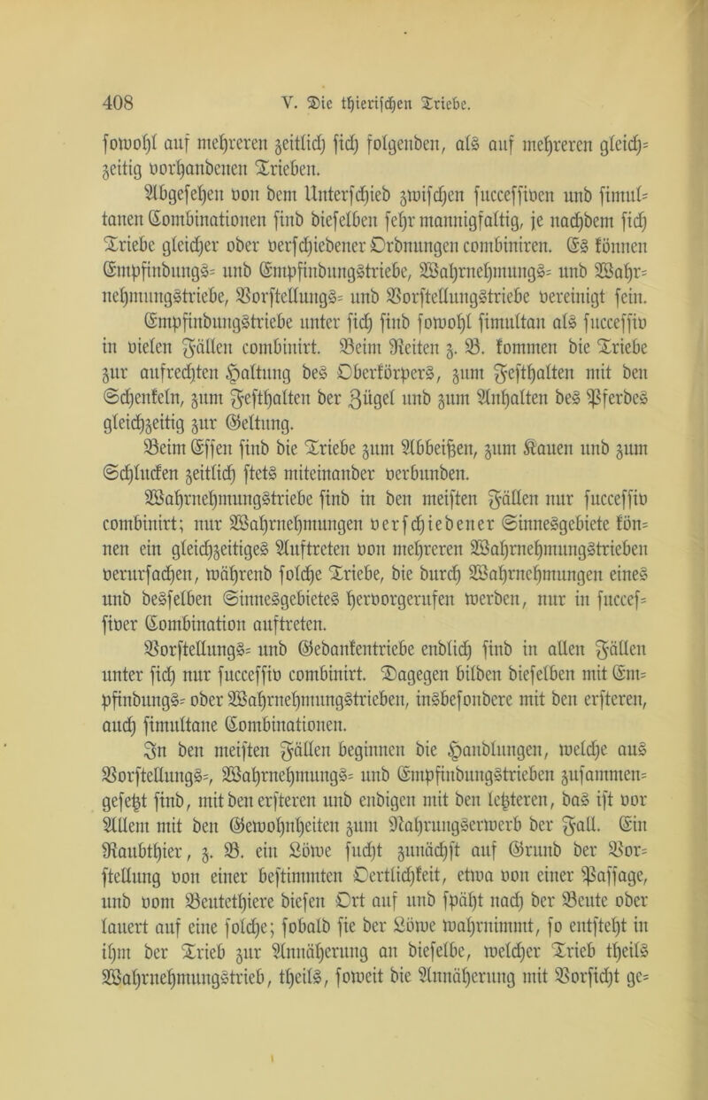 fotooljl auf mehreren geitlidj ftd; fotgenben, alg auf mehreren glädy geitig oorfjanbenen Trieben. Slbgefeljeit oou bem Unterfdjieb §toifd^ett fucceffioen unb ftmul= tauen Kombinationen ftnb biefelbeu feljr mannigfaltig, je nacfjbem fiefj Triebe gleicher ober üerfdjiebener Orbnungen combiniren. Kg föntten Kntpfinbttngg= unb Kmpfinbnttggtriebe, 2öaf)rnef)ntungg= unb 2Sal)r= neljmunggtrtebe, SBorfteHungg* unb Sorftedunggtriebe üereinigt fein. Kmpftnbuuggtriebe unter fid) ftnb fotuoljl fimultan alg fucceffio in oielen fällen combiuirt. Seim Seiten g. S. fomnten bie Triebe gut aufrechten Haltung beg Dberförperg, gttnt gehalten mit beit ©djenfetn, gum geftf) alten ber 3^9ef unb gum Stnljalten beg ^3ferbeg gleidfgeitig gttr (Rettung. Seint Kffett ftnb bie Triebe gum Slbbeifjett, gum Sauen unb ginn ©djlttcfen geitlidj ftetg miteinanber oerbunbeit. SBatjrneljntunggtriebe finb in ben meiften fällen nur fucceffio combiuirt; nur Söatjrnefjmungen oerfdjiebetter ©inneggebiete fon= neu ein gleidjgeitigeg Auftreten oou mehreren SBaljrnefjmunggtriebeit oerurfadjen, toäfjrenb foldje Triebe, bie burcfj Söatjrnefjmungen eineg unb begfeiben ©inneggebieteg Ijerüorgerufen toerben, nur in fttccef= fioer Kombination auftreteu. Sorfteßungg= unb ©ebanlentriebe enbticfj ftnb in allen gällett unter fid) nur fucceffio combiuirt. ^Dagegen bilben biefelbeu mit Knt= pfinbttngg' ober Söaljrneljntunggtriebeu, ingbefonbere mit ben erfteren, attd) fimultane Kombinationen. Sn ben meiften gälten beginnen bie |>anblungen, toeldje ang Sorftettnngg=, 2Safjrnel)mungg= unb Kmpfinbunggtrieben gu jammein gefejjt ftnb, mit ben erfteren unb enbtgen mit ben tepteren, bag ift oor Sittern mit ben Ketooljntjeiten gunt Staprunggerioerb ber galt. Kitt fRaubtljier, g. S. ein Sötoe fudjt gunädjft auf ©rttttb ber S5or= ftellung oou einer beftimmten Dertlidjfeit, etioa oott einer ^Saffage, unb oont Seutetljiere biefen Drt auf unb fpäl)t ttad) ber 93eute ober lauert auf eine foldje; f obalb fie ber £ötoe toaljrnimmt, fo entfielt in iljm ber Xrieb gur Slnnätjcrung an biefelbe, toeldjer Xrieb tfjeilg SBafjrneljmunggtrieb, tpeitg, fotoeit bie Slnnäfjerttng mit Sorfidjt ge= i