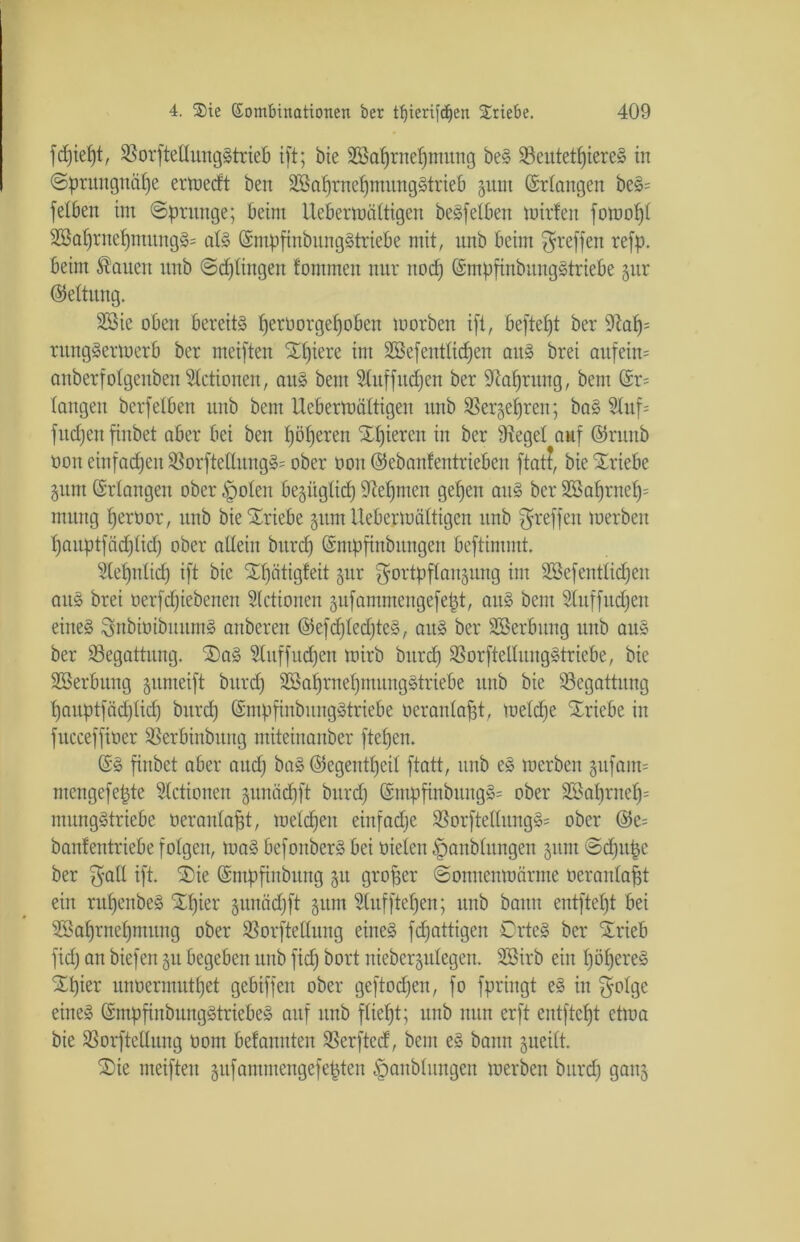 fcf)ief)tr SSorfteHmtgStrieB ift; bie SBaprnepmung beS SöeutetpiereS in ©prungnäpe ermeeft ben SöaprnepmungStrieb §unt (Erlangen beS= fetben im ©prange; beim Uebermältigen be§fe£ben mirfen fomopl 2BaprnepmungS= als ©mpftnbungStriebe mit, nnb beim ^reffen refp. beim dauert nnb ©dringen tommen nur itocp (SmpfinbungStriebe §ur (Rettung, 2öic oben bereits peröorgepoben toorben ift, beftept ber 9iap= rungSermerb ber meiften Spiere im SBefentlicpen aus brei auf ein* auberfolgenben Stetionen, aus bent Sluffucpen ber SRaprung, bem @r= langen berfetben unb bem Uebermältigen nnb Sßergepren; baS Sluf= fitcpen finbet aber bei ben pöperen Spieren in ber Siegel auf ©runb non einfachen 33orftelIungS= ober ooit ©ebanfentrieben ftatf, bie Sriebe Zum Erlangen ober §olen bezüglicp Siepmen gepen aus ber SBaprnep= rnurtg peroor, unb bie Sriebe zum Uebermältigen nnb ^reffen merben pauptfäcplicp ober allein burep (Smpftnbnngen beftimntt. Slepnlid) ift bie Spätigteit gut Fortpflanzung im SSefentlicpen aus brei oerfepiebenen Stetionen zufammengefept, auS bem Sluffudfen eines SnbioibuumS anberen ©efcpledjteS, aus ber SBerbitng unb auS ber Begattung. SaS SCnffucpen tnirb burep SBorftellungStricbe, bie Sßerbung zumeift burep SBapraepmungStriebe unb bie Begattung pauptfäeplicp burep (SmpfinbitngStriebe oeranlapt, melcpe Sriebe in fitcceffiüer SSerbinbung miteinanber ftepen. ©S finbet aber and) baS (Segentpeil ftatt, unb eS merben zufam= mengefepte Stetionen zunäepft burep ßmpfinbungS= ober SSaprnep= mungStriebe oeranlapt, melcpen einfache 9SorftetlungS= ober @c= bantentriebe folgen, maS befoitberS bei üielen ^anblungen zunt ©cpitpc ber galt ift. Sie (Sntpfinbitng zu groper ©onnenmärme oeranlapt ein rupenbeS Spier zunäepft zum Stuf ftepen; unb bann entftept bei SSaprnepmung ober SSorftellung eines fepattigen CrtcS ber Srieb fid) an biefen zu begeben unb fiep bort niebergitlegen. Sßirb ein pöpereS Spier unoermutpet gebiffen ober geftoepen, fo fpringt eS in $otgc eines GrmpfinbungStriebeS auf unb fliept; unb nun erft entftept etma bie SSorftellung oom betannten SSerfted, bem eS bann zueilt. Sie meiften zufammengefepten §aublungen merben burep ganz