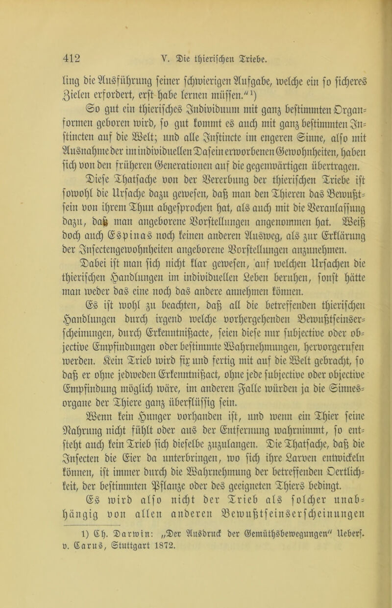 ling bie SluSfüfjrung feiner fc^tüierigen Aufgabe, tuetd^e ein fo fidleres ßielen erforbert, erft Ijabe lernen mitffen.1) @o gut ein tl)ierifd)e§ Subioibuunt mit gang beftimmten Organ* formen geboren rnirb, fo gut fommt e§ and) mit gang beftimmten Sn* ftineten auf bie SBett; unb alle Snfiincte int engeren Sinne, alfo mit fenafjme ber im inbioibuellen S)afein erworbenen @emol)nf)eiten, Ijaben fid) ooit beit früheren Generationen auf bie gegenmärtigen übertragen. $iefe SD)atfad)e üou ber Vererbung ber tl)ierifd)en SEriebe ift foluol)! bie Urfadje bagu gemefen, bafj man heutigeren ba§ Semufd* fein üou ifjrent tljun abgefprodjen f)at, als and) mit bie SBeranlaffung bagu, ba| man angeborene ißorftellungen angenommen l)at. äöeifj bod) and) ESpinaS itod) feinen anberen Slusmeg, als gur Erflärung ber Snfectengemol)nf)eiten angeborene Sßorftellungen angunefjmen. SDabet ift man fid) nidjt flar gemefen, auf meldjen Urfad)eu bie tl)ierifd)eu §anblungen im inbioibuellen Seben berufen, fonft tjätte man meber baS eine nod) baS anbere annefjmen fönnen. ES ift mol)l gu beamten, bafj all bie betreffenben tfjierifcfjen ^anblungeit burd) irgenb meldje oorljergepenbeit SBemufjtfeinSer* fdjeinungen, bitrd) Grfenntnifjacte, feien biefe nur fubjectiüe ober ob* fectioe Empfindungen ober beftimmte SSaprneljmungen, fjerüorgerufen merben. Slein trieb toirb fijunb fertig mit auf bieSöelt gebradjt, fo bafj er ofjne febmeben Erfenntnifjact, ol)ue jebe fubjeetioe ober obfectioe Empfindung möglid) märe, im anberen $alle mürben ja bie Sinnet organe ber tf)iere gang überflüffig fein. äöenn fein junger oorfjanben ift, unb menn ein tfjier feine 9M)ruug nid)t füf)lt ober aitS ber Entfernung maf)rnimmt, fo ent* ftel)t aud) fein trieb fid) biefelbe gugulangen. t)ie tpatfaepe, bafj bie Snfecten bie Eier ba unterbringen, mo fid) il)re Saroen entmideln fönnen, ift immer burd) bie 2öaf)rnef)mung ber betreffenben Oertlid)* feit, ber beftimmten ^ßflaitge ober bcS geeigneten tfjierS bebingt. ES mirb alfo nid)t ber trieb als fold)er unab* l)ängig ooit allen anberen 23emufjtfeinSerfd)einungett t) et). SDarhnn: „SDer 9tu§brud ber @emütt)3beroegungcn Ueberf. ö. SaruS, Stuttgart 1872.