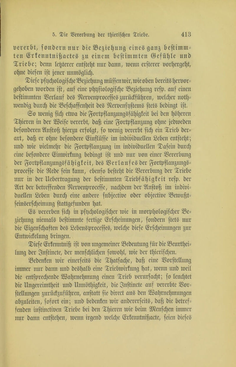 üererbt, fonbern nur bie 95e§ieJ)ung eines gan§ beftimm^ ten ©rlenntnifjacteS 51t einem beftimmten ©efüple unb Triebe; beim legerer entfiel)! nur bann, meint elfterer oorpergept, opne biefen ift jener uitntöglicp. S)iefe pft)d)otogtfd;e 33e§iet)itng müffen mir, mie oben bereiteperoor= gehoben morben ift, auf eine ppt)fiologifd)e 93e§tcl)iuig reff), auf einen beftimmten Verlauf beS SteroenproceffeSprüdfiipren, meldjer itotp- menbig bitrd) bie Sefcpaffenpeit beS 9terüenft)ftemS ftetS bebingt ift. ©0 menig fid) ettua bie ^ortpflaiiänngSfcipigteit bei ben l)öl)ereit gieren in ber Söeife oererbt, baf) eine $ortpflanäniig ol)ne jebmcbcn bcfonberen Unftop piergu erfolgt, fo tocnig oererbt fid) ein Xricb ber= art, baf; er opne befonbere ©inflitffe im inbiöibueüen Seben entfielt; nnb mie oielmepr bie f5ortpflan§nng im inbioibuellen £)afeiit bnrd) eine befonbere Gstnmirfung bebingt ift nnb nur oou einer Vererbung ber $ortpflan$ungSfäpigl:eit, beS Verlaufes ber f5ortpflan§nng§= proceffe bie 91ebe fein dann, ebenfo befielt bie Vererbung ber Triebe nur in ber Uebertragnng ber beftimmten %riebfäpig!eit reff), ber 2trt ber betreffenben ifterOenproceffe, nad)bent ber Stnftofj im iitbioi= bitellen Seben bitrd) eine anbere fitbjectioe ober objectioe S3emu^t= feinSerfdjeimtitg ftattgefnnben l)at. (5S ocrerben fid) in pft)d)ologifd)er mie in ntorppologifdjer 23e= •$iepnng niemals beftimmte fertige (Srfd)eimtngen, fonbern ftetS nur bie @igcnfd)aften beS ScbenSproceffeS, meld)e biefe (Srfdjeiititngcn 5m* (Sntmidelung bringen. SDiefe ©rfenntnip ift 001t ungemeiner 23ebeuütng für bie 53eitrtpei= hing ber Snftincte, ber menfdjlidjen fomopl, mie ber tl)ierifd)en. 93ebenlen mir einerfeitS bie Spatfadje, bap eine SSorftellung immer nur bann unb beSpalb eine Sriebmirfnng fiat, meint nnb meil bie entfpredjenbe Sßaprnepmitng einen Srieb oerurfad)t; fo leneptet bie Ungereimtheit nnb Unnötpigfeit, bie Snftincte auf oererbte S5or= ftellitngeu §urüd^ufül)ren, anftatt fie bircct ans ben Söaprnepmnngen abgnleitcit, fofort ein; nnb bebenlen mir aitbererfcitS, bap bie betreff fenben inftinctioen Xriebe bei ben ‘Spieren mie beim 9ttcnfd)en immer nur bann entftepen, meint irgenb mcld)e ©rlenntnipacte, feien bicfeS