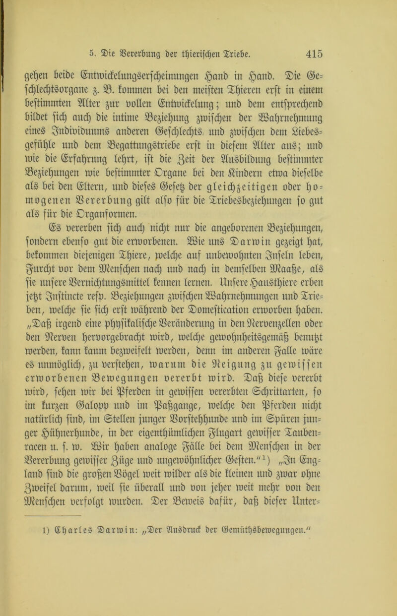 getjen beibe (SnttnidelungSerfMeinungen tpanb in £mnb. SDie (M fchtedjtSorgane z- 33. fontmen bet beit meiften Spieren erft in einem beftimmten Elfter §itr tollen ©ntmicfelung; ttttb betn entsprechenb bilbet ftd) aud) bie intime S3e§ie^nttg zttüfdjen ber Sßahrnehntung eines SsnbiüibuumS onbcren ©efdjlechtS. ttttb gnrifdjen bent £iebeS= gefügte unb bem Begattungstriebe erft in biefetn Sitter aus; ttttb mie bie Erfahrung tetjrt, ift bie 3e^ ^er SluSbilbung beftimmter Beziehungen mie beftimmter Organe bei ben Äinbern etma biefelbe als bei ben ©Item, ttttb biefeS @efe| ber gleichzeitigen ober l)o = nt0gelten Bererbung gilt alfo für bie SCriebeSbezief)uugen fo gut als für bie Organformen. ©S oererben fidj and) nicht nur bie angeborenen Beziehungen, fonbern ebenfo gut bie ermorbenen. 2Bie ttnS SD arm in gezeigt hat, befommen biefenigen Xhiere, meldje auf unbemohnten Unfein leben, furcht oor bem Sftenfdjen ttad) unb ttad) in bentfelben ÜDtaafje, als fie ttnfere BernidjtungSmittel feinten lernen. Unfere £>auStf)iere erben jetjt Snftincte refp. Beziehungen zmifdjeit SSahrnehntuttgcn unb Xrie= ben, meldje fie fid) erft mäljrenb ber SDonteftication ermorben haben. „SDafj irgenb eine phhfifalifdjeBeränberung in ben Steroenzellen ober ben Heroen fjeroorgebracht mirb, meld)e gemohnheitSgentäp benupt merben, fann fautit bezmeifelt merben, benn im anberett $alle märe eS unmöglich, zu oerftehen, mar um bie Steigung zu gern if fett ermorbenen Bemegitngen oererbt mirb. SDafj biefe oererbt mirb, fef)en mir bei Bfe^eu in gemiffen oererbtett Schriftarten, fo im furzen (Mopp ttttb int s43a^gattge, meld)e ben ^ßferben itid)t natürlich finb, im ©teilen junger Borfteffhunbe ttttb int (Spüren jttiu ger tpühnerljunbe, in ber eigentl)ümlid)en $Iugart gemiffer Stauben^ racen tt. f. m. SSBir haben analoge $älle bei bem SDtenfdjen in ber Bererbttng gemiffer ßiige unb ungern ähnlicher ©efteit.1) „Sn (Sng= lanb finb bie großen Bögel meit milber als bie fleinen unb zmar ol)tte ßmeifel barttm, meil fie überall unb oon jeher meit mehr oon beit SJtenfdjen oerfolgt murbett. SDer BemeiS bafür, bah biefer Unter* 1) SfyarleS ®artuin: „$er 5Iu§brucf ber ©emütftSbettegitngett.''