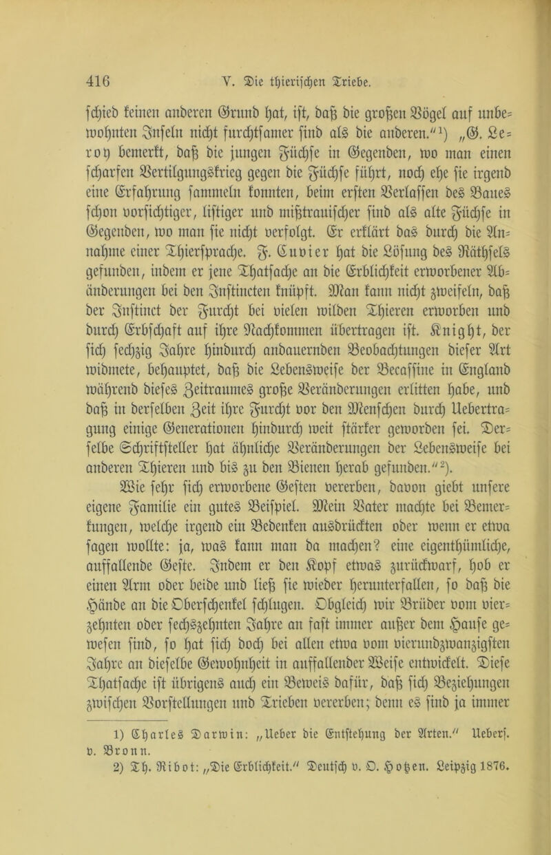 fdjieb feinen anberen (Grttnb fjat, ift, baff bie großen Rögel auf ttnbe= moI)itten Unfein nidjt furdjtfamer ftnb als bie anberen.1) „(G. £e= rot) bemerft, bajj bie jungen $itd)fe in (Gegenbett, mo man einen fd)arfeit RertilgungSfrieg gegen bie fjüdjfe fiifjrt, nod) ef)e fie irgenb eine (Srfaljrung fantmein foitnten, beim erften Rerlaffen beS RatteS fdjon oorfidjtiger, liftiger uub mifjtrauifdjer finb als alte $üd)fe in (Gegeubeit, mo man fie nidjt ocrfolgt. (Sr crflärt bas bttrd) bie 3ln= nannte einer Xfjierfpradje. $. (Suoier Ijat bie Sofung beS 9tätf)felS gefunben, inbem er jene Xljatfadje an bie (£rblid)feit ermorbener 2lb= änberungen bei ben Snftiucteu fniipft. 9ftan fann nid)t gmeifeln, baff ber Snftinet ber ^urdjt bei Dielen toilben gieren ermorben unb bttrd) (Srbfdjaft auf if)re Sftadjfomnten übertragen ift. ®nigf)t, ber fid) fed)§ig Safjre Ijinburd) anbauernben Reobadjtungen biefer 9Xrt mibmete, behauptet, baff bie SebenSmeife ber 93ecaffine in (Snglaub mäf)renb biefeS ßeitraumeS grofje Rerönberungen erlitten fjabe, unb baff in berfelbeit ßßü i|re ^furdjt oor ben äRenfc^en bttrd) Uebertra= gung einige (Generationen I)ittburd) toeit ftärfer getoorbett fei. 2)er= felbe ©cfjriftfteUer fjat äfjulidje Reränberungen ber SebenSmeife bei anberen Spieren unb bis gu ben dienen t)erab gefunben.2). 2Bie fefjr fid) ertoorbene (Geften oererben, baoott giebt unfere eigene ^amilte eilt gutes 93eifpieL 9Jtein Rater mad)te bei Remer= fitngett, toeldje irgenb ein Rebenfen auSbrüdten ober meint er etma fagen mollte: ja, maS fann man ba tnadjen? eine eigentl)üntlid)e, auffallenbe (Gefte. $nbem er ben Äopf etrnaS gurüdroarf, fjob er einen 9lrm ober beibe unb lief) fie mieber I)erutttcrfallen, fo bafj bie §änbe an bie Dberfdjenfel fd)Iugett. Dbgleid) mir trüber oont oier= gefjnten ober fed)SgeI)nteit 3af)re au faft immer aufjer bem Jmttfe ge= mefett finb, fo f)at fid) bod) bei allen etma oont oierunbgmangigften 3al)re an biefelbe (Gemof)nf)cit in auffatlenber SBeife entmidelt. ®iefe XI)atfad)e ift übrigens and) ein RemeiS bafür, bajj fid) Regierungen gmifdjen Rorftelluugen unb Trieben oererben; bentt eS finb ja immer 1) Sfyarleg Sarkin: „lieber bie @iüftet)ung ber Strteit. Ueberf. o. Sörottn. 2) St). SJtibot: „Sie ©rbtidjfeit. Seutfä) ti. D. tpopen. Seipgig 1876.