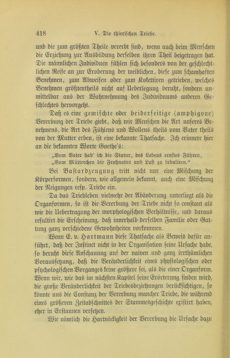 unb bie 511m größten X4)eile oererbt finb, wenn and) beim äftenfcheu bie Erziehung 5m* StuSbilbung berfelben ihren Zfyüi beigetrageit hat. 2)ie männlichen Snbioibueit fühlen fid) befonberS oon ber gefd)led)t= liehen fReife an 5m* Eroberung ber weiblichen, biefe §um fdjamhafteit Benehmen, $um fdbmeifen ober $um ftofettireu getrieben, ioetdf)es Benehmen gröfftentl)eilS nicht auf Ueberlegung beruht, fonbern un= mittelbar aus ber SKahrnehmung beS SnbioibuumS anberen ©e= fdfled)teS herö°rgeht ®aff eS eine gemifdjte ober beiberfeitige (antphigone) Vererbung ber Triebe giebt, bah *oir sDieufd)en bie 2trt nuferes 33e= nehmend, bie 5lrt beS $ül)lenS unb SöollenS tfjeilS 00m ^ater tfjeilS oon ber tüiutter erben, ift eine befanitte SEhatfciche. 3 cf) erinnere hier an bie befannten Söorte Eoetbe’S: ,p8om SBater tjab’ id) bie ©tatur, be§ Sieben^ ernfteö $iil)reit, „s-8om DJciitterdfeu bie grolpiatui: unb Sufi ju fabutirett. 93ei 23aftarb§eugurtg tritt nid;t nur eine Ü)ttfcf)ung ber &örperformen, fonbern, tote allgemein betanut, aitdj eine sDüfd)ung ber Neigungen refp. Striebe ein. SDa bas Xriebleben oielmepr ber Slbänberung unterliegt als bie Organformen, fo ift bie Vererbung ber Triebe nicht fo couftant als mie bie Uebertragung ber morphologifdfen ^ertjältniffe, unb barauS refuttirt bie Erfdjeinung, baff innerhalb berfetben Familie ober Eat= titng gan^ üerfdjiebenc Eemohnl)eiten oorfontmen. Söenn E. 0. fp artmann biefe Xl)atfad)e als SöetoeiS bafiir am führt, baff ber Snftinct nicht in ber Drganifation feine Urfadje habe, fo beruht biefe fdnfdjaumtg auf ber naioen unb ganj irrthümlidjen ^orauSfepuitg, baff bie $eränberlid)feit eines pl)pfiologifd)en ober pfpd)ologifd)en Vorganges teilte gröfferc fei, als bie einer Örganform. SBenn mir, mie baS im nächften Äapitel feine Erörterung finben mirb, bie groffe SSeränberlid)teit ber £riebeSbe§iet)ungen beriidfidjtigeu, fo tonnte unS bie Eonftanj ber Vererbung mancher Triebe, bie mährenb eines gröfferen geitabfdpiitteS ber ©taimneSgefd)id)te ejiftirt haben, eher in Erftaunen oerfepen. 2Bie nämlich bie öartnäcfigteit ber Vererbung bie Urfadje bajit