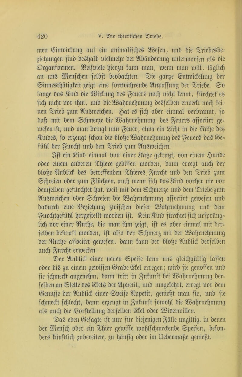 men (Sinwirfung auf ein animalifdjeg Söefeit, unb bie £riebegbe= giefjungen finb bc^batb oielmetjr ber Slbänberung unterworfen alg bie Drganformen. Sßeifpiele fjiergu fann man, wenn man miß, täglid) an ung TOenfc£)en felbft beobachten. £>ie gange ©ntwidelung ber ©iunegtpotigfeit geigt eine fortwälfrenbe 2lnpaffwtg ber Triebe. ©o lange bag Sinb bie äötrfung beg $etterg nod) nid)t fennt, fürchtet'eg fid) nid)t oor if)m, nnb bie 2öal)rnef)muug begfelben erwedt nod) fei= nen £rieb gnm Slugweidjen. $at eg fid) aber einmal üerbrannt, fo baf? mit bent ©djmerge bie 2Baf)rnel)mung beg $euerg affociirt ge= wefenift, nnb man bringt nun Reiter, etwa ein Sidjt in bie 9?af)e beg fäubeg, fo ergeugt fdjon bie blofge Sßafjrnef)mung beg $euerg bag@e= fitljt ber $urd)t unb ben Xrieb gum Slugweidfen. Sft ein ®inb einmal non einer ®ape gefragt, üon einem §unbe ober einem anberen Xffiere gebiffen worben, bann erregt and) ber bloffe Stnblict beg betreffenben SHpereg $urd)t unb ben STrieb gum ©freien ober gum $lüd)ten, and) wenn fid) bag ®inb üorfjer nie oor bemfetben gefürchtet l)at, weil mit bent ©d)merge unb bem Triebe gum 2lugweid)eu ober ©freien bie 3ßafjrnef)mung affociirt gewefen unb babitrd) eine 23egiet)ung gwifdfen biefer Sßaljrnefjmung unb bem $urd)tgefüt)l fjergeftellt worben ift. ®ein®inb fürdjtetfid) urfprüng= lief) oor einer ^utfje, bie man ifjm geigt, ift eg aber einmal mit ber= feiben beftraft worben, ift alfo ber ©djmerg mit ber 2öaf)rnef)mung ber Stutze affociirt gewefen, bann fann ber blofje Slnblid berfelben and) $itrd)t erwecfen. ®er Slnblid einer neuen ©peife fann ung gleichgültig laffen ober big git einem gewiffen ©rabe @fel erregen; wirb fie genoffen unb fie fd)medt angenehm, bann tritt in ßufunft bei SBafjrnefjmttng ber- feiben an ©teile beg ©felg ber Appetit; unb umgefefjrt, erregt oor bem ©enuffe ber 2lnblid einer ©peife Appetit, geniest ntait fie, unb fie fdpnedt fd)led)t, bann ergeugt in ßufunft fowoljl bie 25al)rnel)mnng alg and) bie SBorftellung berfelben (Sfel ober SBiberWillen. SDag eben ©efagte ift nur für biefenigen $cille ungiftig, in benen ber SOienfd) ober ein Xf)ier gewiffe wol)lfd)ntedenbe ©peifen, befon= berg fünftlid) gubereitete, gu häufig ober im Uebermaffe geniest.