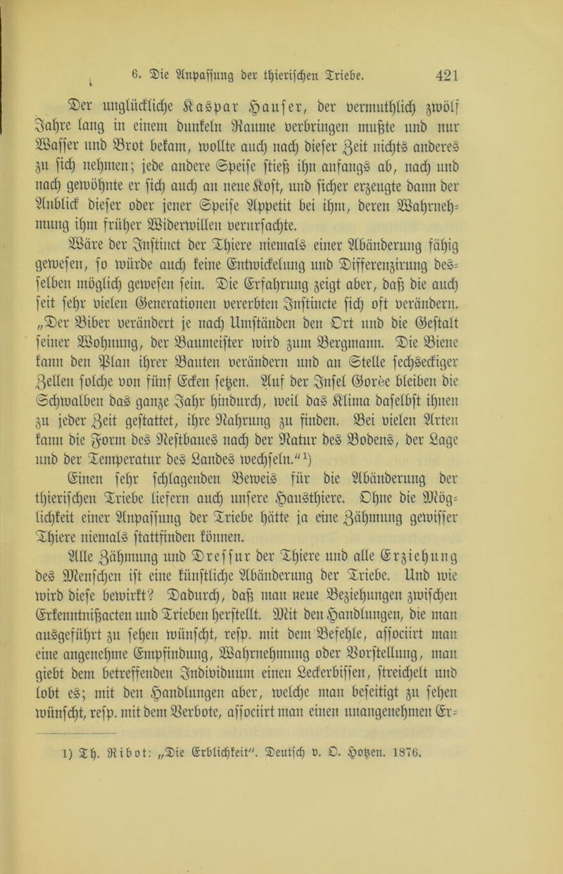 Ter unglüdlicpe Caspar Raufer, ber üermutplicp graölf Sat)re lang in einem buitfeln Fannie oerbringen ntugte unb nur SBaffer unb Srot befant, mollte and) itad) biefer 3eit nicptS anbereS 511 fid) neunten; jebe anbere ©peife ftiefj iptt anfangs ab, nad) unb nad) getoöpnte er fid) and) an neue £oft, unb ficper erzeugte bann ber Slnblid biefer ober jener ©peife Appetit bei ipnt, bereu 2öaprnep= numg d)m frütjer äöibermillen oentrfad)te. Sßäre ber Snftinct ber Spiere niemals einer Slbänberuug fäpig gemefen, fo mürbe and; feine Gsnttoidelung unb Tifferengiruitg beS= fetben möglid) gemefen fein. Tie ©rfapruitg geigt aber, bap bie and) feit fepr oieten (Generationen oererbten Snftincte fid) oft oeränbern. „Ter Siber oeränbert je nad) Umftänben ben Ort unb bie (Geftalt feiner äßopnung, ber Saumeifter mirb gum Bergmann. Tie Siene fanu ben $lan iprer Sauten oeränbern unb an ©teile fedpSedigcr gellen fold)e oon fünf ©den fepeit. Sluf ber Qütfel (Goree bleiben bie ©d)toalbeu baS gange Stapr piuburd), meil baS Stlinta bafelbft ipneit gu feber geit geftattet, ipre Staprnug gu fiitbeit. Sei oieleit Wirten fanu bie gönn beS SieftbaueS nad) ber Statur beS SobenS, ber Sage unb ber Temperatur beS SanbeS mecpfeln.1) ©inen fepr fdjlagenben SemeiS für bie Slbänberung ber tpierifcpeu Triebe liefern aud) nufere £)auStpiere. Opite bie SJlög- lid)feit einer Slnpaffitng ber Triebe patte ja eine ßäpmung gemiffer Tpiere niemals ftattfinben fönnen. 21Ue ßäptmtng unb Treffur ber Tpiere unb alle ©rgiepung beS ÜUtenfdjen ift eine fiinftlid)e Slbänberung ber Triebe. Unb mie mirb biefe bemirft? Taburd), bap mau neue Segiepungen gmifd)eit ©rfenntnipacten unb Trieben perftellt. SJlit beit §anbluitgen, bie mau auSgefüprt gu fepeu miinfd)t, refp. mit bem Sefeple, affociirt man eine angenepme ©mpfinbititg, Söaprnepmung ober Sorftelluug, man giebt bem betreffenben Snbiüibuuitt einen Sederbiffen, ftreid)ett unb lobt eS; mit beit §anbluttgeit aber, meld)e man befeitigt gu fepen miinfcpt, refp. mit bem Serbote, affociirt man einen uttangeitepmen @r= l) Tf). 9iibot: „Tie C£rblirf)feit/y. Teilt) dj 0. £). ipoOen. 1876,