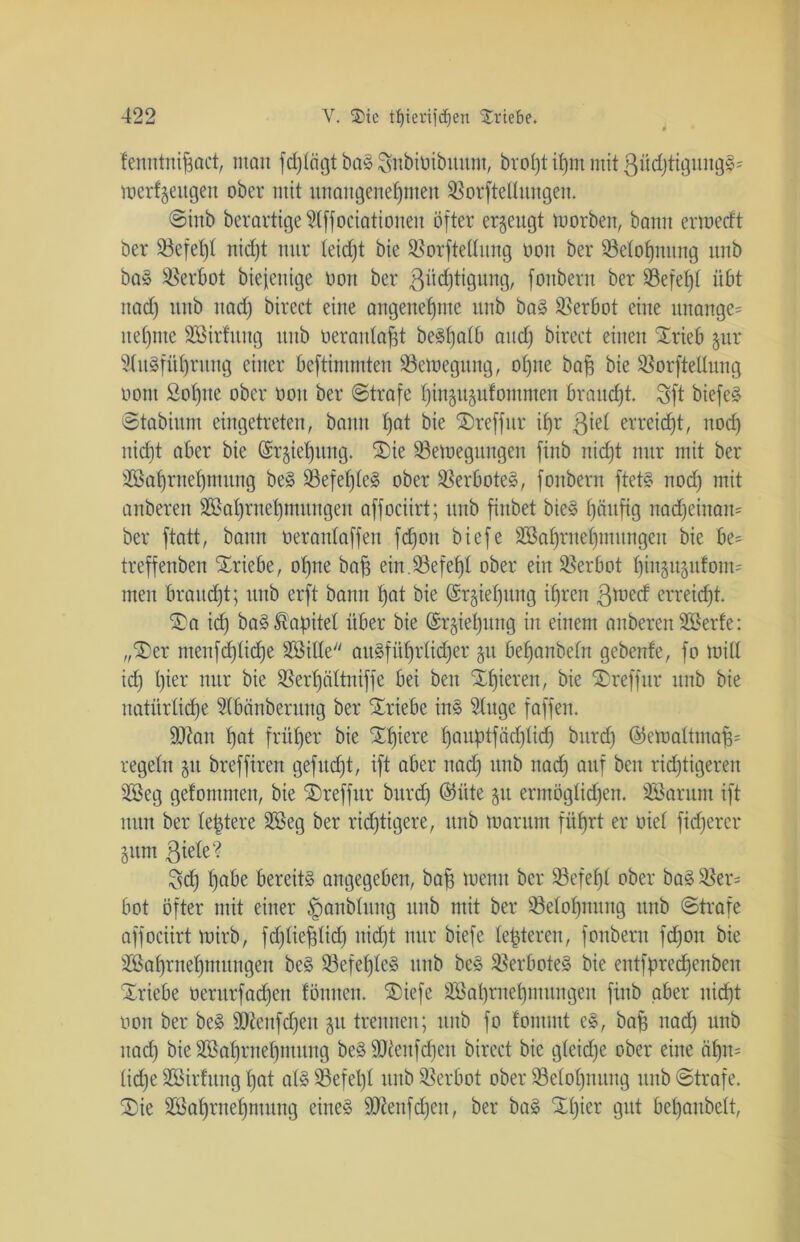 tenntniftact, man fdjtägt baS Snbioibititm, bvo^t ihm mit 3üd)tigungS' mergeligen ober mit unangenehmen SBorftellungen. ©inb berartige 5lffociationen öfter erzeugt morben, bann ermedt ber 33efet)t nicht nur (eicht bie Sßorftetlung oon ber Belohnung unb baS Verbot biejenige öott ber 3üd)tigung, fouberu ber SSefefd übt nad) Ullb nad) birect eine angenehme unb baS Verbot eine unange= nehme äöirfuttg unb oerantaht beS^a(6 and) birect einen Xrieb jur Ausführung einer beftimmten ^Bewegung, ohne bah bie ®or)tetlung oont 2ot)ne ober oon ber ©träfe hinjugufommen braucht. Sft biefcS ©töbiunt eingetreten, bann hat bie Xreffur ihr ßiet erreicht, nod) uid)t aber bie ©rjiehung. Xie SSemegungen finb nicht nur mit ber SBahmehmung beS 93efel)IeS ober Verbotes, fouberu ftets nod) mit anberen SBahrnehntungen affociirt; unb finbet bieS häufig nad)einan= ber ftatt, bann oerantaffen fdjon biefe äSahrnehntungen bie be= treffenben Xriebe, ohne baf3 ein 33efeh( ober ein Verbot hinauf om= men braucht; unb erft bann hat bie ©rjiehitng ihren ßtoecf erreicht. Xa id) baS Kapitel über bie ©rgiehung in einem anberen SBerfe: „Xer meufd)tid)e Söitle ausführlicher gu behanbefn gebenfe, fo mitt id) l)ier nur bie $8erf)a(tniffe bei beit Xljieren, bie Xreffur unb bie natürliche Abänberung ber Triebe ins Auge faffen. äftan hat früher bie hauptfadpid) bitrd) ©emaltntah* regeln gu breffiren gefudjt, ift aber nad) unb nad) auf beit richtigeren SOSeg gefomnten, bie Xreffur bitrd) ©üte §u ermöglichen. SBarum ift nun ber (entere 2Beg ber richtigere, unb mar um führt er oiet fidjerer §um ßieie? Sch h°6e bereits angegeben, bah wenn ber SSefehi ober baS Söer* bot öfter mit einer ^anbtung unb mit ber Belohnung unb ©träfe affociirt mirb, fd^iefdid) itid)t nur biefe teueren, fouberu fd)ott bie äöahrnehmungen beS 33efet)ieS unb beS Verbotes bie entfpredfenbeit Xriebe oeritrfad)eit lönnen. Xiefe SBahrnehmitngeit finb aber nicht oon ber beS fOienfdjett 51t trennen; unb fo fontmt cS, bah nach unb nad) bie Sßahrnehntung beS ÜDieufdjett birect bie gleiche ober eine «hn= liehe Sßirtttng hat als 53efel)l unb Verbot ober S3elol)nung unb ©träfe. Xie SBahrnehmung eines sDiettfd)en, ber baS Xt)ier gut behanbelt.