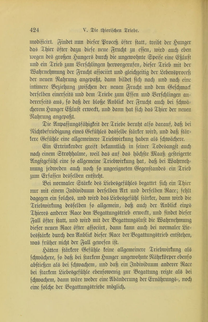 mobipcirt. ginbet nun biefer s}3rocep öfter ftatt, treibt ber |ntnger baS SEpier öfter ba§u biefe neue grudjt 51t effen, wirb aucp eben wegen beS großen § ungern bitrd) bie ungeWopnte ©peife eine ©pluft unb ein SErieb gitnt SBerfd)tingen peroorgerufen, biefer SErieb mit ber 2öaprnepmung ber gntd)t affociirt unb gleid)§eitig ber SebenSprocep ber neuen -iRaprung angepapt, bann bitbet fid) nad) unb nad) eine intimere 23e§iepitng gwifcpen ber neuen grud)t unb bem ©eppmad berfetben einerfeitS unb bem SEriebe §um ©ffen unb $erfd)lingen au= bererfeitS aus, fo bap ber blope Slublid ber grud)t aud; bei fd)U)ä= cperem junger ©pluft erwedt, unb bann t)at fid) bas SEpier ber neuen üftaprung angepapt. SDie s2lnpaffitugSfäpigfeit berSEriebe beruht alfo barauf, bap bei 9dd)tbefriebigitng eines ©efüpleS baSfelbe [tarier wirb, unb bap ftär= fere ©efitple eine allgemeinere SEriebwirlung paben als fdpoädjere. ©in ©rtrinfenber greift belanutlicp in feiner SEobeSangft and) nad) einem ©troppalme, weil baS auf baS pöcpfte ÜDtaap gefteigerte Slngftgefüpl eine fo allgemeine SEriebwirfung pat, bap bei 2Baprnep= ntung febweben and) nod) fo ungeeigneten ©egenftanbeS ein SErieb §itm ©rf affen beSfelben entftept. S3ei normaler ©tärfe beS SiebeSgefüpteS begattet fid) ein SEpier nur mit einem gnbioibnum berfetben Slrt unb berfetben Üiace; fel)lt bagegen ein folcpeS, unb wirb baS SiebeSgefüpl [tarier, bann wirb bie SEriebwirhtng beSfelben fo allgemein, bap aud) ber ^Inblid eiii^S SEpiereS aitberer 9tace ben 93egattungStrieb erwcdt, unb pnbet biefer galt öfter ftatt, unb wirb mit ber Q3egattungSluft bie SBapruepmung biefer neuen $Race öfter affociirt, bann fann aud) bei normaler Sie= beSftärfe burd) ben Slnblid biefer 9iace ber $3egattungStrieb entftepen, waS früper nicpt ber gall gewefeit ift. Ratten [tariere ©efüpte leine allgemeinere Xriebwirlung als fdjwäcpere, fo bap bei ftarfem junger itngewopnte 9täprlörper ebeitfo abftiepen als bei fd)Wad)em, unb bap ein gnbioibnum anberer sJtace bei ftarlent SiebeSgefitple ebenfowenig $ur Begattung reifte als bei fd)Wad)em, bann wäre Weber eine Slbäuberung ber ©rnäprungS=, nod) eine fold)e ber SöegattungStriebe ntöglid)»