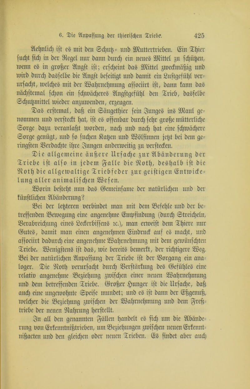 Slehnlid) ift es mit beit ©d)U| * unb üühittertrieben. ©in Xi)ier fud)t fid) in ber Siegel nur bonn burdj ein neue» SOiittel §u fd)üpen, wenn eS in großer Stngft ift; erfctjeint bas hättet §med'möf$ig unb wirb bnrd) baSfelbe bie Stngft befeitigt unb bamit ein Suftgefül)l oer= urfadjt, meldjeS mit ber SBatfrnefjmung affociirt ift, bann fann bas nächftemal fdjoit ein fdjwädjeres 5tngftgefüt)I ben SErieb, basfetbe ©djupmittel wieber anguwenben, erzeugen. $)aS erftemat, bap ein ©äugetljier fein junges ins 9J?aul ge= nonmten unb oerftedt hat, ift eS offenbar bnrd) fet)r grofje mütterliche (Sorge baju oeranlapt worben, nad) unb itad) J)at eine fdfwädjere ©orge genügt, unb fo fließen Slawen unb Söölfinnen jept bei bem ge= ringften 23erbad)te ihre jungen anberweitig §u oerfteden. 2)ie allgemeine duffere Urfadfe §ur Slbänbernng ber Triebe ift alfo in febem f^alle bie sJiotl), beSl)alb ift bie 91 ott) bie allgewaltige Srriebfeber §ur geiftigen ©ntwide= lung aller auimalifdjeit Sßefen. SBoriit beftefjt nun baS ©enteinfame ber natürlichen unb ber fünftlidfen ^IbänberungV S3ei ber legieren oerbinbet man mit bem befehle unb ber be^ treffenben Bewegung eine angenehme ©mpfinbung (bnrcf) ©treideln, Sßerabreidjung eines öederbiffcits ic.), man erweift bem Xlfiere nur ©uteS, bamit mau einen angenehmen ©ittbrud auf eS ntadjt, unb affociirt babitrd)eine angenehme äöaljrnehmung mit bem gewitnfdjteit Triebe. SöenigftenS ift baS, wie bereits bemerft, ber richtigere 2Öeg. S3ei ber natürlichen Slnpaffung ber Triebe ift ber Vorgang ein aua= loger. 2)ie 9tott) oerurfadjt bnrcf) SBerftärfuug beS ©efitl)leS eine relatiö angenehme 93e§iet)ung gwifd)en einer neuen Söahrnehmung unb bem betreffenbeit Xriebe. ©rofjer junger ift bie Urfadje, baff aitd) eine ungewohnte ©peife muttbet; unb eS ift bann ber ©ffgenuf?, Welcher bie S5e§iehung jwifcfjeu ber 2Bahmef)mung unb bem grefc triebe ber neuen Nahrung fjerftellt. Sn all beit genannten fallen ^anbelt eS fid) um bie ?lbäitbe= rung non ©rlenntnifftrieben, um Schiebungen §ttHfd)en neuen ©rfennt= nifjacteu unb bett gleichen ober neuen Trieben. ©S finbet aber and)