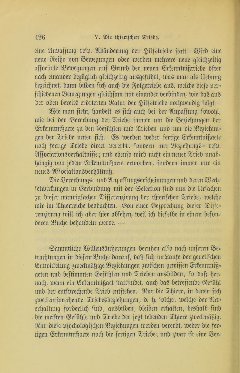 eine 5lupaffttitg refp. Stbänberitng ber £)itfStriebe ftatt. SÖ3trb eilte nette 9ieilje non 23emegungeit ober tnerben mehrere neue gleichzeitig affocürte SSetuegitngen auf @rttnb ber neuen (Srfenntnifjtriebe öfter itad) einanber bezüglich gleichzeitig au§gefüb)rt, maS ntait als Uebttttg bezeichnet, bann bilbeit fid) attd) bie $otgetriebe aus, tneldje biefe oer= fdjiebeitett üöemegttngen gteid)fant mit einanber oerbinben, tuie baSaitS ber oben bereits erörterten Statur ber §itfStriebe nothtoenbig folgt. SSie ntatt fietjt, l)anbett eS fid) and) bei ber Stnpaffung fomotjt, toie bei ber Vererbung ber Triebe immer um bie ^Beziehungen ber (Srfenntnijjacte zu beit ©efitfjlen unb Trieben unb um bie S3egiet)un= gctt ber Triebe unter fid). @S merben meber fertige (Srfenntniffacte nod) fertige Triebe birect oererbt, fonbern nur 23e§ief)UitgS = refp. StffociationSüer^ättniffe; unb ebenfo toirb nid)t ein neuer S£rieb unab= hängig oott febent Osrlenutitiffacte ermorbeit, fonbern immer nur ein nettes ?tffociatiouSoer^ättnif). 2)ie SSererbttngS= unb SlnpaffungSerfdjeinuugen unb bereit 2öed)= fetmirtitngen in Söerfiinbttng mit ber ©election finb nun bie Urfadfen 51t biefer mannigfachen SDifferen§irung ber t^ierifdjeit Striebe, metd)e mir int Xf)ierreid)e beobachten. $on einer 93efprecf)ung biefer Xiffe= rcnjirttng mit! id) aber t)ier abfetjen, meit id) biefetbe in einem befom bereit Söud^e befjanbeln merbe. — ©ämntttidje SBitlenSäu^eritngen berufen atfo itadi uitferen 33e= tradjtnitgen in biefemSSudje barattf, baff fid) int Saufe ber geitetifd)en ©ntmidelung ztoedntäffige ^Beziehungen $mifd)eit gemiffen (Srfenntnifd acten unb beftimmten @efitl)leit nnb Xricbeit aitSbilbeit, fo baf) per= nad), meint ein Gsrfenutnifiact ftattfinbet, attd) baS betreffenbe ©efiipl nnb ber entfpred)eube STrieb entfielen. 9?ttr bie £l)iere, in betten fid) Zioedentfpredjeitbe SriebeSbegiefjititgen, b. t). foldje, metd)e ber 2lrt= ert)attung förberltd) finb, aitSbilbeit, bleiben ermatten, beSbatb finb bie meifteit ($efül)le nnb Triebe ber je$t tebenben Xt)iere ztoedmäffig. dhtr biefe pfpdjologifdjeit ^Beziehungen merben oererbt, meber bie fer= tigeit (Srfenntnijfacte itod) bie fertigen Triebe; unb §mar ift eine ÜBer=