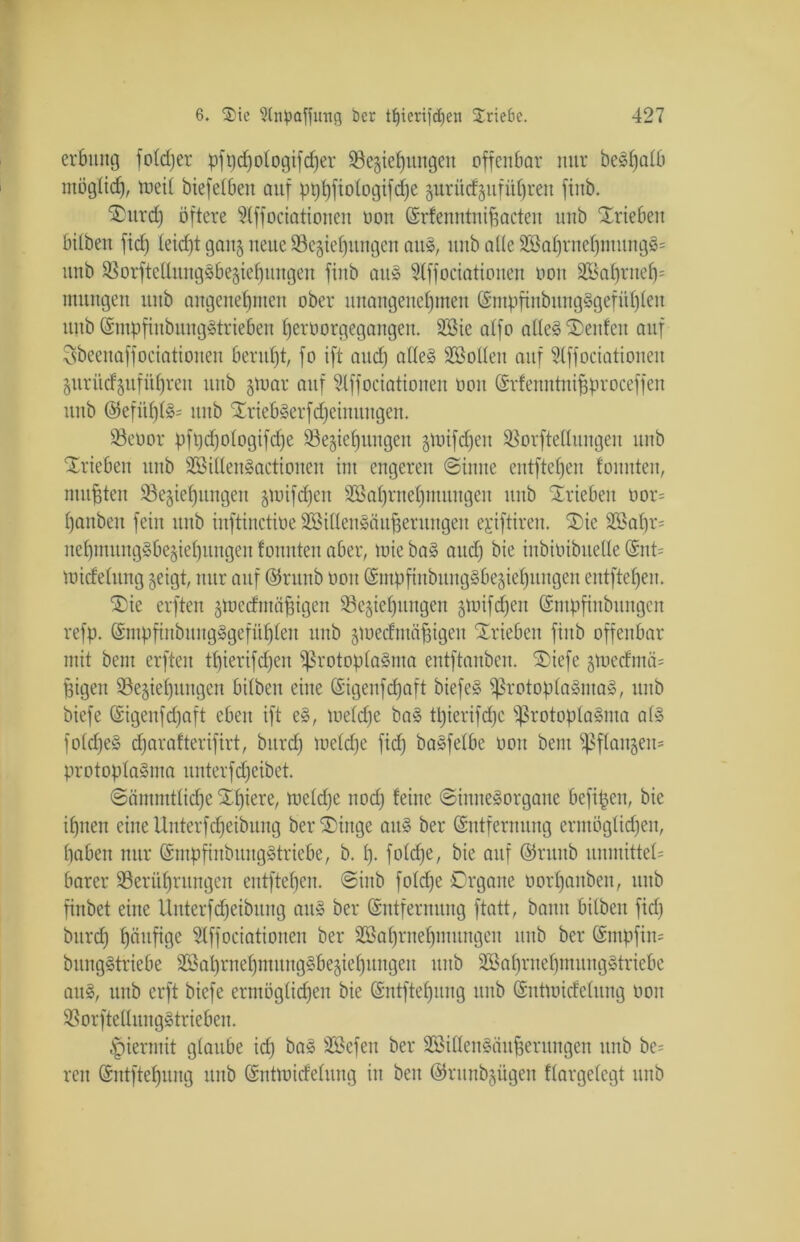 erbttng foldjer pft)d)o 1 ogtfcf)er Regierungen offenbar nur beStjatb ntöglid), rneit biefetben auf pt)b)fiotogifd;e gurüdgttfütjren fiub. ®urd) öftere 5lffociationen non Erfenntnifeacten unb Trieben hüben fid) feid)t gang neue Regierungen aus, unb alle 2töarrnef)ntungS= unb Rorftedungäbegierungen finb au» 9tffociationen oou 2Barrner= mungen ititb angenefjnten ober itnaugenermeu EntpfinbungSgefütjten ititb EtitpfiubungStriebeu reroorgegangen. 2Bie atfo atteS Renten auf Sbeenaffociationen berutjt, fo ift and; atteS Sßolten auf Slffociationen guritcfgitfürren unb gmar auf Slffociationen oou Erfenntnifeproceffen unb Eefüf)(S= unb XriebSerfdjeinttngen. Reoor pfpdjotogifdje Regierungen gmifdjett Rorftetlungen unb Trieben unb 2Sitten§actiouen int engeren (Sinne entftef)en tonnten, mußten Regierungen gmifdjeu Sßarrnerntuugeit unb Xricbeit oor= rauben fein unb inftinctitie RSitlenSäufeerungeu egiftiren. 2)ic S3?af)r= nepmitngSbegiepitngen tonnten aber, tuie baS and; bie inbioibuelle Ent= midetung geigt, nur auf ©ntnb oou EinpfinbitngSbegieruugcu entftef)en. ®ie erften gmedntäfetgen Regierungen gmifdjett Empfiitbitttgen refp. EmpfinbungSgefürten unb gmedutüfeigeit Trieben fiub offenbar mit beut erften tfjierifdjett RrotoptaSma entftanben. ®iefe gmedmä= feigen Regierungen bitben eine Eigenfdjaft biefeS RrotoptaSmaS, ititb biefe Eigenfdjaft eben ift eS, metdje baS Ü)ierifd)c RrotoptaSma a(S fotdjeS cTaratterifirt, bitrd) metdje fid) baSfetbe oou beut Rftaitgem protoptaSnta unterfdjeibet. ©äinntttidje tariere, metdje ttodj feine (Sinnesorgane befifecit, bie irtten eine Unterfdjeibung ber ®ittge aitS ber Entfernung ermögtidjen, tiaben nur EmpfinbuugStriefje, b. tj- fotdje, bie auf Erttttb umrittet* barer Rerürntngen entfteren. ©inb fotdje Organe oortjauben, unb finbet eine Uuterfdjeibitng aus ber Entfernung ftatt, bann bitben fid) burd) räufige 3lffociationen ber R>at)ruepimttigeu unb ber Entpfin* bitngStriebe RkprnermitngSbegieruitgett unb SCöatjrnetjmungStriebe aus, itttb erft biefe ermögtidjen bie Entftetjung unb Entmidctung oou RorftetlungStrieben. hiermit glaube idj baS Söefeu ber SBittenSäufeerungen unb be= reu Entftefeung unb Entmidetung itt beit ©runbgügen ffargetegt unb