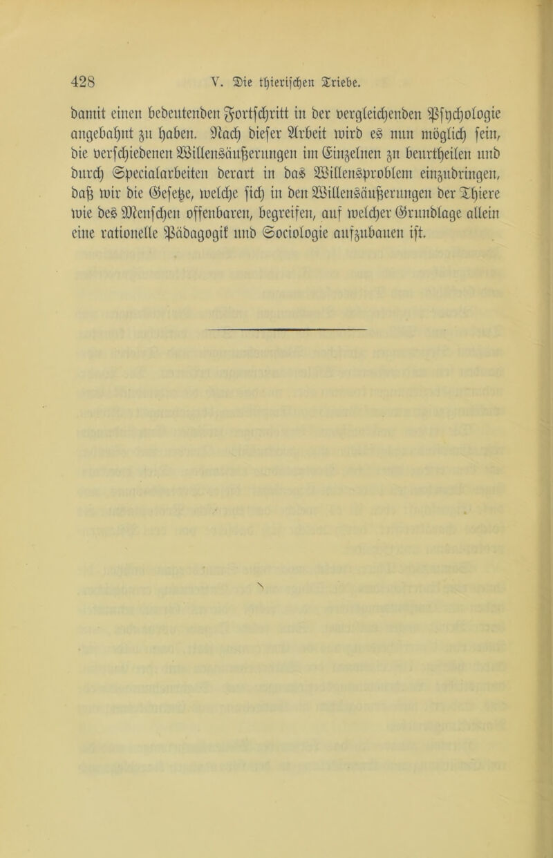 bamit einen bebeutenben $ortfd)ritt in ber üergteidfenben $ft)d)o(ogie attgebaffitt 51t tjaben. Sftad) biefer Arbeit luirb es nun möglid) fein, bie öerfd)iebenen3ßillenSän^entngen im ©ingetnen 511 beurteilen nnb bitrd) ©pecialarbeiten berart in boS SBiüenSproblem einjubringeit, bafc mir bie ©efe^e, iueld;e fiel; in beit SöiUenSäufjernngen ber Spiere tuie beS SÜlenfdjen offenbaren, begreifen, auf tueldjer ©ritnblage allein eine rationelle Sßäbagogif nnb ©oeiologie anf^itbanen ift.