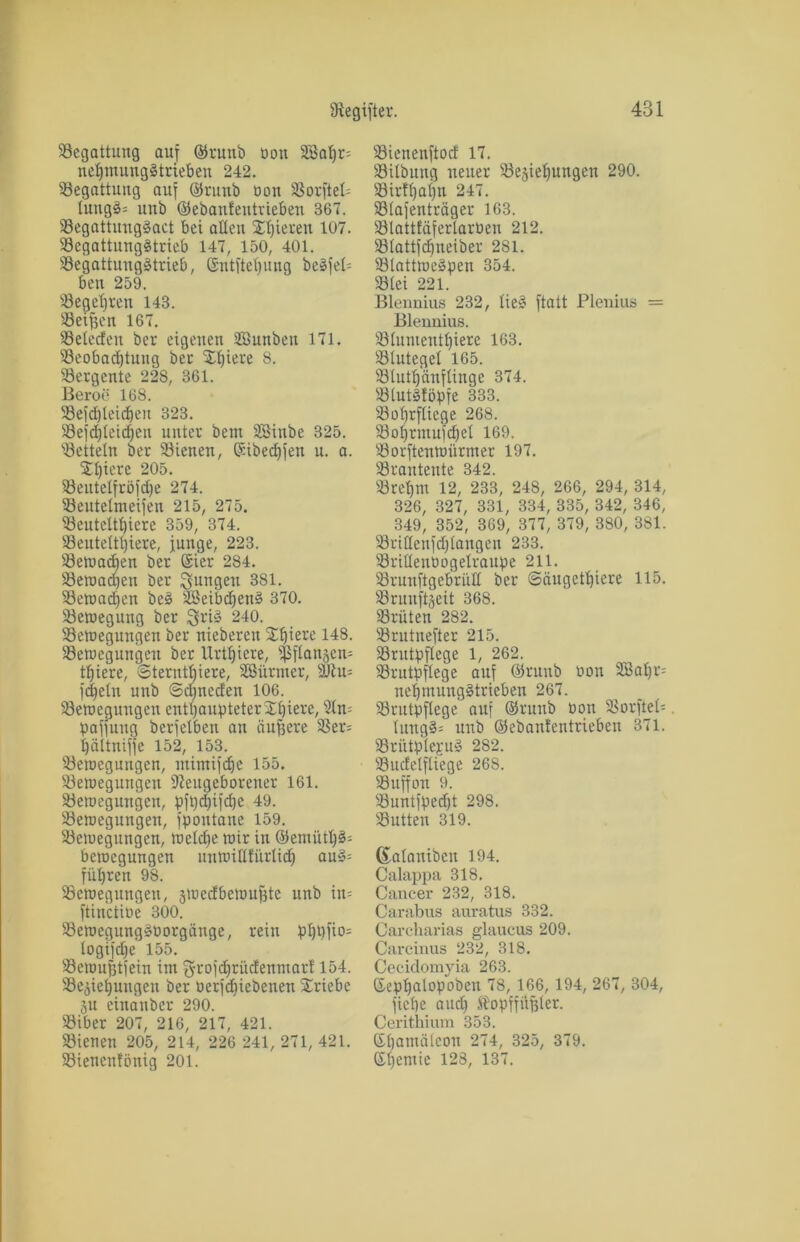 Begattung auf ©runb üon Söabr; nebmungStrieben 242. Begattung auf ©runb üon Borfteb lung§= unb ©ebaufentvieben 367. BegattungSact bei allen Xlperen 1Ü7. Begattungstrieb 147, 150, 401. Begattungstrieb, ©ntftebung beSfeb ben 259. Begehren 143. Seiten 167. Belecfett ber eigenen SBunben 171. Beobadjtung ber Xbiere 8. Bergente 228, 361. Beroe 168. Befdbleidjen 323. Begleichen unter beut SSinbe 325. 'Betteln ber Bienen, ©ibeebfen u. a. 53)iere 205. Beutelfröfdje 274. Beutelmeifen 215, 275. Beuteltiere 359, 374. Beuteltiere, junge, 223. Bemalen ber ©ier 284. Bewachen ber jungen 381. Beinamen beS SBeibdjenS 370. Bewegung ber Sri» 240. Bewegungen ber nieberen SEtjiere 148. Bewegungen ber llrtfjicre, Bflansen^ tJjiere, @terutf)iere, Sßürmer, 9Jlu= fdjetn unb ©djneden 106. Bewegungen enthaupteter Spiere, 9ln= paftung berfelben an äußere Ber= bäitniffe 152, 153. Bewegungen, mimifdje 155. Bewegungen fReugeboretter 161. Bewegungen, pft)cifd)e 49. Bewegungen, fpoutane 159. Bewegungen, Welche wir in ©emütl)§= bewegungen unwüttürlidj auS= fuhren 98. Bewegungen, dwedbewufjte unb in= ftinctiüe 300. BewegungSüorgänge, rein pl)pfio= logifd^e 155. Bewufjtfein im Srojirüdenmarf 154. Begebungen ber üerfeiebenen Triebe ju einattber 290. Biber 207, 216, 217, 421. Bienen 205, 214, 226 241, 271, 421. Bienenfönig 201. Bienenftocf 17. Bilbung neuer Bedienungen 290. Birtl)al)n 247. Blafenträger 163. Blattfäferlarüen 212. Blattfdjneiber 281. BlattweSpen 354. Blei 221. Blennius 232, lieS ftatt Plenius = Blennius. Blumeutniere 163. Blutegel 165. Blutljänftinge 374. Blut^föpfe 333. Bobrfliege 268. Bohrmufibet 169. Borftenwitrmer 197. Branteute 342. Brel)m 12, 233, 248, 266, 294, 314, 326, 327, 331, 334, 335, 342, 346, 349, 352, 369, 377, 379, 380, 381. BriHenfdjlangen 233. Brillenüogelraupe 211. BrunftgebriiE ber Säugetiere 115. Brunftdcit 368. Brüten 282. Brutnefter 215. Brutpflege 1, 262. Brutpflege auf ©runb üon 3Bal)r= nebmungStrieben 267. Brutpflege auf ©runb üon Borftel- lung3= unb ©ebantentrieben 371. BriitplejruS 282. Budetfliege 26S. Buffon 9. Buntfped)t 298. Butten 319. ßataniben 194. Calappa 318. Cancer 232, 318. Carabus auratus 332. Carcharias glaucus 209. Carcinus 232, 318. Cecidomyia 263. ©epbatopobeu 78, 166, 194, 267, 304, ficbe and) Stopffüfjler. Cerithium 353. ©batnälcon 274, 325, 379. ©l)entie 128, 137.