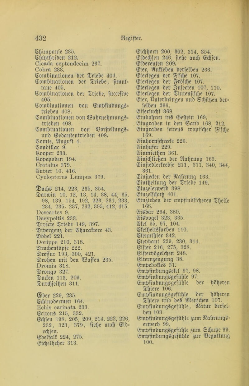 Kpimpanfe 235. Kptptpriben 212. Cicada septendecim 267. Cobra 233. (Kombinationen ber Xricbe 404. Kombinationen ber Triebe, fimuP tone 405. Kombinationen ber Triebe, fnccefiüe 405. Kombinationen oon Kmpfinbung§= trieben 408. Kombinationen bon 3Eaprnepmung§= trieben 408. Kombinationen oon 93or[tettung§= unb ©ebanfentrieben 408. Körnte, Stnguft 4. Konbillac 9. Kooper 233. Kopepoben 194. Crotalus 379. Kuoier 10, 416. Cyclopterus Lumpus 379. $acp§ 214, 223, 235, 354. Sarmin 10, 12, 13, 14, 38, 44, 65, 98, 139, 154, 192, 223, 231, 233, 234, 235, 237, 262, 395, 412, 415. Descartes 9. Dasypeltis 233. Sirecte Triebe 149, 397. Sibergenj ber Kparaftere 43. 2>öbet 221. Dorippe 210, 318. Sracpenföpfc 222. Sreffur 193, 300, 421. Sropen mit ben Söaffen 235. Dromia 318. Srongo 327. kneten 113, 209. Surcpfeipen 311. @ber 229, 235. Kcpinobermen 164. Echis carinata 233. Kcitonä 215, 332. Kcpfen 198, 205, 209, 214, 222, 226, 232, 323, 379, fietje and) Kib= ed)jen. ©belfalb 224, 275. Kicpetpeper 313. Kicpporn 200, 302, 314, 354. Kibccpfen 246, fief)e auep Köpfen. Kiberenten 209. Kier, Unlieben berfelben 266. Kiertegen ber $tfd)e 107. Kierlegen ber gröjcpe 107. Kiertegen ber ^ynfecten 107, 110. Kiertegen ber Sintenfifcpe 107. Kier, Enterbungen unb ©epiipen ber= fetben 266. Kiferfucpt 368. Kinbot)ren in§ ©eftein 169. Kingraben in ben ©anb 168, 212. Kingraben feitenS tropifc^er fyifc^e 169. Kinpornfcprciie 226. Kinpufer 229. Kinmietpen 361. Kinfcpticpen ber 9iaprung 163. Kinfiebterfrebfe 211, 311, 340, 344, 361. Kinfteden ber itfaprung 163. Kintpeitung ber Sriebe 149. Kin^etermerb 398. Kinjetfcpup 401. Kinjiepen ’ber empfinbtieperen Speite 168. KiSbär 294, 380. KiSOoget 323, 335. Kfet 95, 97, 104. K!elpeit§farben 110. Ktcnntpier 342. Kteppant 229, 230, 314. Klfter 216, 275, 328. Ktftertiögetcpen 24S. Ktterngeugnng 38. Kmpebofte» 31. Kmpffnbungäefel 97, 98. KmpfinbungSgcfiipte 97. Kmpfinbung»gefüpte ber pöperen Spiere 1Ö6. Kmpfinbung§gefüple ber pöperen Spiere unb be§ SJtenfcpen 107. KmpfinbungSgefiipte, Statur berfet^ ben 103. KmpfinbungSgefüple 311m 9faprung£= errnerb 99. KmpfinbungSgefüpte jum ©d)upe 99. KmpfinbungSgefüpte jur Begattung 100.