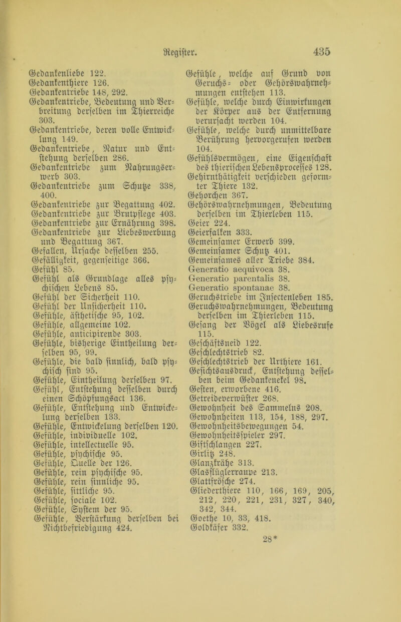 ©ebanfentiebe 122. ©ebanfentbiere 126. ©ebanfentriebe 148, 292. ©ebaufentriebe, Bebeutuug unb Ber= breitung berjetben im 2^ierreid)e 303. ©ebaufentriebe, bereu Potte ©ntmicf; lung 149. ©ebaufentriebe, 9Jatur unb ©nt= ftetjung berjetben 286. ©ebaufentriebe prn Statjruugrem merb 303. ©ebaufentriebe pm ©djuge 338, 400. ©ebanfentriebe pr Begattung 402. ©ebanfeutriebe pr Brutpflege 403. ©ebaufentriebe pr ©rnätjrung 398. ©ebaufentriebe pr Siebermerbung unb Begattung 367. ©efatten, Ürfadje beffetben 255. ©efcittigfeit, gegenseitige 366. ©efübt 85. ©efiitjt atr ©runbtage atleö pftj= djifdjen 8ebenr 85. ©efütjl ber ©idjerbeit 110. ©efiitjt ber Unficberbeit 110. ©efüfjte, äftfjetifcf)e 95, 102. ©efüfjte, allgemeine 102. ©efütjte, anticipirenbe 303. ©efütjte, birberige (Sintbeilung ber= felben 95, 99. ©efiifjte, bie batb finntidj, halb pjjj= dfjifcf) finb 95. ©efiitjte, ©inttjeituug berfetbeu 97. ©efiitjt, ©ntftebung beffetben burdj einen Sdjöpfungract 136. ©efiibte, (Sntftebung unb ©ntmide= lung berfetben 133. ©efiitjte, ©ntmidetung berfetben 120. ©efiitjte, inbiPibuette 102. ©efiitjte, intettectuette 95. ©efiibte, pftjdjifdje 95. ©efüfjte, Quelle ber 126. ©efiitjte, rein pftjdjifdje 95. ©efiitjte, rein jiunticfje 95. ©efiitjte, fitttidje 95. ©efiitjte, fociate 102. ©efiifjte, ©ijftetn ber 95. ©efiitjte, Berftärfung berfetben bei Siidjtbefriebigung 424. ©efiitjte, metdje auf ©runb mm ©erud)3 = ober ©ebörrroabrneb= mungen entftefjen 113. ©efiitjte, metdje burdj (Sinmirfungen ber Körper aur ber ©ntfernung Perurfadjt merben 104. ©efiitjte, metdje burdj unmittelbare Berührung bettmrgerufen merben 104. ©efüfjt^Permögen, eine (Sigenfdjaft ber ttjierifdjenSeben^proceffeS 128. ©etjirntbätigfeit oerfdjieben geformt ter £ljiere 132. ©efjordjen 367. ©ebötamabrnebmungen, Bebcutung berfetben im STI^ierleben 115. ©eier 224. ©eierfatfen 333. ©emeinfamer Srmerb 399. ©emeinfamer ©dji© 401. ©emeinfamer alter Triebe 384. Generatio aequivoca 38. Generatio parentalis 38. Generatio spontanae 38. ©erudjr triebe im $nfectenteben 185. ©erudjrmabrneljmungen, Bebeutung berfetben im ^biertebeu 115. ©efang ber Böget atr Sieberrufe 115. ©efcfjäftrneib 122. ©efdjtedjtrtrieb 82. ©efdjtedjtrtrieb ber Urtbiere 161. ©efidjtraurbrud, Sntftebung beffet= ben beim ©ebanfenefct 98. ©eften, ermorbcne 416. ©etreibeoermüfter 268. ©emotjnbeit ber ©ammetnr 208. ©eroobnbeiten 113, 154, 188, 297. ©emofjnfjeitrbemegungen 54. ©emobnfjeitrjpieler 297. ©iftfdjtanaen 227. ©irlifj 248. ©tan^fräbe 313. ©tarftügterraupe 213. ©tattfröfcbe 274. ©tiebertbiere 110, 166, 169, 205, 212, 220, 221, 231, 327, 340, 342, 344. ©oetfje 10, 33, 418. ©otbfäfer 332. 28*