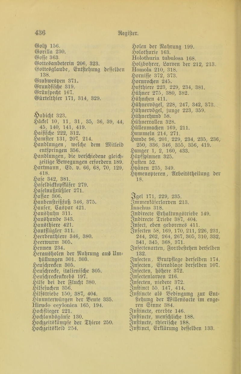 ©otjj 156. ©orifla 230. (SJofje 363. ©otteSanbeterin 206, 323. ©ottegglaube, ©ntfteljung befjetben 138. ©rabtueäpen 371. ©runbfijdje 319. @rünjped)t 167. ©ürtelttjier 171, 314, 329. £>abid)t 323. §ödel 10, 11, 31, 35, 36, 39, 44, 45, 140, 141, 419. .<paififdje 222, 312. §am(ter 131, 207, 214. §anblungen, tueldje bcnt SCRitleib entfpvingen 356. §anblungeit, bie üerfdjiebene gleicf)= zeitige Setnegungen erforbern 189. •fiarttnann, ©b. 9. 66, 68, 70, 129, 418. §aje 342, 381. §ajeIbid!opftäfer 279. ^atelnufjrnjjler 271. £affar 306. Ipaubenfteifjfujj 346, 375. Raufer, ©a?par 421. §au?bul)n 311. |>au§l)itnbe 343. §au?tl)iere 421. öautflügler 311. .fieerbentpiere 346, 380. Öeermurm 305. Retinen 234. |>erau?f)olen ber -ftaprung au? Um= ” IjüHungen 301. 303. ^eujdjreden 305. §eujd)rede, italicnifd^c 305. ^eujdjredenlreb? 197. ipilfe bei ber glucfjt 380. $il|e|ud)en 356. ^ilfstriebe 150, 387, 404. föinunterhmrgen ber 93etilc 335. Hirudo ceylonica 165, 194. $od)flteger 221. §od)Ianb?gcinfe 130. §od)äeits!ämpfe ber 5H)iere 250. §ocbäeit§Ueib 254. §olen ber üftaprung 199. .'Dolotburie 163. Holothuria tubulosa 168. ^olgboprer, Manien ber 212, 213. Homola 210, 318. §orniffe 372, 373. £)ornrodjen 245. .fmftf)iere 223, 229, 234, 381. Öüfjner 275, 380, 382. £>üf)nd)en 411. §ül)uerüögel, 228, 247, 342, 373. §ül)nerüögel, junge 223, 359. $üf)nerl)unb 58. ^übiterrallen 328. §üllenmad)en 169, 211. fummeln 214, 271. fmnbe 96, 201, 229, 234, 235, 236, 250, 336, 346, 355, 356, 419. junger 1, 2, 160, 433. ^ntpffpinncn 325. §ujlen 52. |)päncn 235, 349. §pmcnopteren, 21rbeit?tljeüung ber 18. $gel 171, 229, 235. ftmmcnfäferlaröen 213. Inachus 318. Snbirecte @rbaltuna?triebe 149. £snbirccte Triebe 387, 404. Snject, eben geborene? 411. $n|ccten 58, 169, 170, 211, 226, 231, 244, 262, 264, 267, 305, 310, 332, 341, 345, 368, 371. ^nfectenarten, g-ortbcjteljen berfelben 132. £vnfecten, 83rntpflcge berjelbcn 174. ^njecten, ©terablage berjelbcn 107. ^njectcn, pöperc 372. ^njectenlarüen 216. ^njecten, niebere 372. Snjtinct 55, 147, 414. 3nttincte al? Söebingung -jur ©nt- jtebnng ber 3S>ilIen3acte tnt enge= rcn Sinne 384. Snftincte, ererbte 146. Snftincte, ntenjd)lid)e 188. ^snftinctc, fpierijcpe 188. Snjtinct, ©rflärung beffelben 133.