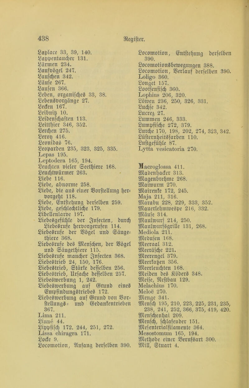 Saplace 33, 39, 140. Sappentaudjer 131. Särnien 234. Saufoöqet 247. Sanften 342. Saufe 267. Saufen 366. Seben, organifdjeS 33, 38. SebenStiorgcinge 27. Sedett 167. Scibni£ 10. Seibettfdjaften 113. Seittfjier 346, 352. Serben 275. Serot) 416. SeonibaS 76. Seoparben 235, 323, 325, 335. Lepas 195. Leptodera 165, 194. Seudften oieter <Seett)iere 168. Seud)troürmer 263. Siebe 116. Siebe, abnorme 258. Siebe, bie aitS einer SSorftettung f)er= nörgelt 118. Siebe, (Sntftct)ung berfelben 259. Siebe, gefddedfttidie 179. SibeÄenlarbe 197. SicbeSgefiüfle ber Ignfecten, burd) SiebeSrufe ^erborgerufen 114. Siebe^rufe ber SSögel unb ©ciuge= tl)iere 368. SiebeSrufe beS SORenfdfen, ber SSöget unb ©augetf)iere 115. SiebeSrufe mancher Sfnfecten 368. Siebestrieb 24, 150, 176. SiebeStrieb, ©tärfe beffelben 256. Siebestrieb, Urfadfe beffelben 257. SiebeSmerbung 1, 242. SiebcSmerbung auf ©runb eines (SmpfinbungStriebeS 172. SiebeSmerbung auf ©ruub ooit SSor^ fteHungS= unb ©ebanfentrieben 367. Lima 211. Sinne 44. Sippfifd) 172. 244, 251, 272. Lissa chiragra 171. Sode 9. Socontotion, Anfang berfelben 390. Socomotion, (Sntftebunq berfelben 390. SocontotionSbemegungeu 388. Socomotion, Verlauf berfelben 390. Loligo 360. Songet 157. Sooifenfifdf 360. Lophius 206, 320. Sömen 236, 250, 326, 331. Sudp'c 342. Sucres 27. Summen 246, 333. Sitmpfiid)e 272, 379. Surdfe 170, 198, 202, 274, 323, 342. Siifternf)eitSfarbeu 110. Suftgefüljle 87. Lytta vesicatoria 270. Macroglossa 411. SOlabenimder 313. 9ttagenbrehme 268. SCRaimurm 270. äRairenfe 172, 245. Maja 211, 316. SRarabn 228, 229, 333, 352. SJlauerlebmmeSpe 216, 332. fDiäufe 314. 9JRaulmurf 214, 250. SDRautmurfSgrille 131, 268. Mediola 211. äRebufen 168. SReeraal 312. 9Reeräfcf)e 221. SJleerengel 379. SOReerfafjen 356. 9ReerIeucf)ten 168. SReiben beS föberS 348. 9Reife, Dieftbau 129. Melachius 170. Meloe 270. 9Reugc 341. 9Renfd) 195, 210, 223, 225, 231, 235, 238, 241, 252, 366, 375, 419, 420. SRenfdjenlfai 209. SRenfdf, fd)lafenber 151. 9DZefenterintfilamente 364. Mesostomum 165, 194. 9Retl)obe einer 23erufSart 300. SRitt, ©tuart 4.