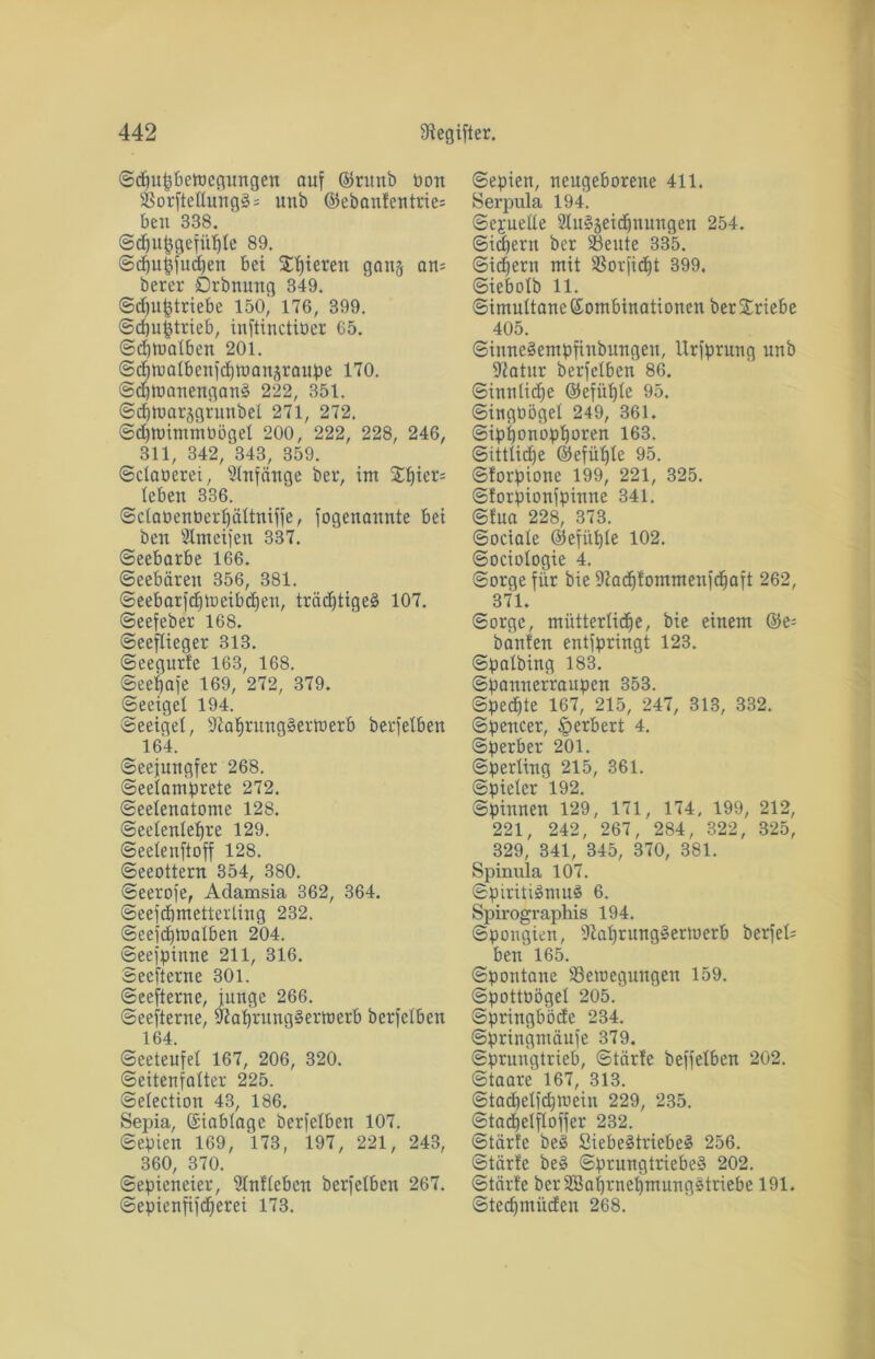 Sdjufjbewegungen auf ©runb Pon $Borfteüung3 = unb ©ebanfentrie= ben 338. ©djufjgefüljle 89. ©djuffudfen bei Silieren gan§ am berer Drbnung 349. ©cf)uf3triebe 150, 176, 399. ©d)u§trieb, infiinctitier 65. Schwalben 201. ©djnialbenfdiwanäraupe 170. ©dpüanenganS 222, 351. ©djtoarsgrunbel 271, 272. ©düoimmüöget 200, 222, 228, 246, 311, 342, 343, 359. ©claoerei, Anfänge ber, int Sf)ier= leben 336. Sclabenberljältniffe, fogenaunte bei ben Shneifen 337. ©eebarbe 166. Seebären 356, 381. ©eebarjd)iueibd)eu, trädjtigeS 107. ©eefeber 168. ©eeflieger 313. ©eegurfe 163, 168. ©eeijafe 169, 272, 379. ©eeigel 194. Seeigel, StaljrungSertoerb berfelben 164. ©eejungfer 268. ©eelamprete 272. ©eelenatonte 128. ©eelenleljre 129. Seelenftoff 128. ©eeottern 354, 380. ©eerofe, Adamsia 362, 364. ©eefdintetterling 232. ©eefdpoalben 204. ©eefpinne 211, 316. Seefterne 301. ©eefterne, junge 266. ©eefterne, 9tal)rung§ertt)crb berfelben 164. Seeteufel 167, 206, 320. ©eitenfalter 225. ©election 43, 186. Sepia, Kinblage berfelben 107. Sepien 169, 173, 197, 221, 243, 360, 370. Sepieneier, Unlieben berfetben 267. ©epienfifdfjerei 173. Sepien, neugeborene 411. Serpula 194. Sexuelle 2lu§seidjnungen 254. Sichern ber Sßeute 335. Sichern mit 3SorficE)t 399. ©iebolb 11. Simultane Kombinationen ber Sriebe 405. SinneSempfinbungeu, Urfprung unb Statur berfetben 86. Sinnlid)e ©efüf)le 95. ©ingüöget 249, 361. ©ipponopporen 163. ©ittlidje ©efüljle 95. ©forpione 199, 221, 325. Storpionfpinne 341. ©fua 228, 373. Sociale ©efitple 102. ©ociologie 4. Sorge für bie Stadjtommenfdiait 262, 371. Sorge, mütterliche, bie einem ©e= bauten entfpringt 123. ©palbing 183. ©pannerraupen 353. ©pedjte 167, 215, 247, 313, 332. Spencer, §erbert 4. Sperber 201. Sperling 215, 361. Spieler 192. ©pinnen 129, 171, 174, 199, 212, 221, 242, 267, 284, 322, 325, 329, 341, 345, 370, 381. Spinula 107. Spiritismus 6. Spirographis 194. ©pongien, Stal)rungSertoerb berfel= ben 165. Spontane ^Bewegungen 159. ©pottoögel 205. ©pringböde 234. ©pringmaufe 379. Spruugtrieb, ©tärle beffelben 202. ©taare 167, 313. ©tacbelicpwein 229, 235. ©tacpetfloffer 232. Starte beS SiebeStriebeS 256. Starte beS Sprungtriebes 202. Starte bcrSSaprnefimungstriebe 191. ©tedpnüden 268.