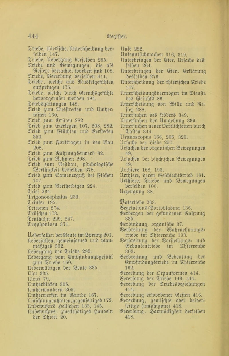 Sriebe, tpierifcpe, Unterfcpeibung ber= fetben 147. Triebe, Uebergang berfetbeit 295. Stiebe unb Vetoegungen, bie al§ 94eflej:e betrachtet roorben finb 108. Sriebe, Vererbung berfelbeu 411. Stiebe, toeldje att§ 2flu§fetgefüplen entfpringen 175. Stiebe, toeldje burd) ©entd)§gefüple perborgerufen tuerben 184. Sriebägattungen 148. Stieb gum 2lu3ftrec!ett unb Untren taften 160. Srieb gum 33ritten 282. Stieb ginn ©ierlegen 107, 208, 282. Stieb prn glücpten unb Verftedeu 350. Stieb gum gorttragen in ben 33au 208. Stieb gum 9?aprung§ertoerb 62. Srieb put fJiepmen 208. Srieb gum ffteftbau, pft)d)ologijcfje SBertpigteit beleihen 378. Srieb gum ©amenergufj bei fffifcpen 107. Srieb gunt Vertpeibiqen 224. Stiel 234. Trigonocephalus 233. Srinfer 192. Sritonen 274. Srüfcpen 173. Srutpapn 229, 247. Srppponiben 371. iteberfaden betreute im Sprung 201. lieberfallen, gemeinfamel unb plan= mäßiges 332. Uebergang bet Stiebe 295. Uebergang bom ©mpfinbungSgefüpl gum Stiebe 150. llebermältigen bet Veute 335. Ubu 335. Ulrici 79. Umperbliden 305. Umpertoanbern 305. Umpermerfen im ÜÖlunbe 167. Umfd)lungeupatten,gegenfeitigc§ 172. UnberoufVte» §edfepen 133, 145. Unberoupte§, gmedtpätige§ tpanbeln ber Spiere 20. Unfe 222. Untenntlicpmacpen 316, 319. Unterbringen bet (Siet, Urfacpe bei= fetben 264. Unterbringen bet ©ier, ©rtlcirung beleihen 276. Unterfcpeibung bet tpieriftpen Sriebe 147. UnterfdjeibungSPermögen im Sienftc be§ ©efüplS 86. Unterfcpeibung bon SBide unb 3le; ftej 288. Uuterfucpen be§ Iöber§ 349. Uuterfucpen ber Umgebung 339. Uuterfucpen neuerDertlicpteiten burd) Saften 344. Uranoscopus 166, 206, 320. Urfadje bet Üiebe 257. Urfadjen bet organifdjen Vetoegungen 49. Urfadpen bet pfpdjifcpen Vetoegungen 49. Urtpiere 168, 193. Urtpiere, beten ©efdjlecptStrieb 161. Urtpiere, Sriebe unb Vetoegungen berfelbeu 106. Urgeugung 38. ißatertiebe 263. Vegetation§=fßortopla§ma 136. Verbergen bet gefunbenen fdaprung 335. Verbinbung, orgauiicpe 37. Verbreitung ber 9Baprnepmung§= triebe im Spierreidje 193. Verbreitung ber Vorftedung§= unb ©ebanf'cntriebe im Spierreiche 303. Verbreitung unb Vebeutung bet Smpfinbung^tricbe im Spierrcidje 162. Vererbung ber Drganformen 414. Vererbung ber Sriebe 146, 411. Vererbung ber Sriebeöbegiepungen 414. Vererbung ertoorbener ©eften 416. Vererbung, gentifd)te ober beiber^ feitige (antppigoue) 418. Vererbung, tpartuädigteit berfclben 418.