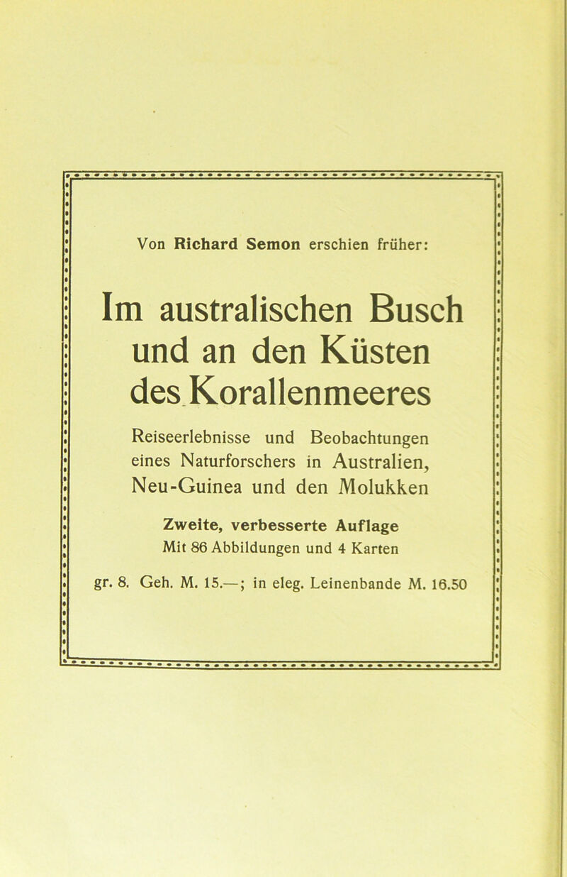 Von Richard Semon erschien früher: Im australischen Busch und an den Küsten des Korallenmeeres Reiseerlebnisse und Beobachtungen eines Naturforschers in Australien, Neu-Guinea und den Molukken Zweite, verbesserte Auflage Mit 86 Abbildungen und 4 Karten gr. 8. Geh. M. 15.—; in eleg. Leinenbande M. 16.50