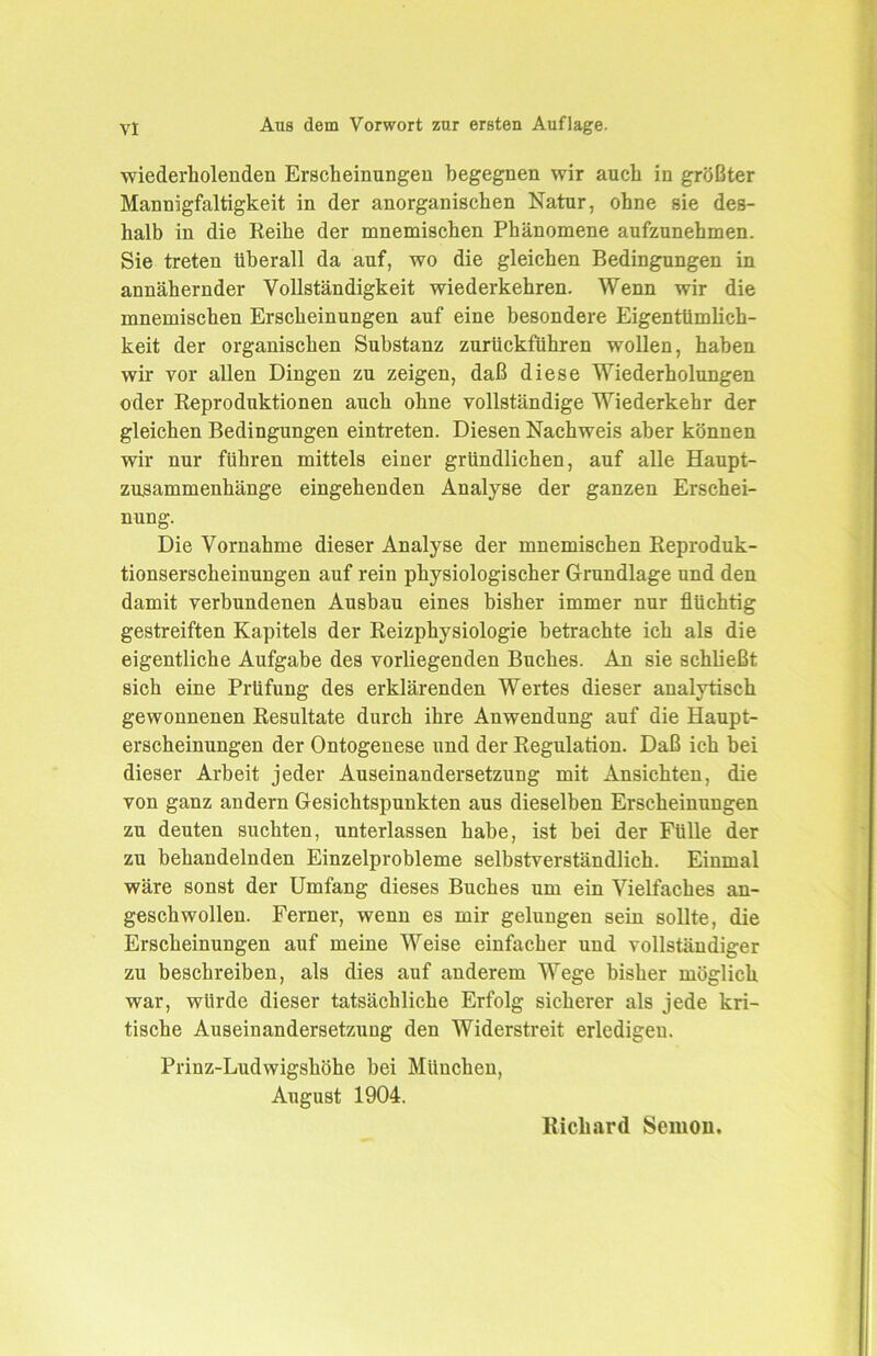 wiederholenden Erscheinungen begegnen wir auch in größter Mannigfaltigkeit in der anorganischen Natur, ohne sie des- halb in die Reihe der mnemischen Phänomene aufzunehmen. Sie treten überall da auf, wo die gleichen Bedingungen in annähernder Vollständigkeit wiederkehren. Wenn wir die mnemischen Erscheinungen auf eine besondere Eigentümlich- keit der organischen Substanz zurückführen wollen, haben wir vor allen Dingen zu zeigen, daß diese Wiederholungen oder Reproduktionen auch ohne vollständige Wiederkehr der gleichen Bedingungen eintreten. Diesen Nachweis aber können wir nur führen mittels einer gründlichen, auf alle Haupt- zusammenhänge eingehenden Analyse der ganzen Erschei- nung. Die Vornahme dieser Analyse der mnemischen Reproduk- tionserscheinungen auf rein physiologischer Grundlage und den damit verbundenen Ausbau eines bisher immer nur flüchtig gestreiften Kapitels der Reizphysiologie betrachte ich als die eigentliche Aufgabe des vorliegenden Buches. An sie schließt sich eine Prüfung des erklärenden Wertes dieser analytisch gewonnenen Resultate durch ihre Anwendung auf die Haupt- erscheinungen der Ontogenese und der Regulation. Daß ich bei dieser Arbeit jeder Auseinandersetzung mit Ansichten, die von ganz andern Gesichtspunkten aus dieselben Erscheinungen zu deuten suchten, unterlassen habe, ist bei der Fülle der zu behandelnden Einzelprobleme selbstverständlich. Einmal wäre sonst der Umfang dieses Buches um ein Vielfaches an- geschwollen. Ferner, wenn es mir gelungen sein sollte, die Erscheinungen auf meine Weise einfacher und vollständiger zu beschreiben, als dies auf anderem Wege bisher möglich war, würde dieser tatsächliche Erfolg sicherer als jede kri- tische Auseinandersetzung den Widerstreit erledigen. Prinz-Ludwigshöhe bei München, August 1904. Richard Semon.