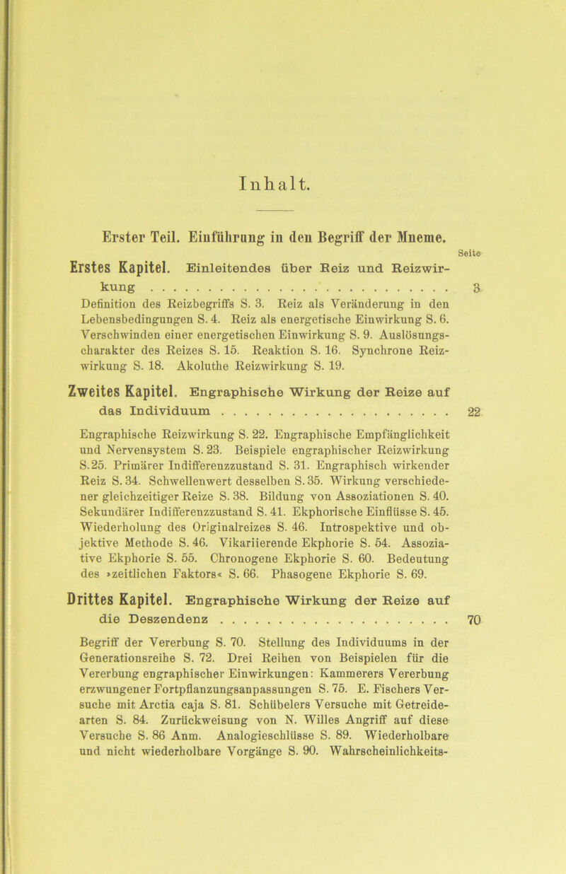 Inhalt. Erster Teil. Einführung in (len Begriff der Mneme. Seite Erstes Kapitel. Einleitendes über Reiz und Reizwir- kung 3 Definition des ßeizbegriffs S. 3. Reiz als Veränderung in den Lebensbedingungen S. 4. Reiz als energetische Einwirkung S. 6. Verschwinden einer energetischen Einwirkung S. 9. Auslösungs- charakter des Reizes S. 15. Reaktion S. 16. Synchrone Reiz- wirkung S. 18. Akoluthe Reizwirkung S. 19. Zweites Kapitel. Engraphische Wirkung der Reize auf das Individuum 22 Engraphische Reizwirkung S. 22. Engraphische Empfänglichkeit und Nervensystem S. 23. Beispiele engraphischer Reizwirkung S.25. Primärer Indifferenzzustand S. 31. Engraphisch wirkender Reiz S. 34. Schwellenwert desselben S. 35. Wirkung verschiede- ner gleichzeitiger Reize S. 38. Bildung von Assoziationen S. 40. Sekundärer Indifferenzzustand S. 41. Ekphorische Einflüsse S. 45. Wiederholung des Originalreizes S. 46. Introspektive und ob- jektive Methode S. 46. Vikariierende Ekphorie S. 54. Assozia- tive Ekphorie S. 55. Chronogene Ekphorie S. 60. Bedeutung des »zeitlichen Faktors« S. 66. Phasogene Ekphorie S. 69. Drittes Kapitel. Engraphisehe Wirkung der Reize auf die Deszendenz 70 Begriff der Vererbung S. 70. Stellung des Individuums in der Generationsreihe S. 72. Drei Reihen von Beispielen für die Vererbung engraphischer Einwirkungen: Kämmerers Vererbung erzwungener Fortpflanzungsanpassungen S. 75. E. Fischers Ver- suche mit Arctia caja S. 81. Schübelers Versuche mit Getreide- arten S. 84. Zurückweisung von N. Willes Angriff auf diese Versuche S. 86 Anm. Analogieschlüsse S. 89. Wiederholbare und nicht wiederholbare Vorgänge S. 90. Wahrscheinlichkeits-