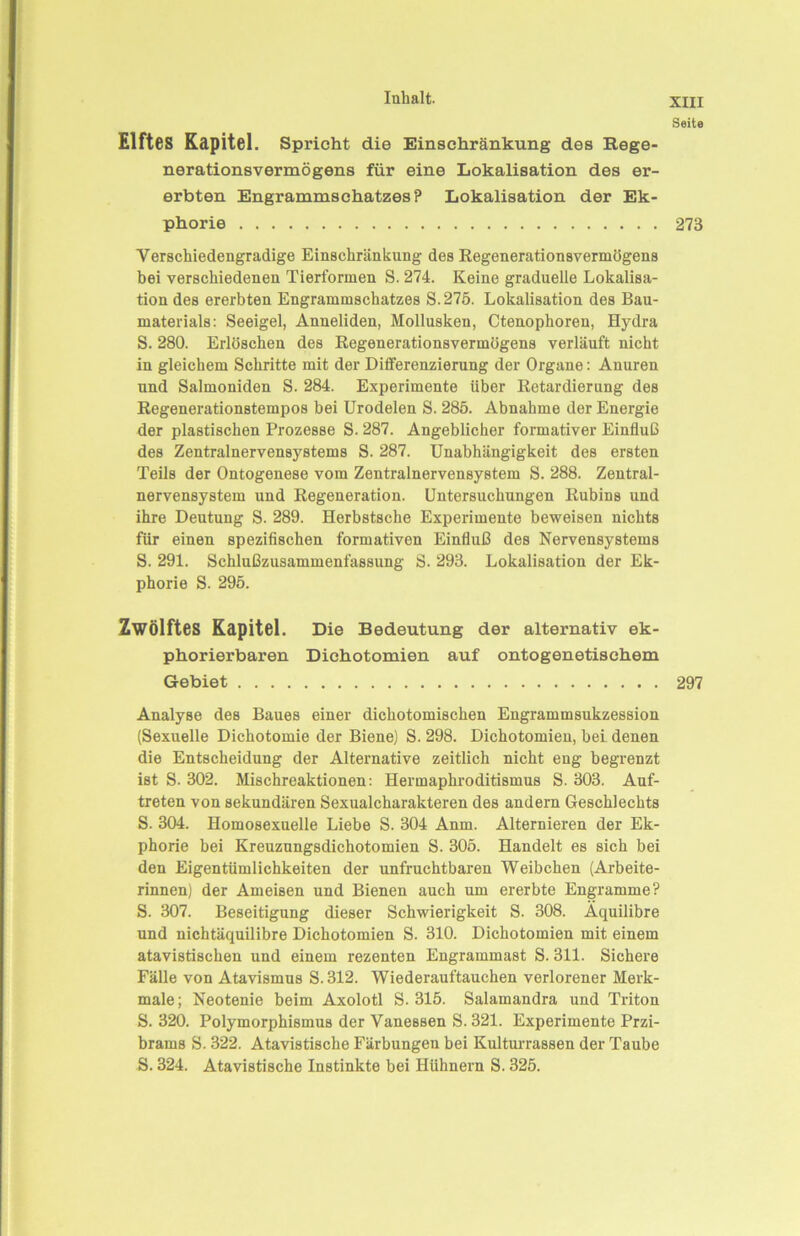 Seite Elftes Kapitel. Spricht die Einschränkung des Rege- nerationsvermögens für eine Lokalisation des er- erbten Engrammschatzes? Lokalisation der Ek- phorie 273 Verschiedengradige Einschränkung des Regenerationsvermögens bei verschiedenen Tierformen S. 274. Keine graduelle Lokalisa- tion des ererbten Engrammschatzes S.275. Lokalisation des Bau- materials: Seeigel, Anneliden, Mollusken, Ctenophoren, Hydra S. 280. Erlöschen des Regenerationsvermögens verläuft nicht in gleichem Schritte mit der Differenzierung der Organe: Anuren und Salmoniden S. 284. Experimente über Retardierung des Regenerationstempos bei Urodelen S. 285. Abnahme der Energie der plastischen Prozesse S. 287. Angeblicher formativer Einfluß des Zentralnervensystems S. 287. Unabhängigkeit des ersten Teils der Ontogenese vom Zentralnervensystem S. 288. Zentral- nervensystem und Regeneration. Untersuchungen Rubins und ihre Deutung S. 289. Herbstsche Experimente beweisen nichts für einen spezifischen formativen Einfluß des Nervensystems S. 291. Schlußzusammenfassung S. 293. Lokalisation der Ek- phorie S. 295. Zwölftes Kapitel. Die Bedeutung der alternativ ek- phorierbaren Dichotomien auf ontogenetischem Gebiet 297 Analyse des Baues einer dichotomischen Engrammsukzession (Sexuelle Dichotomie der Biene) S. 298. Dichotomien, bei denen die Entscheidung der Alternative zeitlich nicht eng begrenzt ist S. 302. Mischreaktionen: Hermaphroditismus S. 303. Auf- treten von sekundären Sexualcharakteren des andern Geschlechts S. 304. Homosexuelle Liebe S. 304 Anm. Alternieren der Ek- phorie bei Kreuzungsdichotomien S. 305. Handelt es sich bei den Eigentümlichkeiten der unfruchtbaren Weibchen (Arbeite- rinnen) der Ameisen und Bienen auch um ererbte Engramme? S. 307. Beseitigung dieser Schwierigkeit S. 308. Äquilibre und nichtäquilibre Dichotomien S. 310. Dichotomien mit einem atavistischen und einem rezenten Engrammast S. 311. Sichere Fälle von Atavismus S. 312. Wiederauftauchen verlorener Merk- male ; Neotenie beim Axolotl S. 315. Salamandra und Triton S. 320. Polymorphismus der Vanessen S. 321. Experimente Przi- brams S. 322. Atavistische Färbungen bei Kulturrassen der Taube S. 324. Atavistische Instinkte bei Hühnern S. 325.