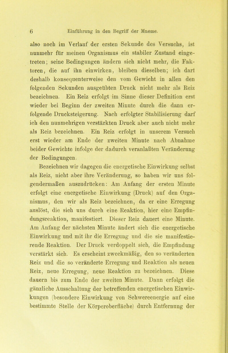 also noch im Verlauf der ersten Sekunde des Versuchs, ist nunmehr für meinen Organismus ein stabiler Zustand einge- treten ; seine Bedingungen ändern sich nicht mehr, die Fak- toren, die auf ihn einwirken, bleiben dieselben; ich dar! deshalb konsequenterweise den vom Gewicht in allen den folgenden Sekunden ausgeühten Druck nicht mehr als Beiz bezeichnen. Ein Reiz erfolgt im Sinne dieser Definition erst wieder hei Beginn der zweiten Minute durch die dann er- folgende Drucksteigerung. Nach erfolgter Stabilisierung darf ich den nunmehrigen verstärkten Druck aber auch nicht mehr als Reiz bezeichnen. Ein Reiz erfolgt in unserem Versuch erst wieder am Ende der zweiten Minute nach Abnahme beider Gewichte infolge der dadurch veranlaßten Veränderung der Bedingungen. Bezeichnen wir dagegen die energetische Einwirkung selbst als Reiz, nicht aber ihre Veränderung, so haben wir uns fol- gendermaßen auszudrücken: Am Anfang der ersten Minute erfolgt eine energetische Einwirkung (Druck) auf den Orga- nismus, den wir als Reiz bezeichnen, da er eine Erregung auslöst, die sich uns durch eine Reaktion, hier eine Empfin- dungsreaktion, manifestiert. Dieser Reiz dauert eine Minute. Am Anfang der nächsten Minute ändert sich die energetische Einwirkung und mit ihr die Erregung und die sie manifestie- rende Reaktion. Der Druck verdoppelt sich, die Empfindung verstärkt sich. Es erscheint zweckmäßig, den so veränderten Reiz und die so veränderte Erregung und Reaktion als neuen Reiz, neue Erregung, neue Reaktion zu bezeichnen. Diese dauern bis zum Ende der zweiten Minute. Dann erfolgt die gänzliche Ausschaltung der betreffenden energetischen Einwir- kungen (besondere Einwirkung von Schwereenergie auf eine bestimmte Stelle der Körperoberfläche) durch Entfernung der