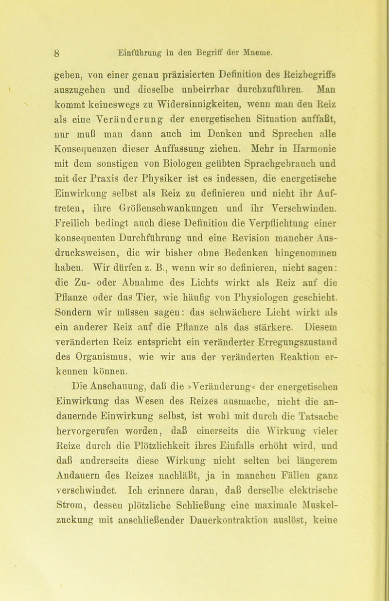 geben, von einer genau präzisierten Definition des Reizbegriffs auszngeben und dieselbe unbeirrbar durchzuführen. Man kommt keineswegs zu Widersinnigkeiten, wenn man den Reiz als eine Veränderung der energetischen Situation auffaßt, nur muß man dann auch im Denken und Sprechen alle Konsequenzen dieser Auffassung ziehen. Mehr in Harmonie mit dem sonstigen von Biologen geübten Sprachgebrauch und mit der Praxis der Physiker ist es indessen, die energetische Einwirkung selbst als Reiz zu definieren und nicht ihr Auf- treten, ihre Größenschwankungen und ihr Verschwinden. Freilich bedingt auch diese Definition die Verpflichtung einer konsequenten Durchführung und eine Revision mancher Aus- drucksweisen, die wir bisher ohne Bedenken hingenommen haben. Wir dürfen z. B., wenn wir so definieren, nicht sagen: die Zu- oder Abnahme des Lichts wirkt als Reiz auf die Pflanze oder das Tier, wie häufig von Physiologen geschieht. Sondern wir müssen sagen: das schwächere Licht wirkt als ein anderer Reiz auf die Pflanze als das stärkere. Diesem veränderten Reiz entspricht ein veränderter Erregungszustand des Organismus, wie wir aus der veränderten Reaktion er- kennen können. Die Anschauung, daß die »Veränderung« der energetischen Einwirkung das Wesen des Reizes ausmache, nicht die an- dauernde Einwirkung selbst, ist wohl mit durch die Tatsache hervorgerufen worden, daß einerseits die Wirkung vieler Reize durch die Plötzlichkeit ihres Einfalls erhöht wird, und daß andrerseits diese Wirkung nicht selten bei längerem Andauern des Reizes nachläßt, ja in manchen Fällen ganz verschwindet. Ich erinnere daran, daß derselbe elektrische Strom, dessen plötzliche Schließung eiue maximale Muskel- zuckung mit anschließender Dauerkontraktion auslöst, keine