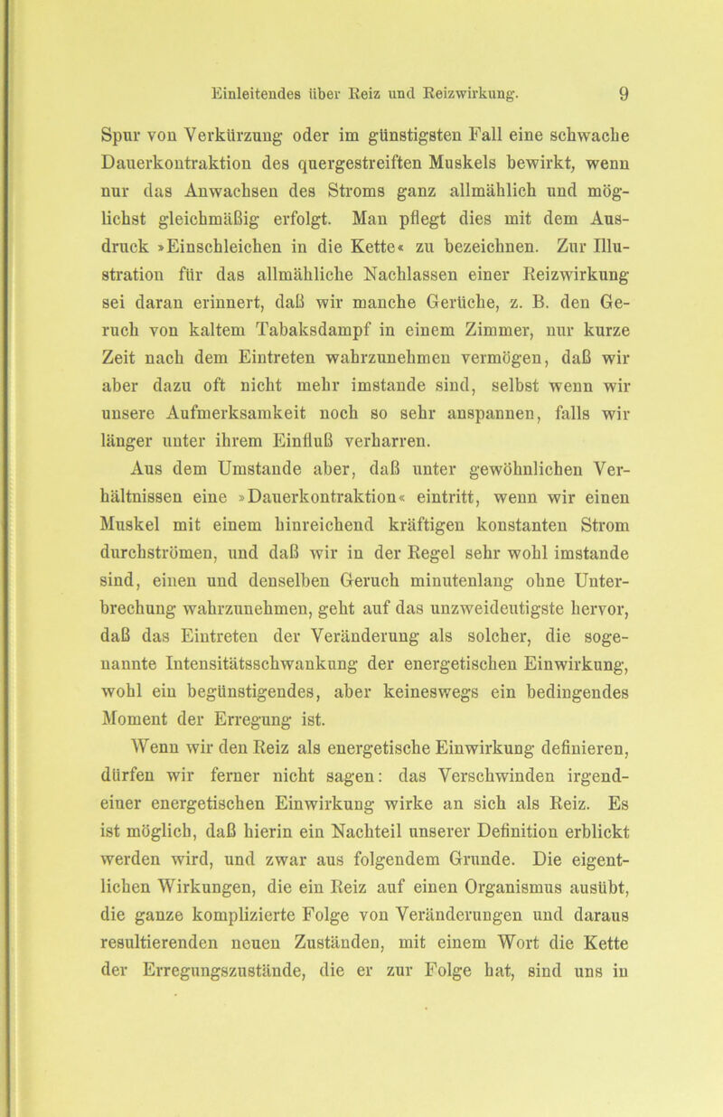 Spur von Verkürzung- oder im günstigsten Fall eine schwache Dauerkontraktion des quergestreiften Muskels bewirkt, wenn nur das Anwachsen des Stroms ganz allmählich und mög- lichst gleichmäßig erfolgt. Man pflegt dies mit dem Aus- druck »Einschleichen in die Kette« zu bezeichnen. Zur Illu- stration für das allmähliche Nachlassen einer Reizwirkung sei daran erinnert, daß wir manche Gerüche, z. B. den Ge- ruch von kaltem Tabaksdampf in einem Zimmer, nur kurze Zeit nach dem Eintreten wahrzunehmen vermögen, daß wir aber dazu oft nicht mehr imstande sind, selbst wenn wir unsere Aufmerksamkeit noch so sehr anspannen, falls wir länger unter ihrem Einfluß verharren. Aus dem Umstande aber, daß unter gewöhnlichen Ver- hältnissen eine »Dauerkontraktion« eintritt, wenn wir einen Muskel mit einem hinreichend kräftigen konstanten Strom durchströmen, und daß wir in der Regel sehr wohl imstande sind, einen und denselben Geruch minutenlang ohne Unter- brechung wahrzunehmen, geht auf das unzweideutigste hervor, daß das Eintreten der Veränderung als solcher, die soge- nannte Intensitätsschwankung der energetischen Einwirkung, wohl ein begünstigendes, aber keineswegs ein bedingendes Moment der Erregung ist. Wenn wir den Reiz als energetische Einwirkung definieren, dürfen wir ferner nicht sagen: das Verschwinden irgend- einer energetischen Einwirkung wirke an sich als Reiz. Es ist möglich, daß hierin ein Nachteil unserer Definition erblickt werden wird, und zwar aus folgendem Grunde. Die eigent- lichen Wirkungen, die ein Reiz auf einen Organismus ausübt, die ganze komplizierte Folge von Veränderungen und daraus resultierenden neuen Zuständen, mit einem Wort die Kette der Erregungszustände, die er zur Folge hat, sind uns in