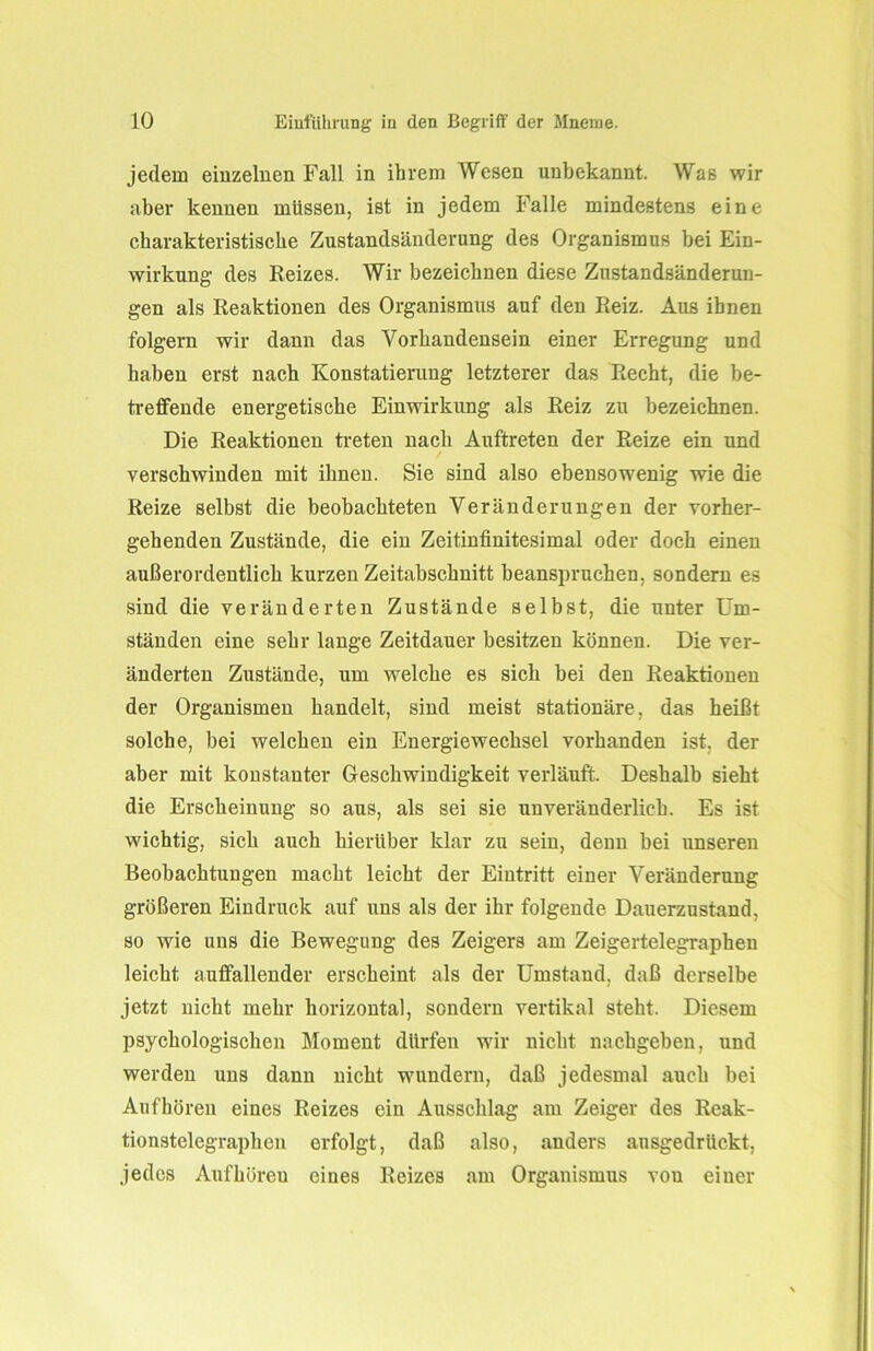 jedem einzelnen Fall in ihrem Wesen unbekannt. Was wir aber kennen müssen, ist in jedem Falle mindestens eine charakteristische Zustandsänderung des Organismus bei Ein- wirkung des Reizes. Wir bezeichnen diese Zustandsänderun- gen als Reaktionen des Organismus auf den Reiz. Aus ihnen folgern wir dann das Vorhandensein einer Erregung und haben erst nach Konstatierung letzterer das Recht, die be- treffende energetische Einwirkung als Reiz zu bezeichnen. Die Reaktionen treten nach Auftreten der Reize ein und verschwinden mit ihnen. Sie sind also ebensowenig wie die Reize selbst die beobachteten Veränderungen der vorher- gehenden Zustände, die ein Zeitinfinitesimal oder doch einen außerordentlich kurzen Zeitabschnitt beanspruchen, sondern es sind die veränderten Zustände selbst, die unter Um- ständen eine sehr lange Zeitdauer besitzen können. Die ver- änderten Zustände, um welche es sich bei den Reaktionen der Organismen handelt, sind meist stationäre, das heißt solche, bei welchen ein Energiewechsel vorhanden ist, der aber mit konstanter Geschwindigkeit verläuft. Deshalb sieht die Erscheinung so aus, als sei sie unveränderlich. Es ist wichtig, sich auch hierüber klar zu sein, denn bei unseren Beobachtungen macht leicht der Eintritt einer Veränderung größeren Eindruck auf uns als der ihr folgende Dauerzustand, so wie uns die Bewegung des Zeigers am Zeigertelegraphen leicht auffallender erscheint als der Umstand, daß derselbe jetzt nicht mehr horizontal, sondern vertikal steht. Diesem psychologischen Moment dürfen wir nicht nachgeben, und werden uns dann nicht wundern, daß jedesmal auch bei Auf hören eines Reizes ein Ausschlag am Zeiger des Reak- tionstelegraphen erfolgt, daß also, anders ausgedrückt, jedes Aufhöreu eines Reizes am Organismus vou einer