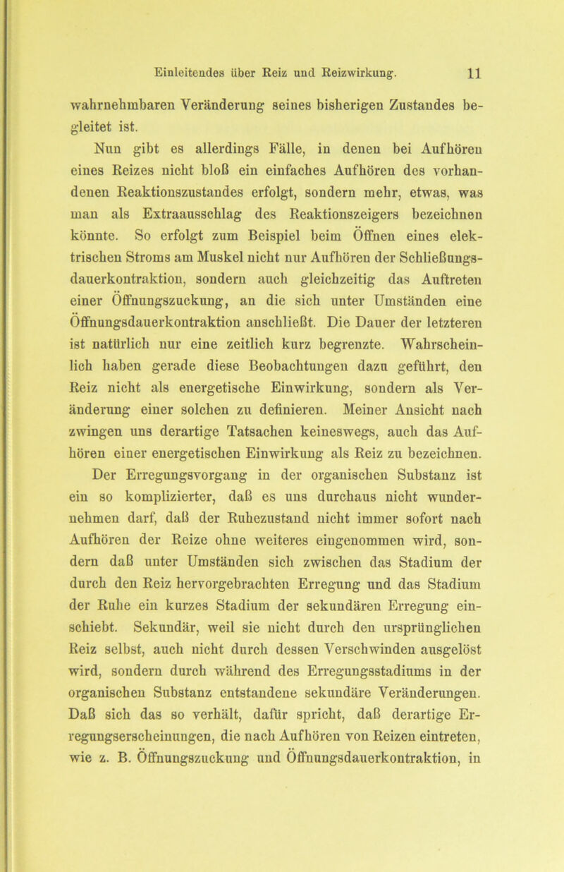 wahrnehmbaren Veränderung seines bisherigen Zustandes be- gleitet ist. Nun gibt es allerdings Fälle, in denen bei Aufhören eines Reizes nicht bloß ein einfaches Aufhören des vorhan- denen Reaktionszustandes erfolgt, sondern mehr, etwas, was man als Extraausschlag des Reaktionszeigers bezeichnen könnte. So erfolgt zum Beispiel beim Offnen eines elek- trischen Stroms am Muskel nicht nur Aufhören der Schließungs- dauerkontraktion, sondern auch gleichzeitig das Auftreten einer Öffnungszuckung, an die sich unter Umständen eine Öffnungsdauerkontraktion anschließt. Die Dauer der letzteren ist natürlich nur eine zeitlich kurz begrenzte. Wahrschein- lich haben gerade diese Beobachtungen dazu geführt, den Reiz nicht als energetische Einwirkung, sondern als Ver- änderung einer solchen zu definieren. Meiner Ansicht nach zwingen uns derartige Tatsachen keineswegs, auch das Auf- hören einer energetischen Einwirkung als Reiz zu bezeichnen. Der Erregungsvorgang in der organischen Substanz ist ein so komplizierter, daß es uns durchaus nicht wunder- nehmen darf, daß der Ruhezustand nicht immer sofort nach Aufhören der Reize ohne weiteres eingenommen wird, son- dern daß unter Umständen sich zwischen das Stadium der durch den Reiz hervorgebrachten Erregung und das Stadium der Ruhe ein kurzes Stadium der sekundären Erregung ein- schiebt. Sekundär, weil sie nicht durch den ursprünglichen Reiz selbst, auch nicht durch dessen Verschwinden ausgelöst wird, sondern durch während des Erregungsstadiums in der organischen Substanz entstandene sekundäre Veränderungen. Daß sich das so verhält, dafür spricht, daß derartige Er- regungserscheinungen, die nach Aufhören von Reizen eintreten, wie z. B. Öffnungszuckung und Öffnungsdauerkontraktion, in