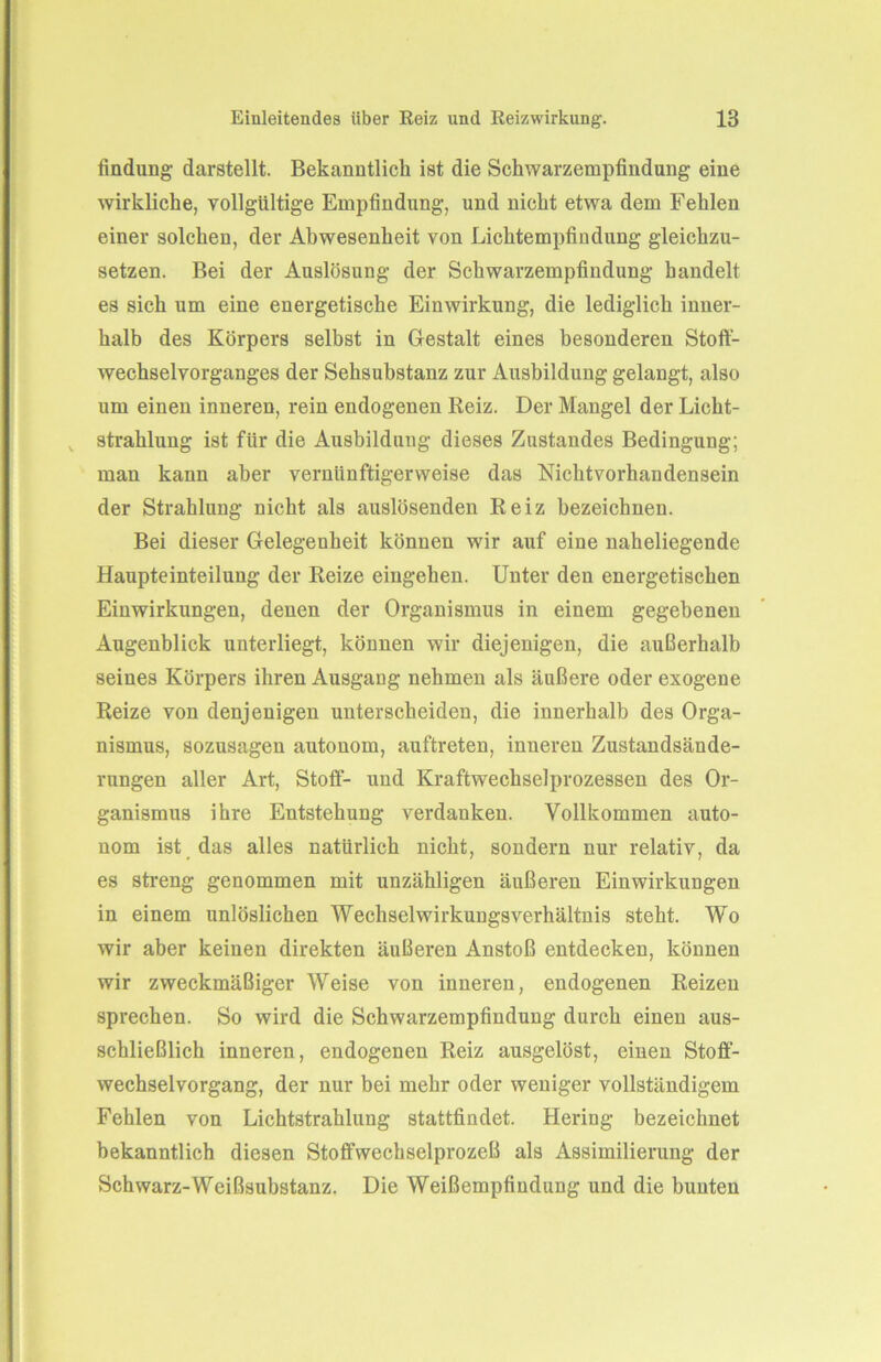 findung- darstellt. Bekanntlich ist die Schwarzempfindung eine wirkliche, vollgültige Empfindung, und nicht etwa dem Fehlen einer solchen, der Abwesenheit von Lichtempfindung gleichzu- setzen. Bei der Auslösung der Schwarzempfindung handelt es sich um eine energetische Einwirkung, die lediglich inner- halb des Körpers selbst in Gestalt eines besonderen Stoff- wechselvorganges der Sehsubstanz zur Ausbildung gelangt, also um einen inneren, rein endogenen Reiz. Der Mangel der Licht- strahlung ist für die Ausbildung dieses Zustandes Bedingung; man kann aber vernünftigerweise das Nichtvorhandensein der Strahlung nicht als auslösenden Reiz bezeichnen. Bei dieser Gelegenheit können wir auf eine naheliegende Haupteinteilung der Reize eingehen. Unter den energetischen Einwirkungen, denen der Organismus in einem gegebenen Augenblick unterliegt, können wir diejenigen, die außerhalb seines Körpers ihren Ausgang nehmen als äußere oder exogene Reize von denjenigen unterscheiden, die innerhalb des Orga- nismus, sozusagen autonom, auftreten, inneren Zustandsände- rungen aller Art, Stoff- und Kraftwechselprozessen des Or- ganismus ihre Entstehung verdanken. Vollkommen auto- nom ist das alles natürlich nicht, sondern nur relativ, da es streng genommen mit unzähligen äußeren Einwirkungen in einem unlöslichen Wechselwirkungsverhältnis steht. Wo wir aber keinen direkten äußeren Anstoß entdecken, können wir zweckmäßiger Weise von inneren, endogenen Reizen sprechen. So wird die Schwarzempfindung durch einen aus- schließlich inneren, endogenen Reiz ausgelöst, einen Stoff- wechselvorgang, der nur bei mehr oder weniger vollständigem Fehlen von Lichtstrahlung stattfindet. Hering bezeichnet bekanntlich diesen Stoffwechselprozeß als Assimilierung der Schwarz-Weißsubstanz. Die Weißempfiudung und die bunten