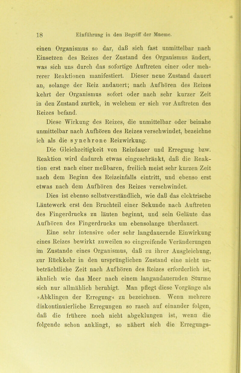 einen Organismus so dar, daß sich fast unmittelbar nach Einsetzen des Reizes der Zustand des Organismus ändert, was sich uns durch das sofortige Auftreten einer oder meh- rerer Reaktionen manifestiert. Dieser neue Zustand dauert an, solange der Reiz andauert; nach Auf hören des Reizes kehrt der Organismus sofort oder nach sehr kurzer Zeit in den Zustand zurück, in welchem er sich vor Auftreten des Reizes befand. Diese Wirkung des Reizes, die unmittelbar oder beinahe unmittelbar nach Aufhören des Reizes verschwindet, bezeichne ich als die synchrone Reiz Wirkung. Die Gleichzeitigkeit von Reizdauer und Erregung bzw. Reaktion wird dadurch etwas eingeschränkt, daß die Reak- tion erst nach einer meßbaren, freilich meist sehr kurzen Zeit nach dem Beginn des Reizeinfalls eintritt, und ebenso erst etwas nach dem Aufhören des Reizes verschwindet. Dies ist ebenso selbstverständlich, wie daß das elektrische Läutewerk erst den Bruchteil einer Sekunde nach Auftreten des Fingerdrucks zu läuten beginnt, und sein Geläute das Aufhören des Fingerdrucks um ebensolange überdauert. Eine sehr intensive oder sehr langdauernde Einwirkung eines Reizes bewirkt zuweilen so eingreifende Veränderungen im Zustande eines Organismus, daß zu ihrer Ausgleichung, zur Rückkehr in den ursprünglichen Zustand eine nicht un- beträchtliche Zeit nach Aufhören des Reizes erforderlich ist, ähnlich wie das Meer nach einem langandauernden Sturme sich nur allmählich beruhigt. Man pflegt diese Vorgänge als »Abklingen der Erregung« zu bezeichnen. Wenn mehrere diskontinuierliche Erregungen so rasch auf einander folgen, daß die frühere noch nicht abgeklungen ist, wenn die folgende schon anklingt, so nähert sich die Erregungs-
