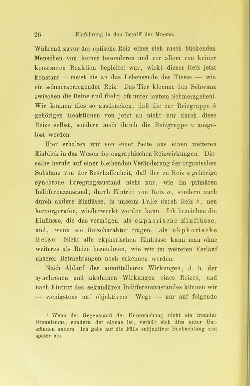 Während zuvor der optische Reiz eines sich rasch bückenden Menschen von keiner besonderen und vor allem von keiner konstanten Reaktion begleitet war, wirkt dieser Reiz jetzt konstant — meist bis an das Lebensende des Tieres — wie ein schmerzerregender Reiz. Das Tier klemmt den Schwanz zwischen die Beine und flieht, oft unter lautem Schmerzgeheul. Wir können dies so ausdrücken, daß die zur Reizgruppe b gehörigen Reaktionen von jetzt an nicht nur durch diese Reize selbst, sondern auch durch die Reizgruppe a ausge- löst werden. Hier erhalten wir von einer Seite aus einen weiteren Einblick in das Wesen der engraphischen Reiz Wirkungen. Die- selbe beruht auf einer bleibenden Veränderung der organischen Substanz von der Beschaffenheit, daß der zu Reiz a gehörige synchrone Erregungszustand nicht nur, wie im primären Indiflferenzzustand, durch Eintritt von Reiz a, sondern auch durch andere Einflüsse, in unserm Falle durch Reiz b, neu hervorgerufen, wiederweckt werden kann. Ich bezeichne die Einflüsse, die das vermögen, als ekphorische Einflüsse, und, wenn sie Reizcharakter tragen, als ekphorisc-he Reize. Nicht alle ekphorischen Einflüsse kann man ohne weiteres als Reize bezeichnen, wie wir im weiteren Verlauf unserer Betrachtungen noch erkennen werden. Nach Ablauf der unmittelbaren Wirkungen, d. h. der synchronen und akoluthen Wirkungen eines Reizes, und nach Eintritt des sekundären Indifferenzzustandes können wir — wenigstens auf objektivem1 Wege — nur auf folgende 1 Weuu der Gegenstand der Untersuchung nicht ein fremder Organismus, sondern der eigene ist, verhält sich dies unter Um- ständen anders. Ich gehe auf die Fälle subjektiver Beobachtung erst später ein.