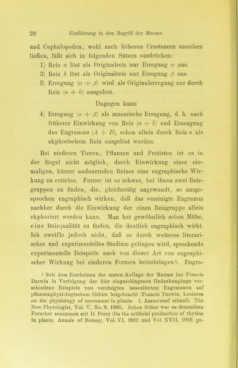 und Cephalopoden, wohl auch höheren Crustazeen anreihen ließen, läßt sich in folgenden Sätzen ausdrücken: 1) Reiz a löst als Originalreiz nur Erregung u aus. 2) Reiz b löst als Originalreiz nur Erregung ß aus. 3) Erregung (a -f- ß) wird als Originalerregung nur durch Reiz [a + b) ausgelöst. Dagegen kann 4) Erregung [a -f- ß) als mnemische Erregung, d. h. nach früherer Einwirkung von Reiz (a -f- b) und Erzeugung des Engramms (A -f- B), schon allein durch Reiz a als ekphorischem Reiz ausgelöst werden. Bei niederen Tieren, Pflanzen und Protisten ist es in der Regel nicht möglich, durch Einwirkung eines ein- maligen, kürzer andauernden Reizes eine engraphische Wir- kung zu erzielen. Ferner ist es schwer, hei ihnen zwei Reiz- gruppen zu finden, die, gleichzeitig angewandt, so ausge- sprochen engraphisch wirken, daß das vereinigte Engramm nachher durch die Einwirkung der einen Reizgruppe allein ekphoriert werden kann. Man hat gewöhnlich schon Mühe, eine Reizqualität zu finden, die deutlich engraphisch wirkt. Ich zweifle jedoch nicht, daß es durch weiteres literari- sches und experimentelles Studium gelingen wird, sprechende experimentelle Beispiele auch von dieser Art von engraphi- scher Wirkung hei niederen Formen beizubringen1. Engra- 1 Seit dein Erscheinen der ersten Auflage der Mneme hat Francis Darwin in Verfolgung der hier eiugeschlagenen Gedankengänge ver- schiedene Beispiele von vereinigten (assoziierten) Engrammen auf pflanzenphysiologisehem Gebiet beigebracht (Francis Darwin, Lectures on the physiology of movement in plants. 1. Associated Stimuli. The New Phytologist, Vol. V, No. 9, 1906). Schon früher war es demselben Forscher zusammen mit D. Pertz (On the artificial production of rhythm in plants, Annals of Botany, Vol. VI, 1892 und Vol. XVII, 1903) ge-