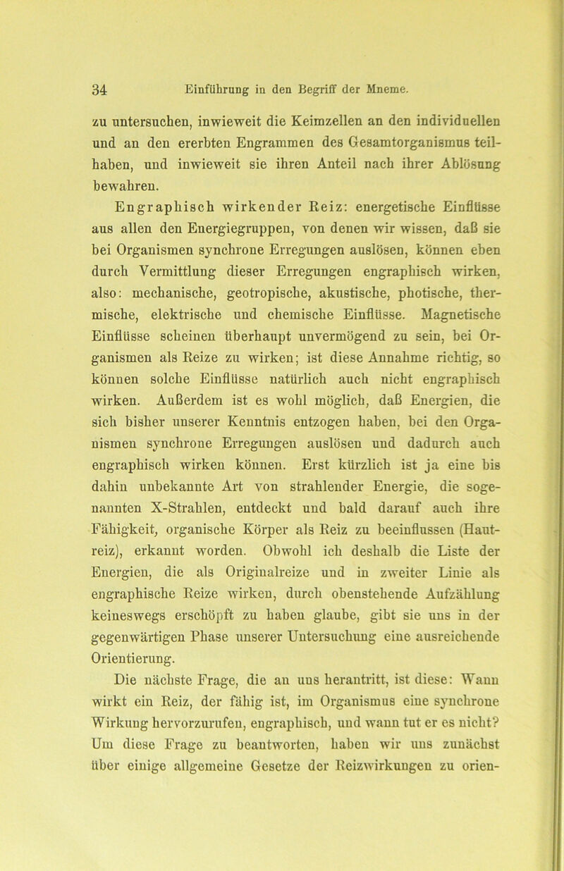 zu untersuchen, inwieweit die Keimzellen an den individuellen und an den ererbten Engrammen des Gesamtorganismus teil- haben, und inwieweit sie ihren Anteil nach ihrer Ablösung bewahren. En graphisch wirkender Reiz: energetische Einflüsse aus allen den Energiegruppen, von denen wir wissen, daß sie bei Organismen synchrone Erregungen auslösen, können eben durch Vermittlung dieser Erregungen engraphisch wirken, also: mechanische, geotropische, akustische, photische, ther- mische, elektrische und chemische Einflüsse. Magnetische Einflüsse scheinen überhaupt unvermögend zu sein, bei Or- ganismen als Reize zu wirken; ist diese Annahme richtig, so können solche Einflüsse natürlich auch nicht engraphisch wirken. Außerdem ist es wohl möglich, daß Energien, die sich bisher unserer Kenntnis entzogen haben, bei den Orga- nismen synchrone Erregungen auslösen und dadurch auch engraphisch wirken können. Erst kürzlich ist ja eine bis dahin unbekannte Art von strahlender Energie, die soge- nannten X-Strahlen, entdeckt und bald darauf auch ihre Fähigkeit, organische Körper als Reiz zu beeinflussen (Haut- reiz), erkannt wmrden. Obwohl ich deshalb die Liste der Energien, die als Originalreize und in zweiter Linie als engraphische Reize wirken, durch obenstehende Aufzählung keineswegs erschöpft zu haben glaube, gibt sie uns in der gegenwärtigen Phase unserer Untersuchung eine ausreichende Orientierung. Die nächste Frage, die an uus herantritt, ist diese: Wann wirkt ein Reiz, der fähig ist, im Organismus eine synchrone Wirkung hervorzurufen, engraphisch, und wann tut er es nicht? Um diese Frage zu beantworten, haben wir uus zunächst über einige allgemeine Gesetze der Reizwirkungen zu orien-